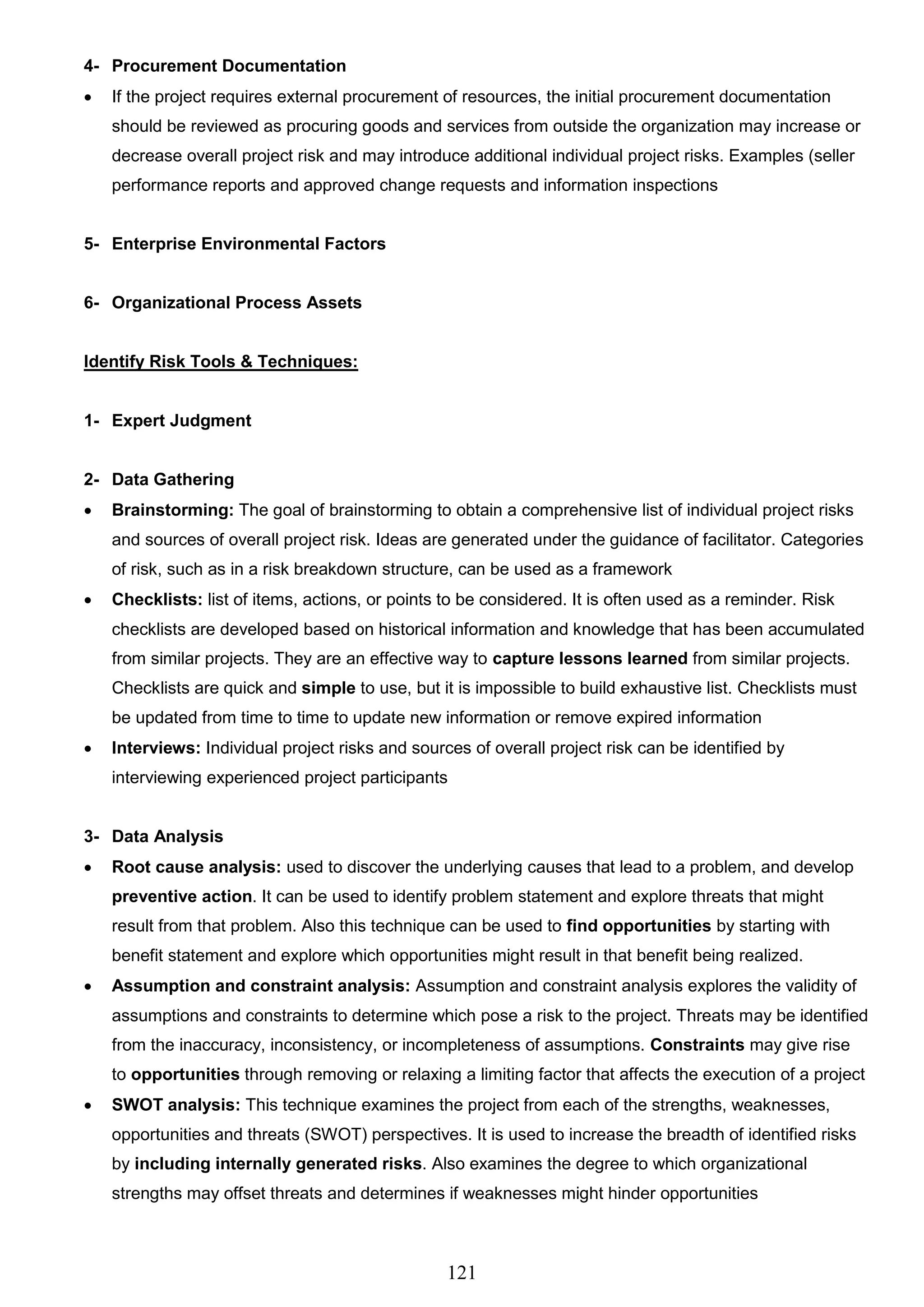 121
4- Procurement Documentation
 If the project requires external procurement of resources, the initial procurement documentation
should be reviewed as procuring goods and services from outside the organization may increase or
decrease overall project risk and may introduce additional individual project risks. Examples (seller
performance reports and approved change requests and information inspections
5- Enterprise Environmental Factors
6- Organizational Process Assets
Identify Risk Tools & Techniques:
1- Expert Judgment
2- Data Gathering
 Brainstorming: The goal of brainstorming to obtain a comprehensive list of individual project risks
and sources of overall project risk. Ideas are generated under the guidance of facilitator. Categories
of risk, such as in a risk breakdown structure, can be used as a framework
 Checklists: list of items, actions, or points to be considered. It is often used as a reminder. Risk
checklists are developed based on historical information and knowledge that has been accumulated
from similar projects. They are an effective way to capture lessons learned from similar projects.
Checklists are quick and simple to use, but it is impossible to build exhaustive list. Checklists must
be updated from time to time to update new information or remove expired information
 Interviews: Individual project risks and sources of overall project risk can be identified by
interviewing experienced project participants
3- Data Analysis
 Root cause analysis: used to discover the underlying causes that lead to a problem, and develop
preventive action. It can be used to identify problem statement and explore threats that might
result from that problem. Also this technique can be used to find opportunities by starting with
benefit statement and explore which opportunities might result in that benefit being realized.
 Assumption and constraint analysis: Assumption and constraint analysis explores the validity of
assumptions and constraints to determine which pose a risk to the project. Threats may be identified
from the inaccuracy, inconsistency, or incompleteness of assumptions. Constraints may give rise
to opportunities through removing or relaxing a limiting factor that affects the execution of a project
 SWOT analysis: This technique examines the project from each of the strengths, weaknesses,
opportunities and threats (SWOT) perspectives. It is used to increase the breadth of identified risks
by including internally generated risks. Also examines the degree to which organizational
strengths may offset threats and determines if weaknesses might hinder opportunities
 