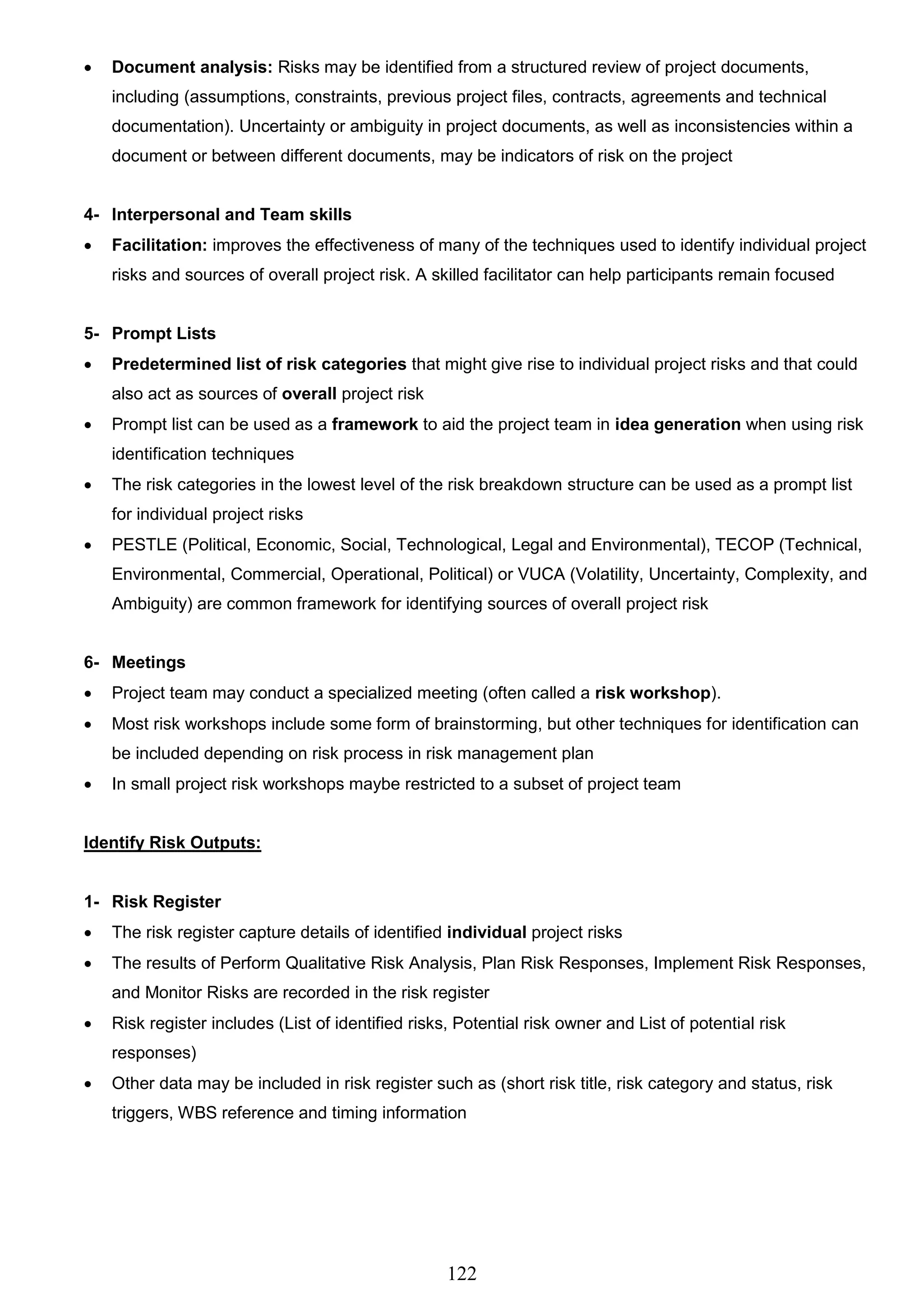 122
 Document analysis: Risks may be identified from a structured review of project documents,
including (assumptions, constraints, previous project files, contracts, agreements and technical
documentation). Uncertainty or ambiguity in project documents, as well as inconsistencies within a
document or between different documents, may be indicators of risk on the project
4- Interpersonal and Team skills
 Facilitation: improves the effectiveness of many of the techniques used to identify individual project
risks and sources of overall project risk. A skilled facilitator can help participants remain focused
5- Prompt Lists
 Predetermined list of risk categories that might give rise to individual project risks and that could
also act as sources of overall project risk
 Prompt list can be used as a framework to aid the project team in idea generation when using risk
identification techniques
 The risk categories in the lowest level of the risk breakdown structure can be used as a prompt list
for individual project risks
 PESTLE (Political, Economic, Social, Technological, Legal and Environmental), TECOP (Technical,
Environmental, Commercial, Operational, Political) or VUCA (Volatility, Uncertainty, Complexity, and
Ambiguity) are common framework for identifying sources of overall project risk
6- Meetings
 Project team may conduct a specialized meeting (often called a risk workshop).
 Most risk workshops include some form of brainstorming, but other techniques for identification can
be included depending on risk process in risk management plan
 In small project risk workshops maybe restricted to a subset of project team
Identify Risk Outputs:
1- Risk Register
 The risk register capture details of identified individual project risks
 The results of Perform Qualitative Risk Analysis, Plan Risk Responses, Implement Risk Responses,
and Monitor Risks are recorded in the risk register
 Risk register includes (List of identified risks, Potential risk owner and List of potential risk
responses)
 Other data may be included in risk register such as (short risk title, risk category and status, risk
triggers, WBS reference and timing information
 