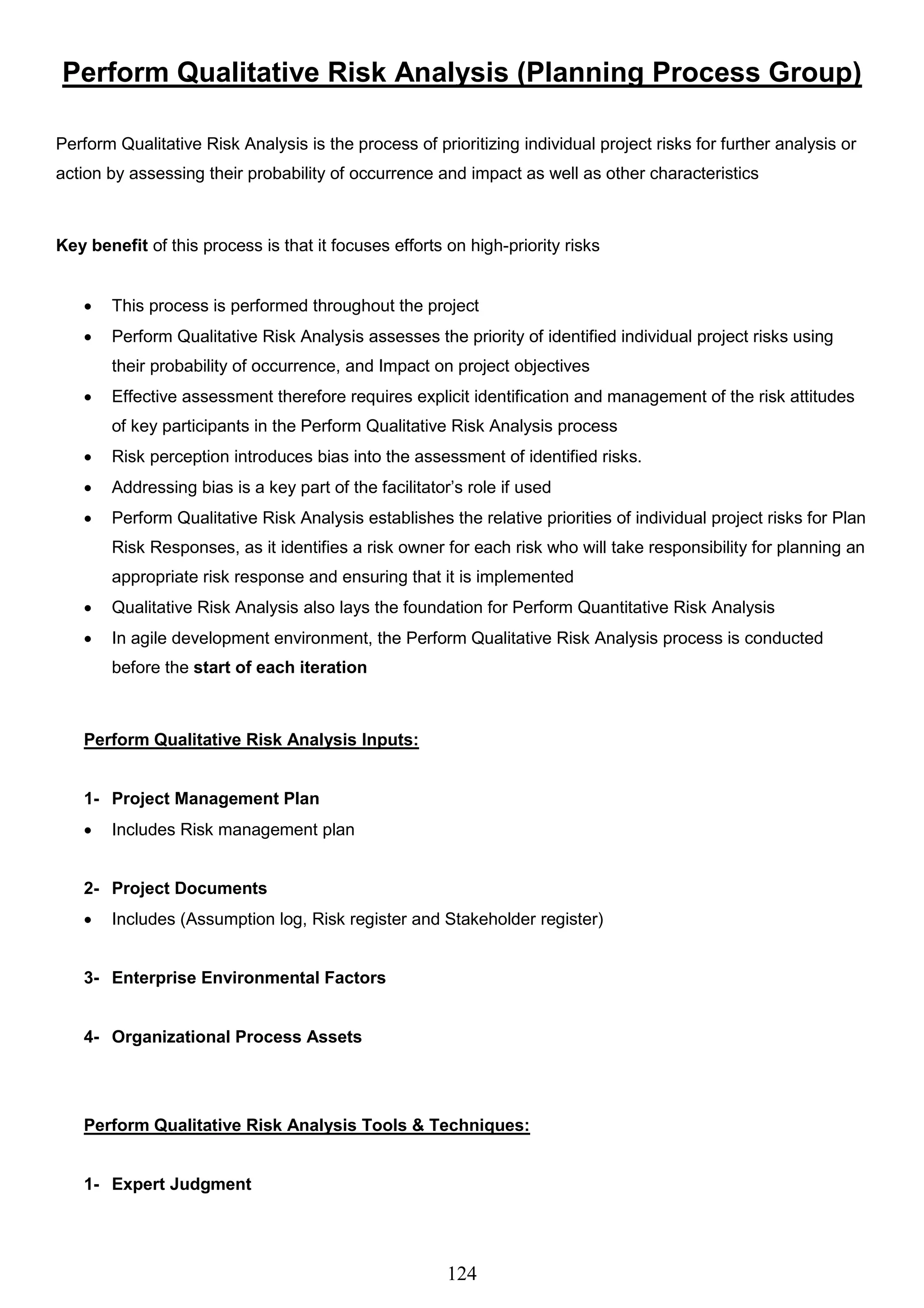 124
Perform Qualitative Risk Analysis (Planning Process Group)
Perform Qualitative Risk Analysis is the process of prioritizing individual project risks for further analysis or
action by assessing their probability of occurrence and impact as well as other characteristics
Key benefit of this process is that it focuses efforts on high-priority risks
 This process is performed throughout the project
 Perform Qualitative Risk Analysis assesses the priority of identified individual project risks using
their probability of occurrence, and Impact on project objectives
 Effective assessment therefore requires explicit identification and management of the risk attitudes
of key participants in the Perform Qualitative Risk Analysis process
 Risk perception introduces bias into the assessment of identified risks.
 Addressing bias is a key part of the facilitator’s role if used
 Perform Qualitative Risk Analysis establishes the relative priorities of individual project risks for Plan
Risk Responses, as it identifies a risk owner for each risk who will take responsibility for planning an
appropriate risk response and ensuring that it is implemented
 Qualitative Risk Analysis also lays the foundation for Perform Quantitative Risk Analysis
 In agile development environment, the Perform Qualitative Risk Analysis process is conducted
before the start of each iteration
Perform Qualitative Risk Analysis Inputs:
1- Project Management Plan
 Includes Risk management plan
2- Project Documents
 Includes (Assumption log, Risk register and Stakeholder register)
3- Enterprise Environmental Factors
4- Organizational Process Assets
Perform Qualitative Risk Analysis Tools & Techniques:
1- Expert Judgment
 