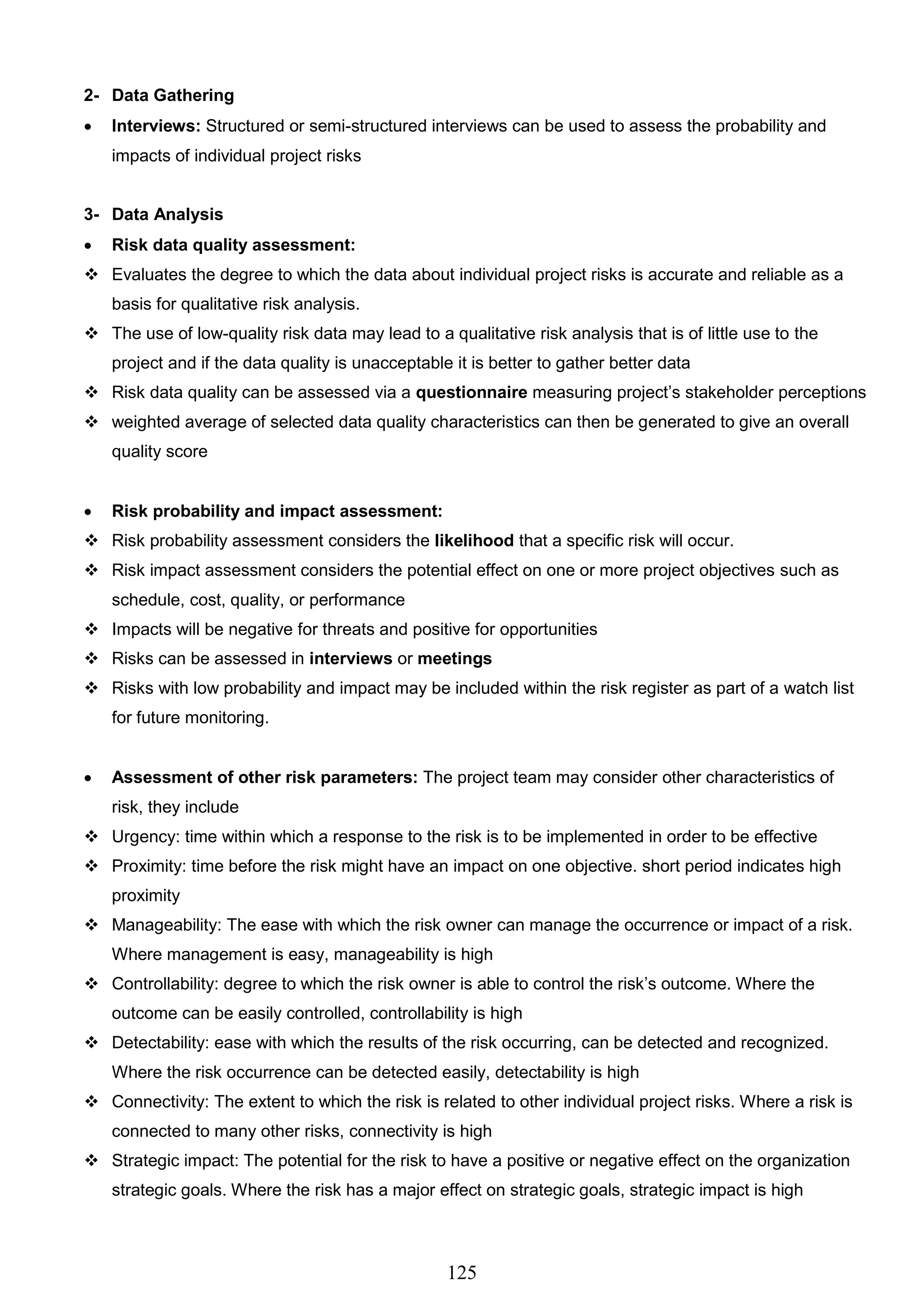 125
2- Data Gathering
 Interviews: Structured or semi-structured interviews can be used to assess the probability and
impacts of individual project risks
3- Data Analysis
 Risk data quality assessment:
 Evaluates the degree to which the data about individual project risks is accurate and reliable as a
basis for qualitative risk analysis.
 The use of low-quality risk data may lead to a qualitative risk analysis that is of little use to the
project and if the data quality is unacceptable it is better to gather better data
 Risk data quality can be assessed via a questionnaire measuring project’s stakeholder perceptions
 weighted average of selected data quality characteristics can then be generated to give an overall
quality score
 Risk probability and impact assessment:
 Risk probability assessment considers the likelihood that a specific risk will occur.
 Risk impact assessment considers the potential effect on one or more project objectives such as
schedule, cost, quality, or performance
 Impacts will be negative for threats and positive for opportunities
 Risks can be assessed in interviews or meetings
 Risks with low probability and impact may be included within the risk register as part of a watch list
for future monitoring.
 Assessment of other risk parameters: The project team may consider other characteristics of
risk, they include
 Urgency: time within which a response to the risk is to be implemented in order to be effective
 Proximity: time before the risk might have an impact on one objective. short period indicates high
proximity
 Manageability: The ease with which the risk owner can manage the occurrence or impact of a risk.
Where management is easy, manageability is high
 Controllability: degree to which the risk owner is able to control the risk’s outcome. Where the
outcome can be easily controlled, controllability is high
 Detectability: ease with which the results of the risk occurring, can be detected and recognized.
Where the risk occurrence can be detected easily, detectability is high
 Connectivity: The extent to which the risk is related to other individual project risks. Where a risk is
connected to many other risks, connectivity is high
 Strategic impact: The potential for the risk to have a positive or negative effect on the organization
strategic goals. Where the risk has a major effect on strategic goals, strategic impact is high
 
