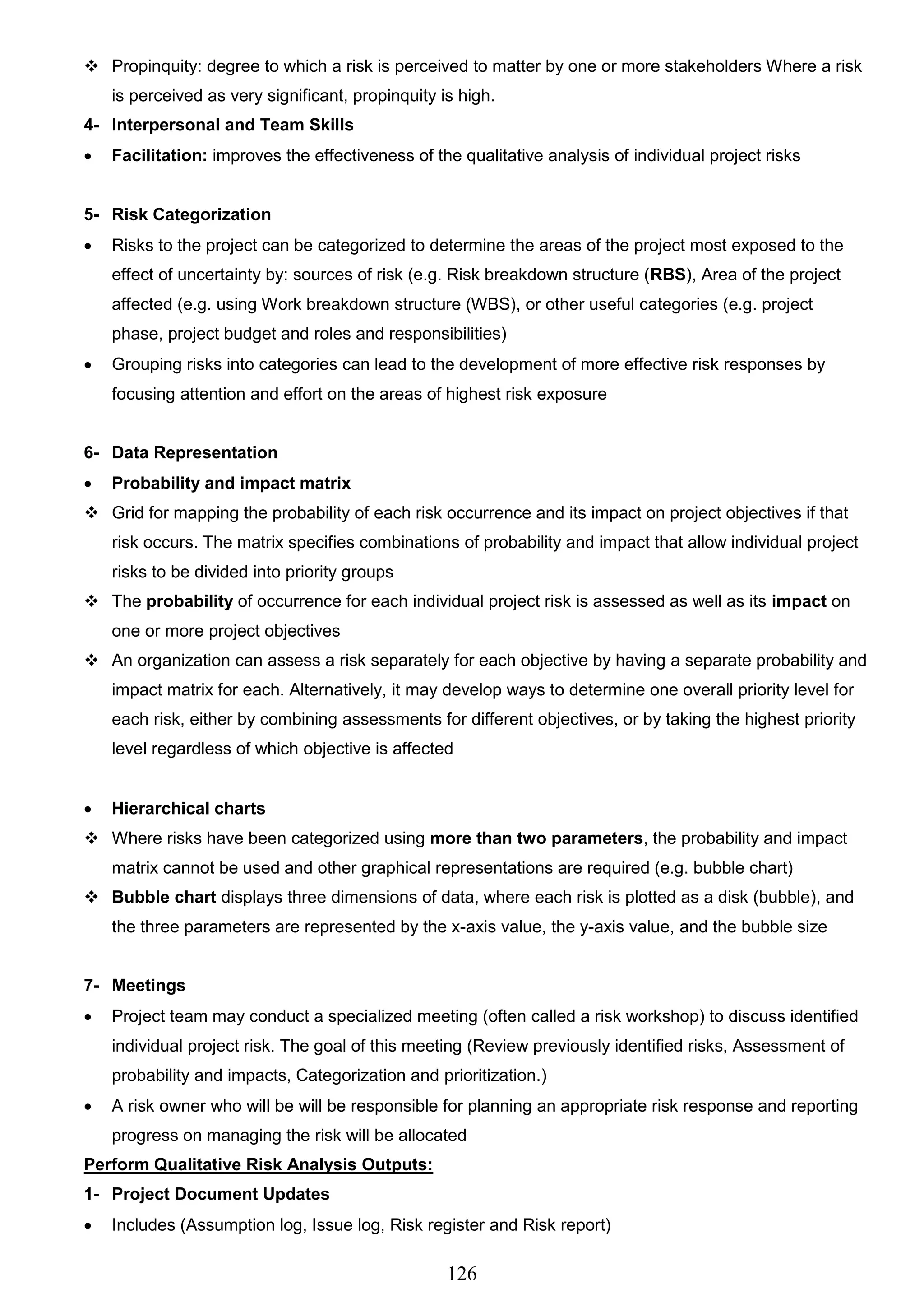126
 Propinquity: degree to which a risk is perceived to matter by one or more stakeholders Where a risk
is perceived as very significant, propinquity is high.
4- Interpersonal and Team Skills
 Facilitation: improves the effectiveness of the qualitative analysis of individual project risks
5- Risk Categorization
 Risks to the project can be categorized to determine the areas of the project most exposed to the
effect of uncertainty by: sources of risk (e.g. Risk breakdown structure (RBS), Area of the project
affected (e.g. using Work breakdown structure (WBS), or other useful categories (e.g. project
phase, project budget and roles and responsibilities)
 Grouping risks into categories can lead to the development of more effective risk responses by
focusing attention and effort on the areas of highest risk exposure
6- Data Representation
 Probability and impact matrix
 Grid for mapping the probability of each risk occurrence and its impact on project objectives if that
risk occurs. The matrix specifies combinations of probability and impact that allow individual project
risks to be divided into priority groups
 The probability of occurrence for each individual project risk is assessed as well as its impact on
one or more project objectives
 An organization can assess a risk separately for each objective by having a separate probability and
impact matrix for each. Alternatively, it may develop ways to determine one overall priority level for
each risk, either by combining assessments for different objectives, or by taking the highest priority
level regardless of which objective is affected
 Hierarchical charts
 Where risks have been categorized using more than two parameters, the probability and impact
matrix cannot be used and other graphical representations are required (e.g. bubble chart)
 Bubble chart displays three dimensions of data, where each risk is plotted as a disk (bubble), and
the three parameters are represented by the x-axis value, the y-axis value, and the bubble size
7- Meetings
 Project team may conduct a specialized meeting (often called a risk workshop) to discuss identified
individual project risk. The goal of this meeting (Review previously identified risks, Assessment of
probability and impacts, Categorization and prioritization.)
 A risk owner who will be will be responsible for planning an appropriate risk response and reporting
progress on managing the risk will be allocated
Perform Qualitative Risk Analysis Outputs:
1- Project Document Updates
 Includes (Assumption log, Issue log, Risk register and Risk report)
 