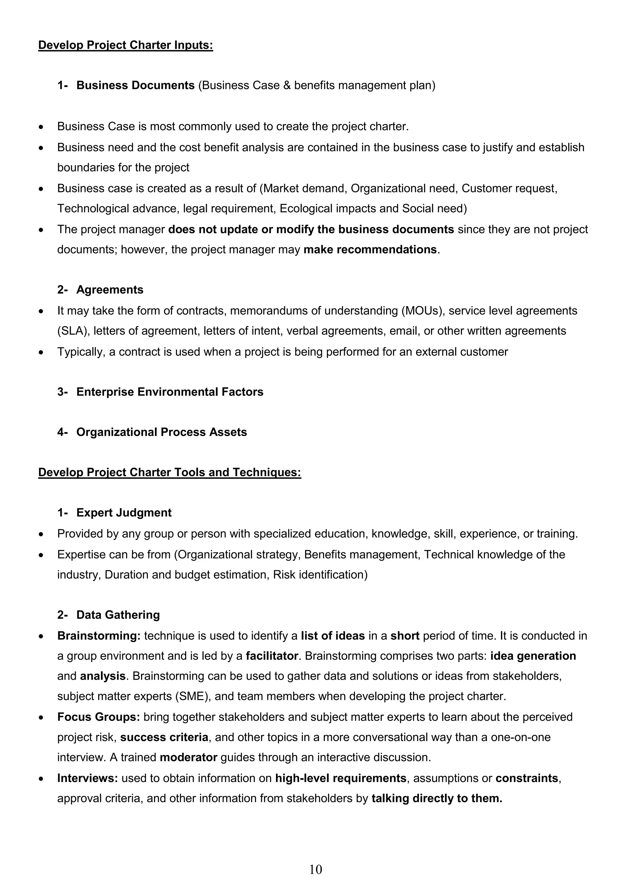 10
Develop Project Charter Inputs:
1- Business Documents (Business Case & benefits management plan)
 Business Case is most commonly used to create the project charter.
 Business need and the cost benefit analysis are contained in the business case to justify and establish
boundaries for the project
 Business case is created as a result of (Market demand, Organizational need, Customer request,
Technological advance, legal requirement, Ecological impacts and Social need)
 The project manager does not update or modify the business documents since they are not project
documents; however, the project manager may make recommendations.
2- Agreements
 It may take the form of contracts, memorandums of understanding (MOUs), service level agreements
(SLA), letters of agreement, letters of intent, verbal agreements, email, or other written agreements
 Typically, a contract is used when a project is being performed for an external customer
3- Enterprise Environmental Factors
4- Organizational Process Assets
Develop Project Charter Tools and Techniques:
1- Expert Judgment
 Provided by any group or person with specialized education, knowledge, skill, experience, or training.
 Expertise can be from (Organizational strategy, Benefits management, Technical knowledge of the
industry, Duration and budget estimation, Risk identification)
2- Data Gathering
 Brainstorming: technique is used to identify a list of ideas in a short period of time. It is conducted in
a group environment and is led by a facilitator. Brainstorming comprises two parts: idea generation
and analysis. Brainstorming can be used to gather data and solutions or ideas from stakeholders,
subject matter experts (SME), and team members when developing the project charter.
 Focus Groups: bring together stakeholders and subject matter experts to learn about the perceived
project risk, success criteria, and other topics in a more conversational way than a one-on-one
interview. A trained moderator guides through an interactive discussion.
 Interviews: used to obtain information on high-level requirements, assumptions or constraints,
approval criteria, and other information from stakeholders by talking directly to them.
 