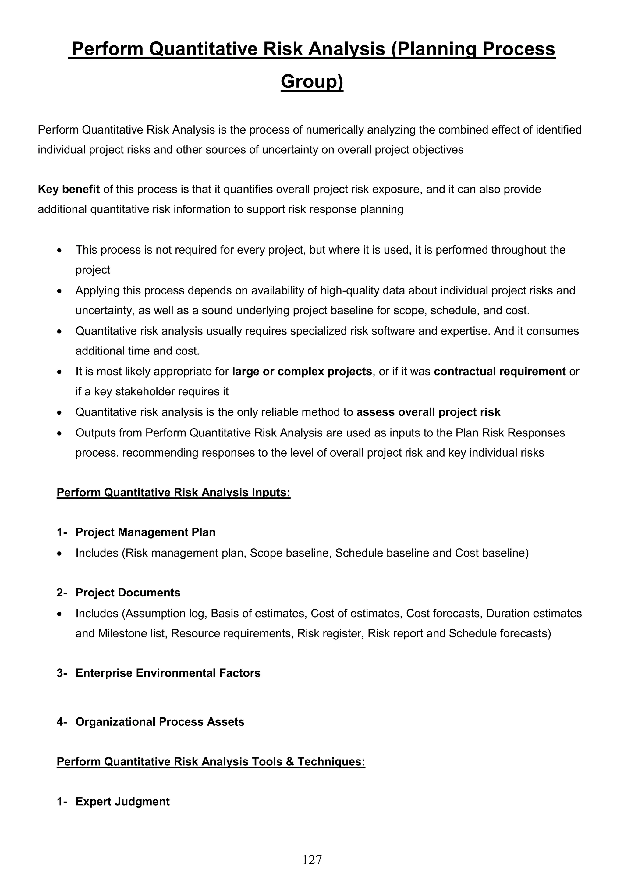 127
Perform Quantitative Risk Analysis (Planning Process
Group)
Perform Quantitative Risk Analysis is the process of numerically analyzing the combined effect of identified
individual project risks and other sources of uncertainty on overall project objectives
Key benefit of this process is that it quantifies overall project risk exposure, and it can also provide
additional quantitative risk information to support risk response planning
 This process is not required for every project, but where it is used, it is performed throughout the
project
 Applying this process depends on availability of high-quality data about individual project risks and
uncertainty, as well as a sound underlying project baseline for scope, schedule, and cost.
 Quantitative risk analysis usually requires specialized risk software and expertise. And it consumes
additional time and cost.
 It is most likely appropriate for large or complex projects, or if it was contractual requirement or
if a key stakeholder requires it
 Quantitative risk analysis is the only reliable method to assess overall project risk
 Outputs from Perform Quantitative Risk Analysis are used as inputs to the Plan Risk Responses
process. recommending responses to the level of overall project risk and key individual risks
Perform Quantitative Risk Analysis Inputs:
1- Project Management Plan
 Includes (Risk management plan, Scope baseline, Schedule baseline and Cost baseline)
2- Project Documents
 Includes (Assumption log, Basis of estimates, Cost of estimates, Cost forecasts, Duration estimates
and Milestone list, Resource requirements, Risk register, Risk report and Schedule forecasts)
3- Enterprise Environmental Factors
4- Organizational Process Assets
Perform Quantitative Risk Analysis Tools & Techniques:
1- Expert Judgment
 