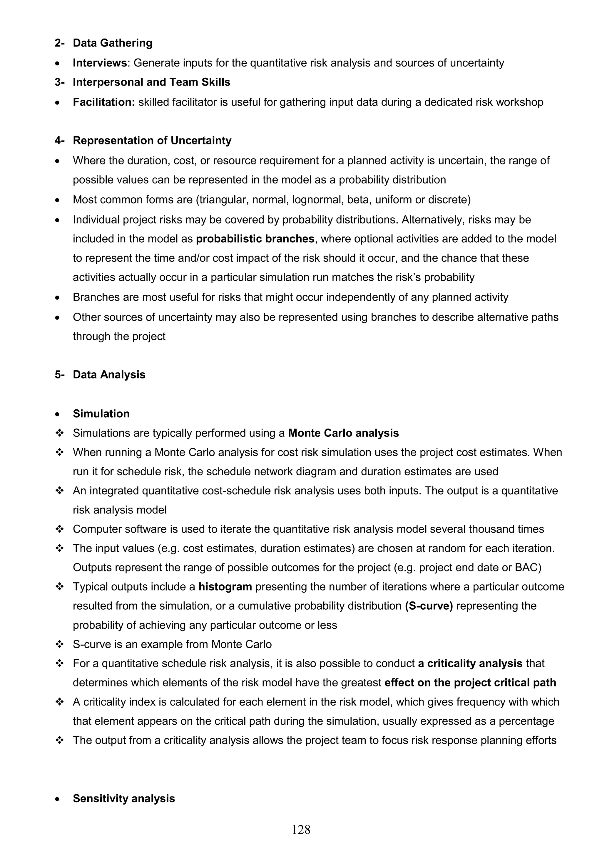 128
2- Data Gathering
 Interviews: Generate inputs for the quantitative risk analysis and sources of uncertainty
3- Interpersonal and Team Skills
 Facilitation: skilled facilitator is useful for gathering input data during a dedicated risk workshop
4- Representation of Uncertainty
 Where the duration, cost, or resource requirement for a planned activity is uncertain, the range of
possible values can be represented in the model as a probability distribution
 Most common forms are (triangular, normal, lognormal, beta, uniform or discrete)
 Individual project risks may be covered by probability distributions. Alternatively, risks may be
included in the model as probabilistic branches, where optional activities are added to the model
to represent the time and/or cost impact of the risk should it occur, and the chance that these
activities actually occur in a particular simulation run matches the risk’s probability
 Branches are most useful for risks that might occur independently of any planned activity
 Other sources of uncertainty may also be represented using branches to describe alternative paths
through the project
5- Data Analysis
 Simulation
 Simulations are typically performed using a Monte Carlo analysis
 When running a Monte Carlo analysis for cost risk simulation uses the project cost estimates. When
run it for schedule risk, the schedule network diagram and duration estimates are used
 An integrated quantitative cost-schedule risk analysis uses both inputs. The output is a quantitative
risk analysis model
 Computer software is used to iterate the quantitative risk analysis model several thousand times
 The input values (e.g. cost estimates, duration estimates) are chosen at random for each iteration.
Outputs represent the range of possible outcomes for the project (e.g. project end date or BAC)
 Typical outputs include a histogram presenting the number of iterations where a particular outcome
resulted from the simulation, or a cumulative probability distribution (S-curve) representing the
probability of achieving any particular outcome or less
 S-curve is an example from Monte Carlo
 For a quantitative schedule risk analysis, it is also possible to conduct a criticality analysis that
determines which elements of the risk model have the greatest effect on the project critical path
 A criticality index is calculated for each element in the risk model, which gives frequency with which
that element appears on the critical path during the simulation, usually expressed as a percentage
 The output from a criticality analysis allows the project team to focus risk response planning efforts
 Sensitivity analysis
 