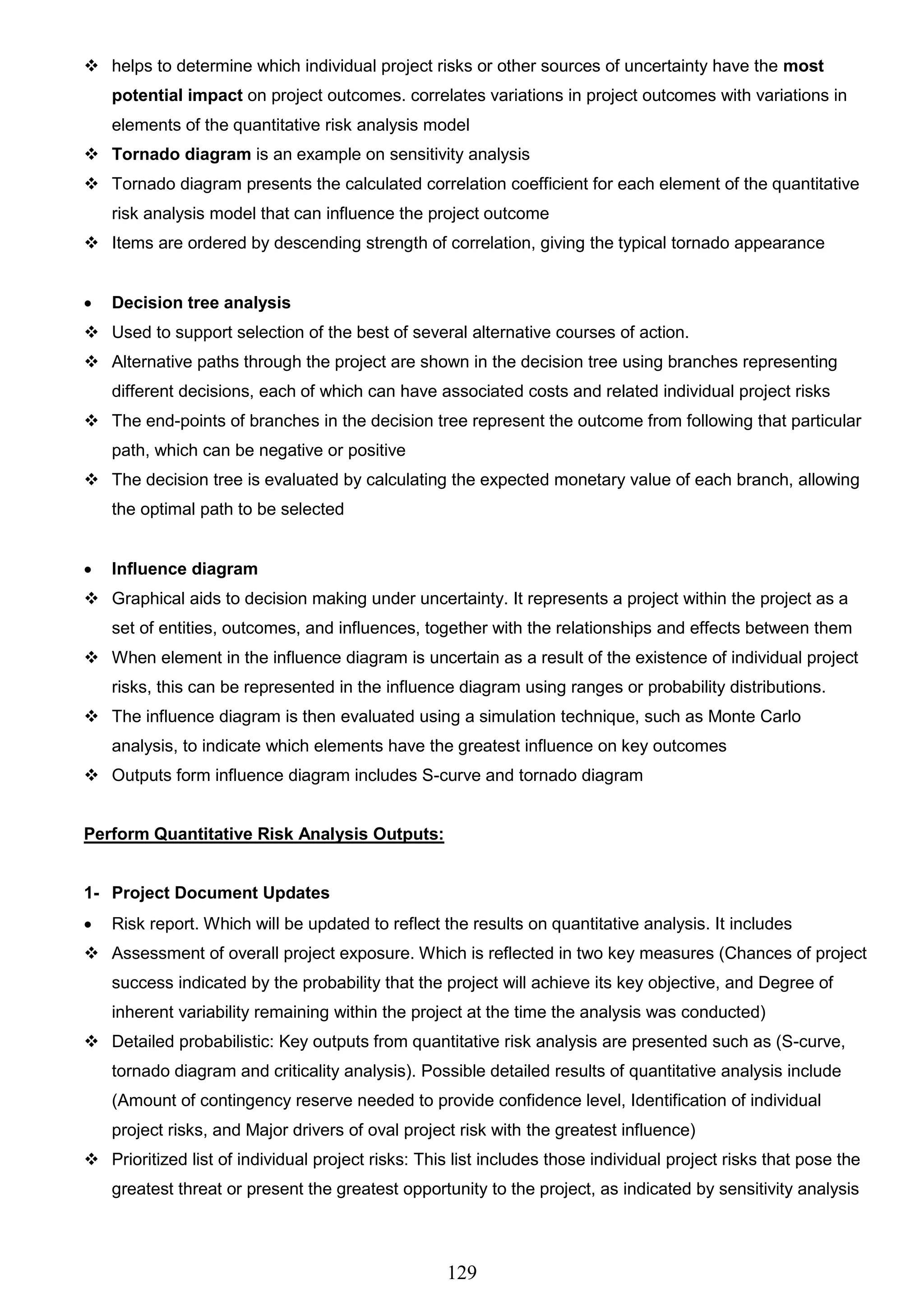 129
 helps to determine which individual project risks or other sources of uncertainty have the most
potential impact on project outcomes. correlates variations in project outcomes with variations in
elements of the quantitative risk analysis model
 Tornado diagram is an example on sensitivity analysis
 Tornado diagram presents the calculated correlation coefficient for each element of the quantitative
risk analysis model that can influence the project outcome
 Items are ordered by descending strength of correlation, giving the typical tornado appearance
 Decision tree analysis
 Used to support selection of the best of several alternative courses of action.
 Alternative paths through the project are shown in the decision tree using branches representing
different decisions, each of which can have associated costs and related individual project risks
 The end-points of branches in the decision tree represent the outcome from following that particular
path, which can be negative or positive
 The decision tree is evaluated by calculating the expected monetary value of each branch, allowing
the optimal path to be selected
 Influence diagram
 Graphical aids to decision making under uncertainty. It represents a project within the project as a
set of entities, outcomes, and influences, together with the relationships and effects between them
 When element in the influence diagram is uncertain as a result of the existence of individual project
risks, this can be represented in the influence diagram using ranges or probability distributions.
 The influence diagram is then evaluated using a simulation technique, such as Monte Carlo
analysis, to indicate which elements have the greatest influence on key outcomes
 Outputs form influence diagram includes S-curve and tornado diagram
Perform Quantitative Risk Analysis Outputs:
1- Project Document Updates
 Risk report. Which will be updated to reflect the results on quantitative analysis. It includes
 Assessment of overall project exposure. Which is reflected in two key measures (Chances of project
success indicated by the probability that the project will achieve its key objective, and Degree of
inherent variability remaining within the project at the time the analysis was conducted)
 Detailed probabilistic: Key outputs from quantitative risk analysis are presented such as (S-curve,
tornado diagram and criticality analysis). Possible detailed results of quantitative analysis include
(Amount of contingency reserve needed to provide confidence level, Identification of individual
project risks, and Major drivers of oval project risk with the greatest influence)
 Prioritized list of individual project risks: This list includes those individual project risks that pose the
greatest threat or present the greatest opportunity to the project, as indicated by sensitivity analysis
 