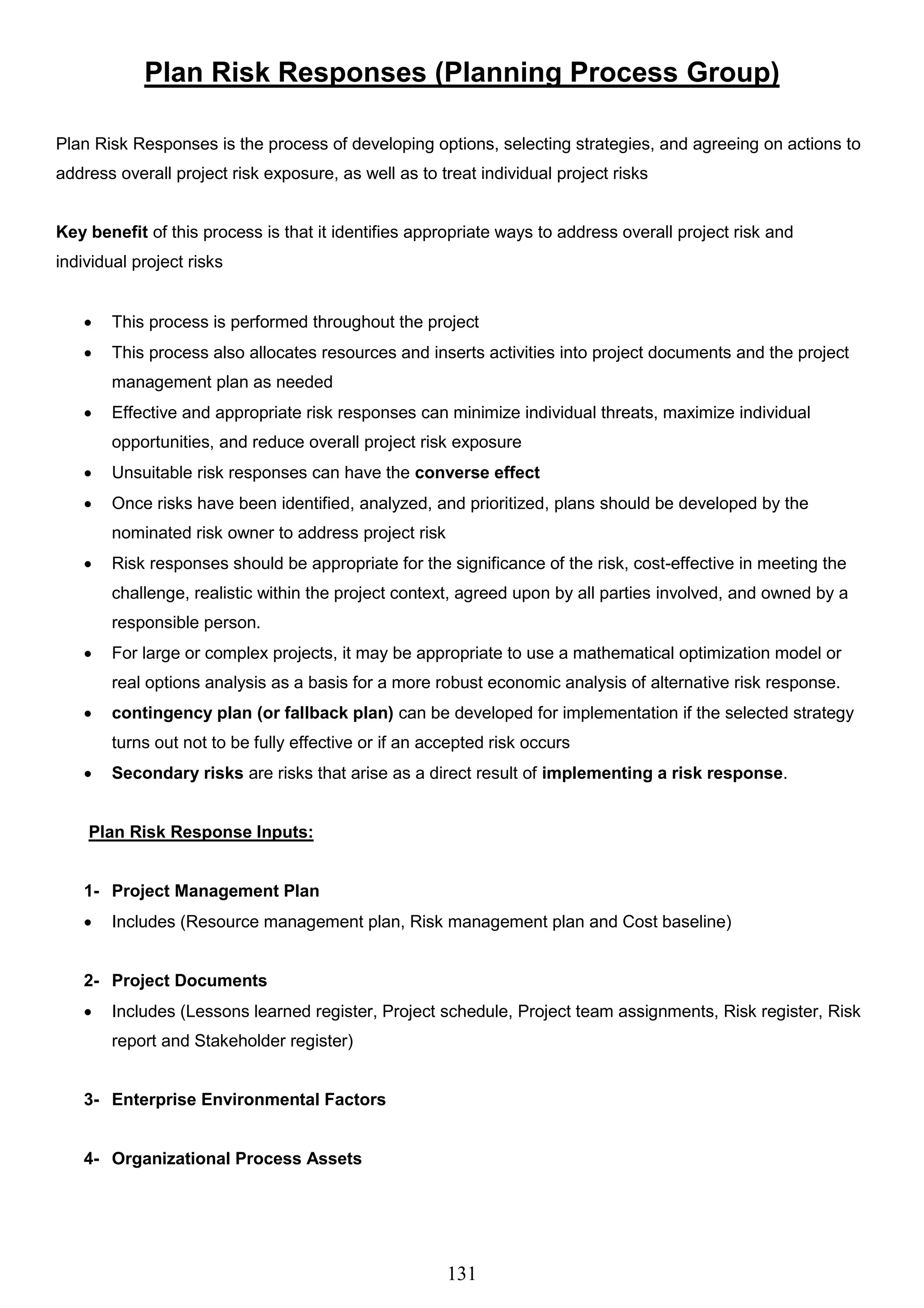 131
Plan Risk Responses (Planning Process Group)
Plan Risk Responses is the process of developing options, selecting strategies, and agreeing on actions to
address overall project risk exposure, as well as to treat individual project risks
Key benefit of this process is that it identifies appropriate ways to address overall project risk and
individual project risks
 This process is performed throughout the project
 This process also allocates resources and inserts activities into project documents and the project
management plan as needed
 Effective and appropriate risk responses can minimize individual threats, maximize individual
opportunities, and reduce overall project risk exposure
 Unsuitable risk responses can have the converse effect
 Once risks have been identified, analyzed, and prioritized, plans should be developed by the
nominated risk owner to address project risk
 Risk responses should be appropriate for the significance of the risk, cost-effective in meeting the
challenge, realistic within the project context, agreed upon by all parties involved, and owned by a
responsible person.
 For large or complex projects, it may be appropriate to use a mathematical optimization model or
real options analysis as a basis for a more robust economic analysis of alternative risk response.
 contingency plan (or fallback plan) can be developed for implementation if the selected strategy
turns out not to be fully effective or if an accepted risk occurs
 Secondary risks are risks that arise as a direct result of implementing a risk response.
Plan Risk Response Inputs:
1- Project Management Plan
 Includes (Resource management plan, Risk management plan and Cost baseline)
2- Project Documents
 Includes (Lessons learned register, Project schedule, Project team assignments, Risk register, Risk
report and Stakeholder register)
3- Enterprise Environmental Factors
4- Organizational Process Assets
 