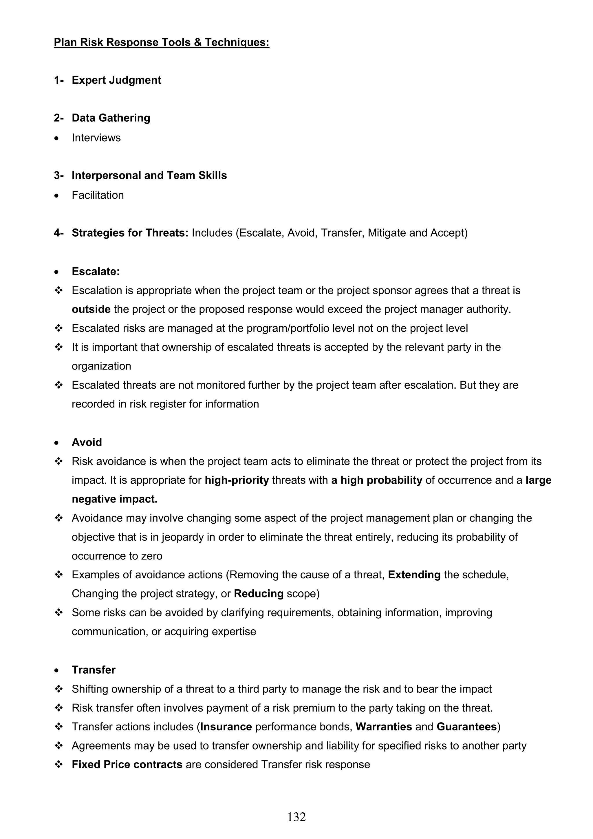 132
Plan Risk Response Tools & Techniques:
1- Expert Judgment
2- Data Gathering
 Interviews
3- Interpersonal and Team Skills
 Facilitation
4- Strategies for Threats: Includes (Escalate, Avoid, Transfer, Mitigate and Accept)
 Escalate:
 Escalation is appropriate when the project team or the project sponsor agrees that a threat is
outside the project or the proposed response would exceed the project manager authority.
 Escalated risks are managed at the program/portfolio level not on the project level
 It is important that ownership of escalated threats is accepted by the relevant party in the
organization
 Escalated threats are not monitored further by the project team after escalation. But they are
recorded in risk register for information
 Avoid
 Risk avoidance is when the project team acts to eliminate the threat or protect the project from its
impact. It is appropriate for high-priority threats with a high probability of occurrence and a large
negative impact.
 Avoidance may involve changing some aspect of the project management plan or changing the
objective that is in jeopardy in order to eliminate the threat entirely, reducing its probability of
occurrence to zero
 Examples of avoidance actions (Removing the cause of a threat, Extending the schedule,
Changing the project strategy, or Reducing scope)
 Some risks can be avoided by clarifying requirements, obtaining information, improving
communication, or acquiring expertise
 Transfer
 Shifting ownership of a threat to a third party to manage the risk and to bear the impact
 Risk transfer often involves payment of a risk premium to the party taking on the threat.
 Transfer actions includes (Insurance performance bonds, Warranties and Guarantees)
 Agreements may be used to transfer ownership and liability for specified risks to another party
 Fixed Price contracts are considered Transfer risk response
 
