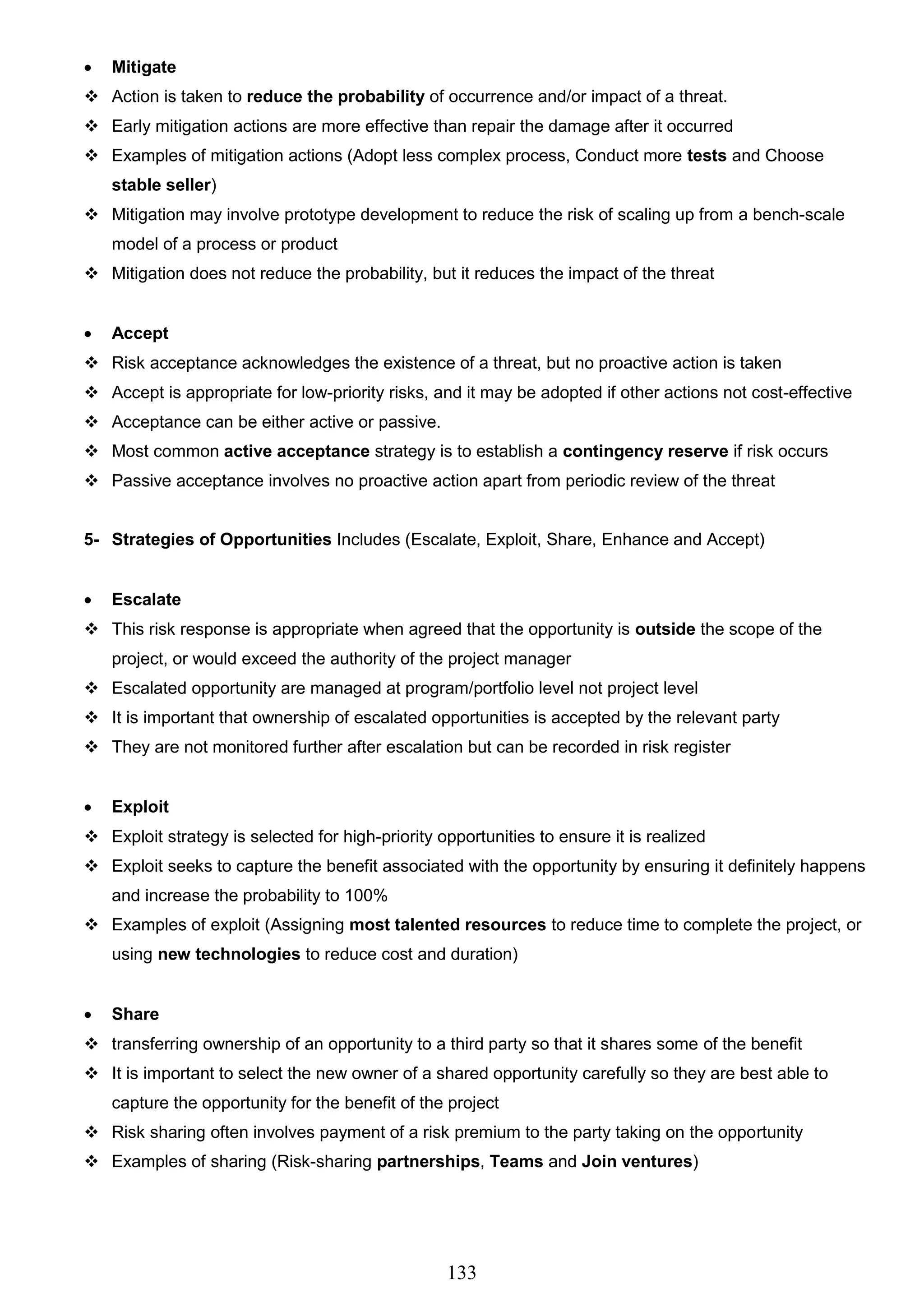 133
 Mitigate
 Action is taken to reduce the probability of occurrence and/or impact of a threat.
 Early mitigation actions are more effective than repair the damage after it occurred
 Examples of mitigation actions (Adopt less complex process, Conduct more tests and Choose
stable seller)
 Mitigation may involve prototype development to reduce the risk of scaling up from a bench-scale
model of a process or product
 Mitigation does not reduce the probability, but it reduces the impact of the threat
 Accept
 Risk acceptance acknowledges the existence of a threat, but no proactive action is taken
 Accept is appropriate for low-priority risks, and it may be adopted if other actions not cost-effective
 Acceptance can be either active or passive.
 Most common active acceptance strategy is to establish a contingency reserve if risk occurs
 Passive acceptance involves no proactive action apart from periodic review of the threat
5- Strategies of Opportunities Includes (Escalate, Exploit, Share, Enhance and Accept)
 Escalate
 This risk response is appropriate when agreed that the opportunity is outside the scope of the
project, or would exceed the authority of the project manager
 Escalated opportunity are managed at program/portfolio level not project level
 It is important that ownership of escalated opportunities is accepted by the relevant party
 They are not monitored further after escalation but can be recorded in risk register
 Exploit
 Exploit strategy is selected for high-priority opportunities to ensure it is realized
 Exploit seeks to capture the benefit associated with the opportunity by ensuring it definitely happens
and increase the probability to 100%
 Examples of exploit (Assigning most talented resources to reduce time to complete the project, or
using new technologies to reduce cost and duration)
 Share
 transferring ownership of an opportunity to a third party so that it shares some of the benefit
 It is important to select the new owner of a shared opportunity carefully so they are best able to
capture the opportunity for the benefit of the project
 Risk sharing often involves payment of a risk premium to the party taking on the opportunity
 Examples of sharing (Risk-sharing partnerships, Teams and Join ventures)
 