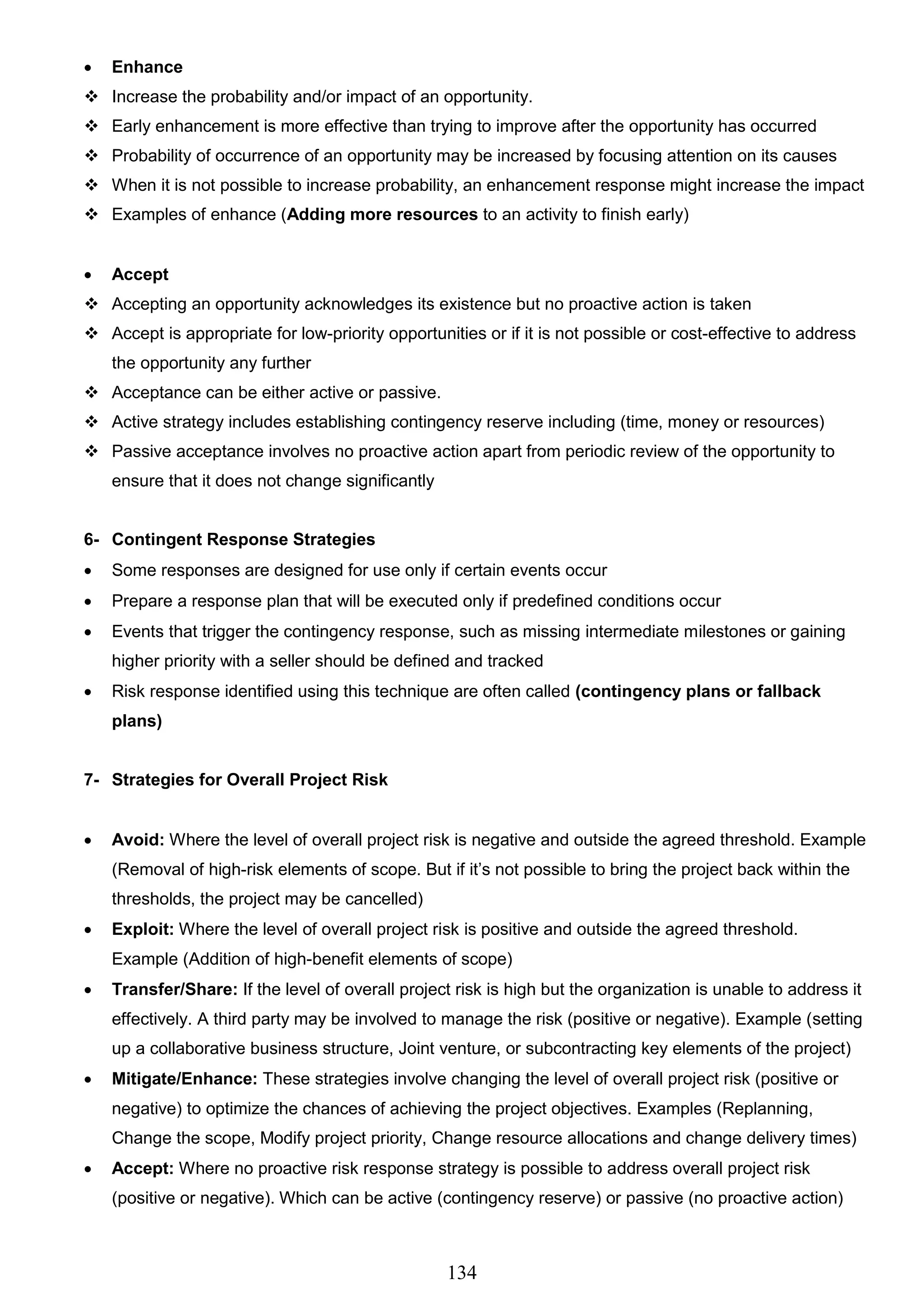 134
 Enhance
 Increase the probability and/or impact of an opportunity.
 Early enhancement is more effective than trying to improve after the opportunity has occurred
 Probability of occurrence of an opportunity may be increased by focusing attention on its causes
 When it is not possible to increase probability, an enhancement response might increase the impact
 Examples of enhance (Adding more resources to an activity to finish early)
 Accept
 Accepting an opportunity acknowledges its existence but no proactive action is taken
 Accept is appropriate for low-priority opportunities or if it is not possible or cost-effective to address
the opportunity any further
 Acceptance can be either active or passive.
 Active strategy includes establishing contingency reserve including (time, money or resources)
 Passive acceptance involves no proactive action apart from periodic review of the opportunity to
ensure that it does not change significantly
6- Contingent Response Strategies
 Some responses are designed for use only if certain events occur
 Prepare a response plan that will be executed only if predefined conditions occur
 Events that trigger the contingency response, such as missing intermediate milestones or gaining
higher priority with a seller should be defined and tracked
 Risk response identified using this technique are often called (contingency plans or fallback
plans)
7- Strategies for Overall Project Risk
 Avoid: Where the level of overall project risk is negative and outside the agreed threshold. Example
(Removal of high-risk elements of scope. But if it’s not possible to bring the project back within the
thresholds, the project may be cancelled)
 Exploit: Where the level of overall project risk is positive and outside the agreed threshold.
Example (Addition of high-benefit elements of scope)
 Transfer/Share: If the level of overall project risk is high but the organization is unable to address it
effectively. A third party may be involved to manage the risk (positive or negative). Example (setting
up a collaborative business structure, Joint venture, or subcontracting key elements of the project)
 Mitigate/Enhance: These strategies involve changing the level of overall project risk (positive or
negative) to optimize the chances of achieving the project objectives. Examples (Replanning,
Change the scope, Modify project priority, Change resource allocations and change delivery times)
 Accept: Where no proactive risk response strategy is possible to address overall project risk
(positive or negative). Which can be active (contingency reserve) or passive (no proactive action)
 