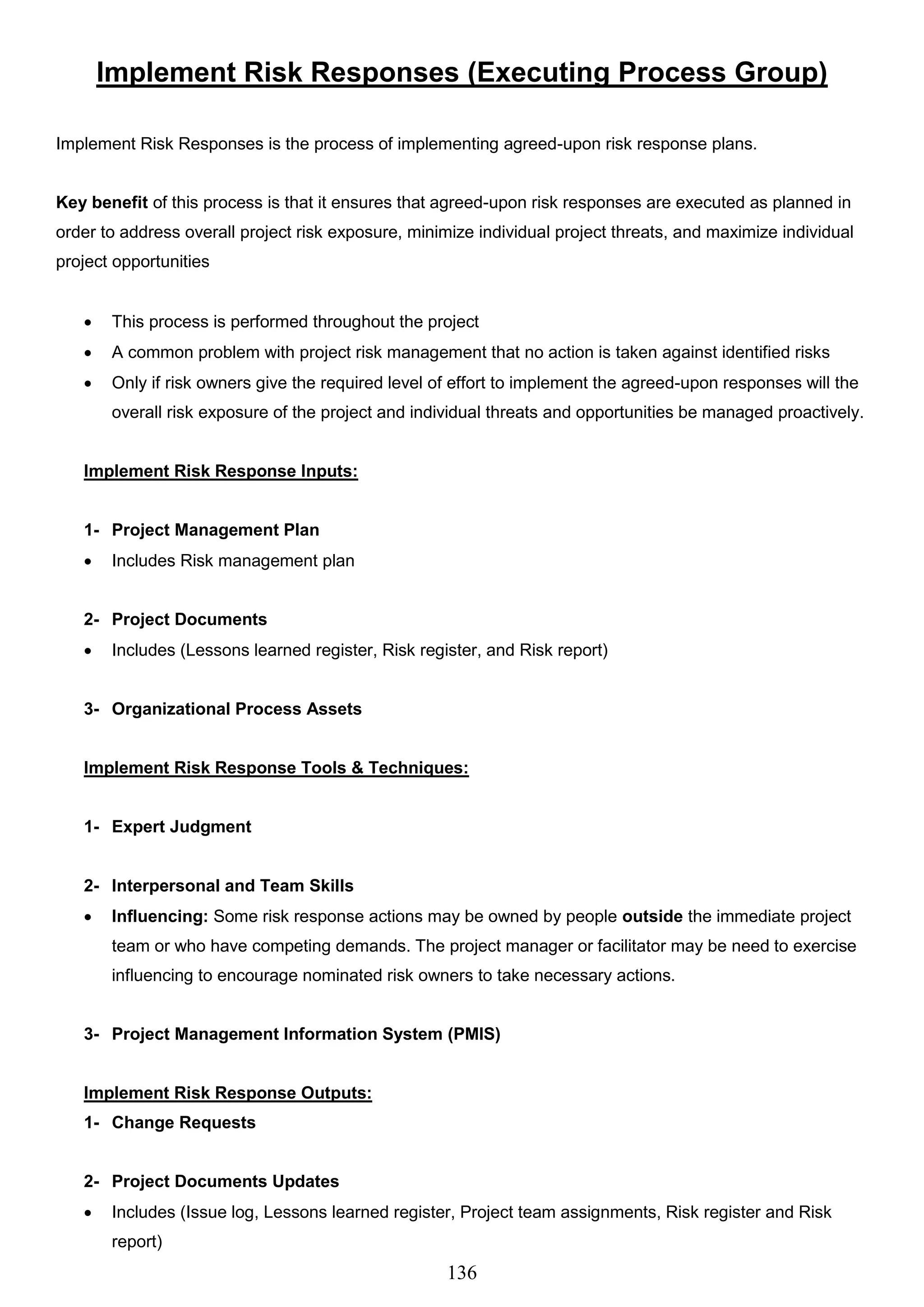 136
Implement Risk Responses (Executing Process Group)
Implement Risk Responses is the process of implementing agreed-upon risk response plans.
Key benefit of this process is that it ensures that agreed-upon risk responses are executed as planned in
order to address overall project risk exposure, minimize individual project threats, and maximize individual
project opportunities
 This process is performed throughout the project
 A common problem with project risk management that no action is taken against identified risks
 Only if risk owners give the required level of effort to implement the agreed-upon responses will the
overall risk exposure of the project and individual threats and opportunities be managed proactively.
Implement Risk Response Inputs:
1- Project Management Plan
 Includes Risk management plan
2- Project Documents
 Includes (Lessons learned register, Risk register, and Risk report)
3- Organizational Process Assets
Implement Risk Response Tools & Techniques:
1- Expert Judgment
2- Interpersonal and Team Skills
 Influencing: Some risk response actions may be owned by people outside the immediate project
team or who have competing demands. The project manager or facilitator may be need to exercise
influencing to encourage nominated risk owners to take necessary actions.
3- Project Management Information System (PMIS)
Implement Risk Response Outputs:
1- Change Requests
2- Project Documents Updates
 Includes (Issue log, Lessons learned register, Project team assignments, Risk register and Risk
report)
 