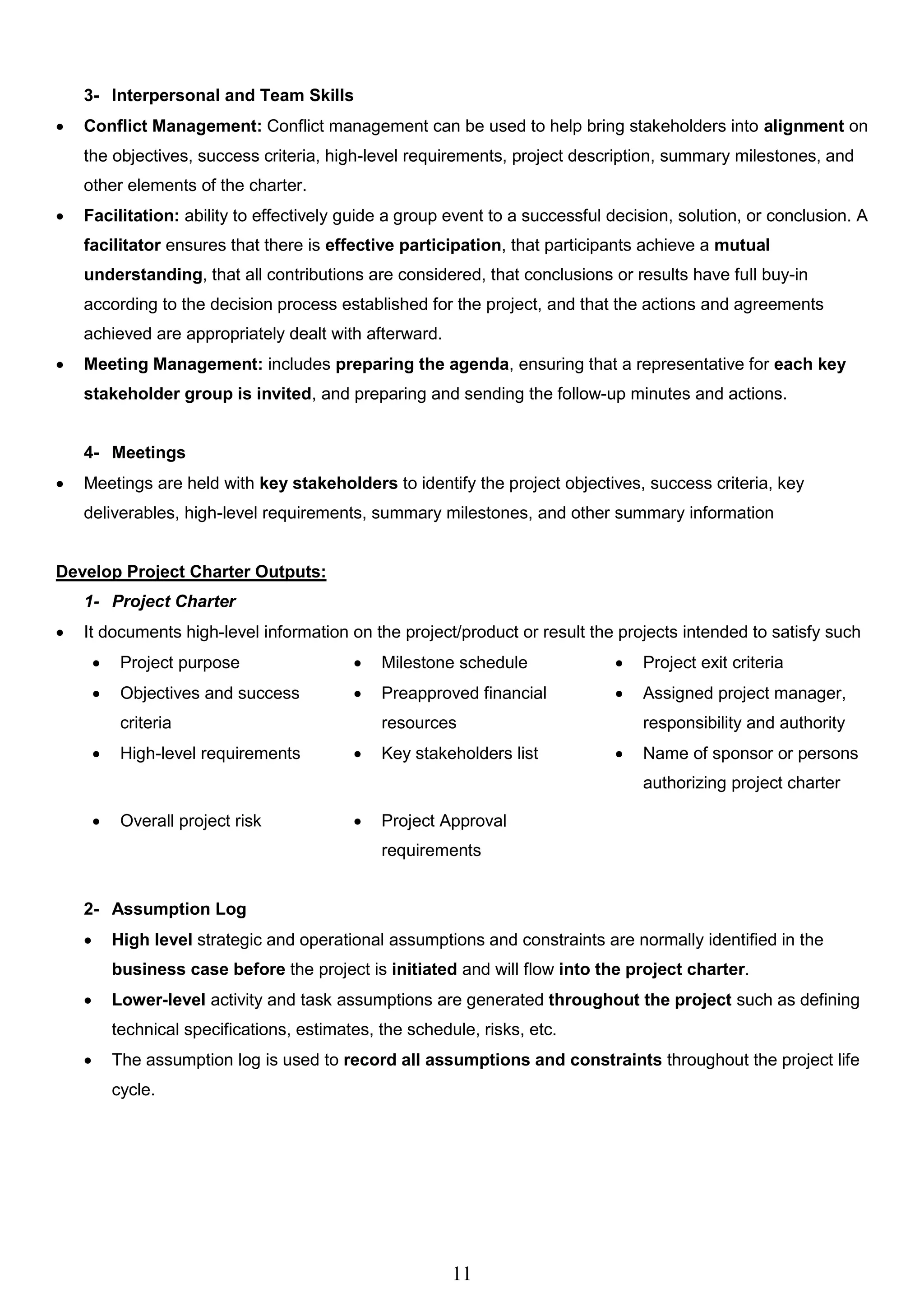 11
3- Interpersonal and Team Skills
 Conflict Management: Conflict management can be used to help bring stakeholders into alignment on
the objectives, success criteria, high-level requirements, project description, summary milestones, and
other elements of the charter.
 Facilitation: ability to effectively guide a group event to a successful decision, solution, or conclusion. A
facilitator ensures that there is effective participation, that participants achieve a mutual
understanding, that all contributions are considered, that conclusions or results have full buy-in
according to the decision process established for the project, and that the actions and agreements
achieved are appropriately dealt with afterward.
 Meeting Management: includes preparing the agenda, ensuring that a representative for each key
stakeholder group is invited, and preparing and sending the follow-up minutes and actions.
4- Meetings
 Meetings are held with key stakeholders to identify the project objectives, success criteria, key
deliverables, high-level requirements, summary milestones, and other summary information
Develop Project Charter Outputs:
1- Project Charter
 It documents high-level information on the project/product or result the projects intended to satisfy such
 Project purpose  Milestone schedule  Project exit criteria
 Objectives and success
criteria
 Preapproved financial
resources
 Assigned project manager,
responsibility and authority
 High-level requirements  Key stakeholders list  Name of sponsor or persons
authorizing project charter
 Overall project risk  Project Approval
requirements
2- Assumption Log
 High level strategic and operational assumptions and constraints are normally identified in the
business case before the project is initiated and will flow into the project charter.
 Lower-level activity and task assumptions are generated throughout the project such as defining
technical specifications, estimates, the schedule, risks, etc.
 The assumption log is used to record all assumptions and constraints throughout the project life
cycle.
 