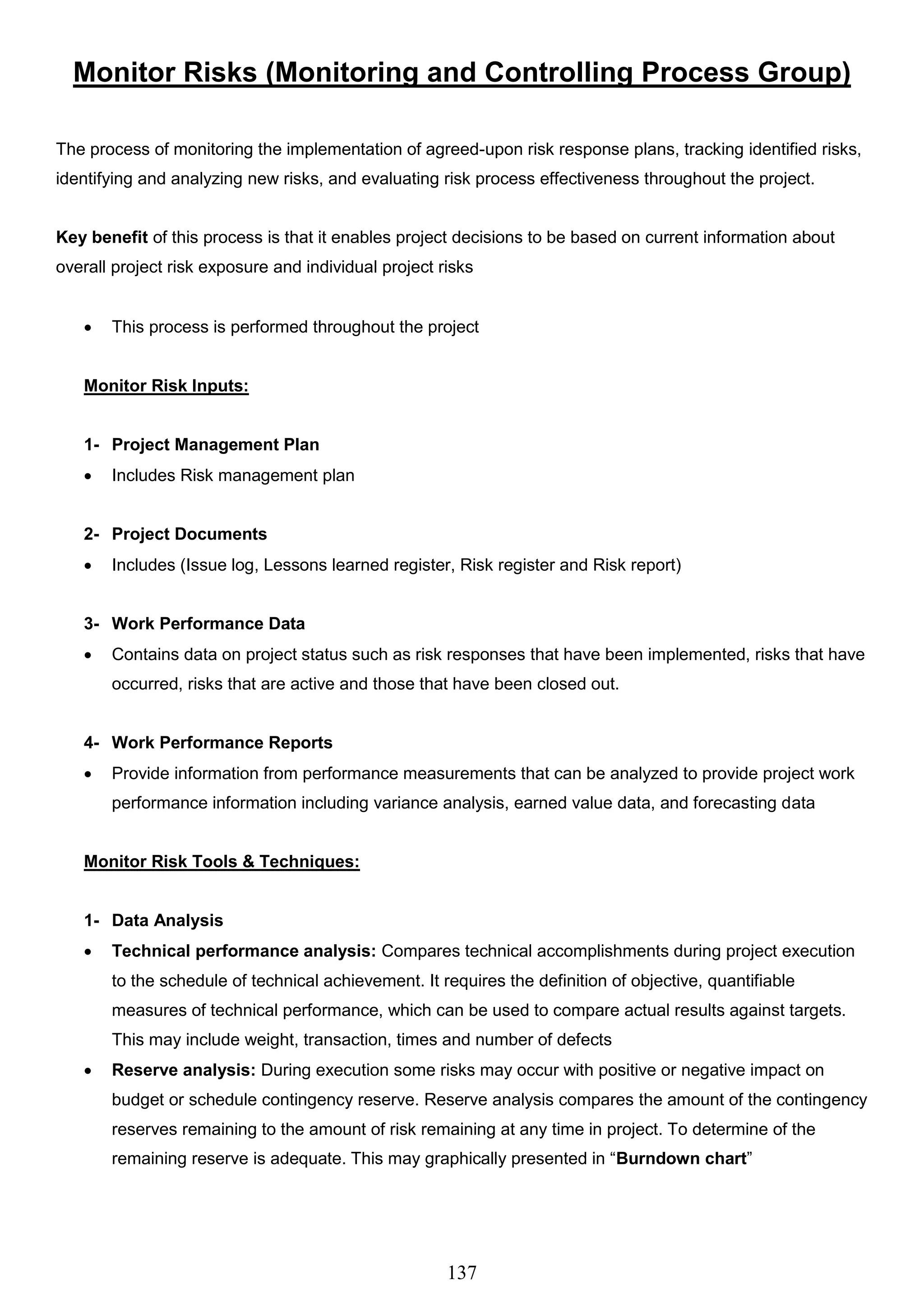 137
Monitor Risks (Monitoring and Controlling Process Group)
The process of monitoring the implementation of agreed-upon risk response plans, tracking identified risks,
identifying and analyzing new risks, and evaluating risk process effectiveness throughout the project.
Key benefit of this process is that it enables project decisions to be based on current information about
overall project risk exposure and individual project risks
 This process is performed throughout the project
Monitor Risk Inputs:
1- Project Management Plan
 Includes Risk management plan
2- Project Documents
 Includes (Issue log, Lessons learned register, Risk register and Risk report)
3- Work Performance Data
 Contains data on project status such as risk responses that have been implemented, risks that have
occurred, risks that are active and those that have been closed out.
4- Work Performance Reports
 Provide information from performance measurements that can be analyzed to provide project work
performance information including variance analysis, earned value data, and forecasting data
Monitor Risk Tools & Techniques:
1- Data Analysis
 Technical performance analysis: Compares technical accomplishments during project execution
to the schedule of technical achievement. It requires the definition of objective, quantifiable
measures of technical performance, which can be used to compare actual results against targets.
This may include weight, transaction, times and number of defects
 Reserve analysis: During execution some risks may occur with positive or negative impact on
budget or schedule contingency reserve. Reserve analysis compares the amount of the contingency
reserves remaining to the amount of risk remaining at any time in project. To determine of the
remaining reserve is adequate. This may graphically presented in “Burndown chart”
 