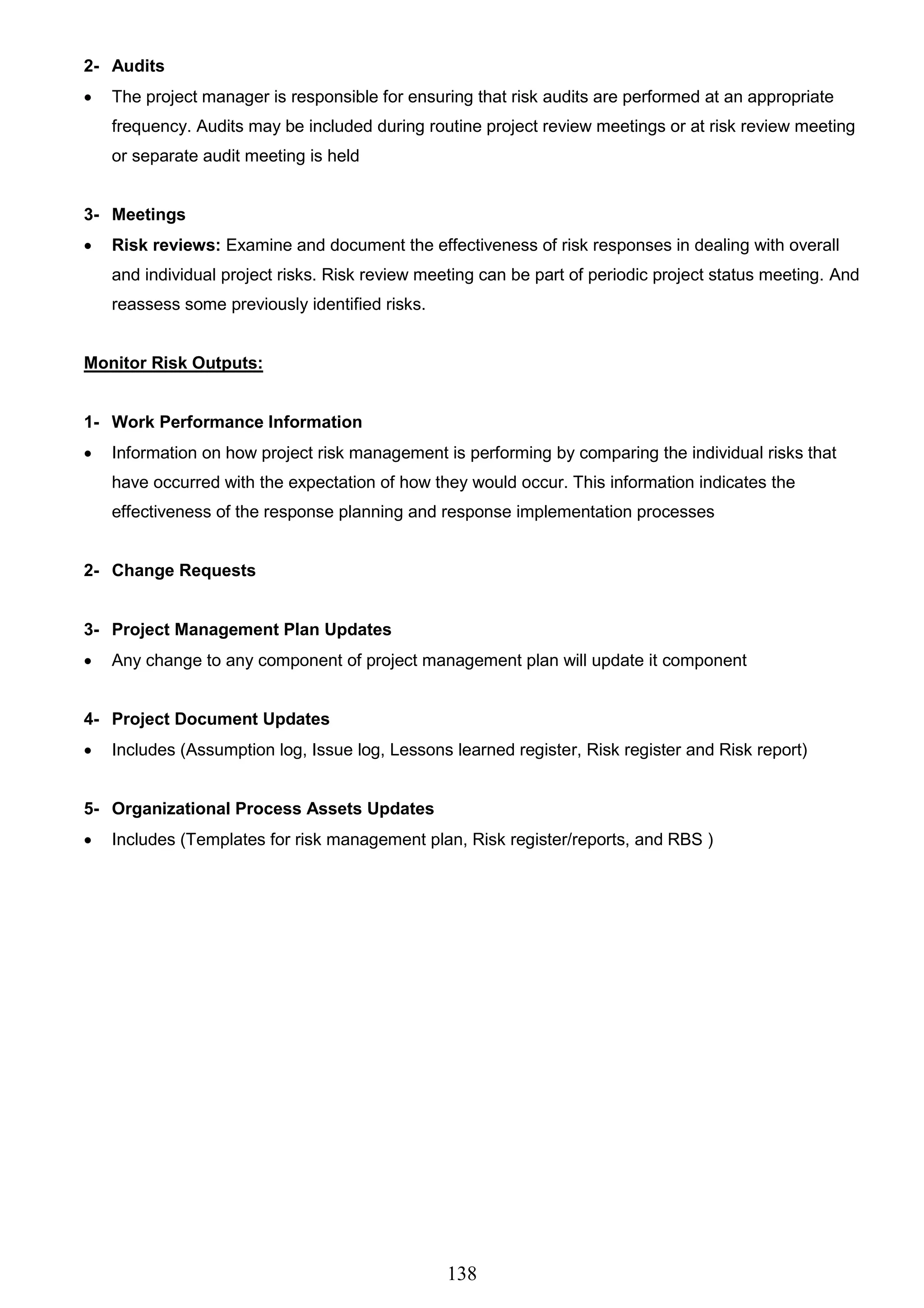 138
2- Audits
 The project manager is responsible for ensuring that risk audits are performed at an appropriate
frequency. Audits may be included during routine project review meetings or at risk review meeting
or separate audit meeting is held
3- Meetings
 Risk reviews: Examine and document the effectiveness of risk responses in dealing with overall
and individual project risks. Risk review meeting can be part of periodic project status meeting. And
reassess some previously identified risks.
Monitor Risk Outputs:
1- Work Performance Information
 Information on how project risk management is performing by comparing the individual risks that
have occurred with the expectation of how they would occur. This information indicates the
effectiveness of the response planning and response implementation processes
2- Change Requests
3- Project Management Plan Updates
 Any change to any component of project management plan will update it component
4- Project Document Updates
 Includes (Assumption log, Issue log, Lessons learned register, Risk register and Risk report)
5- Organizational Process Assets Updates
 Includes (Templates for risk management plan, Risk register/reports, and RBS )
 