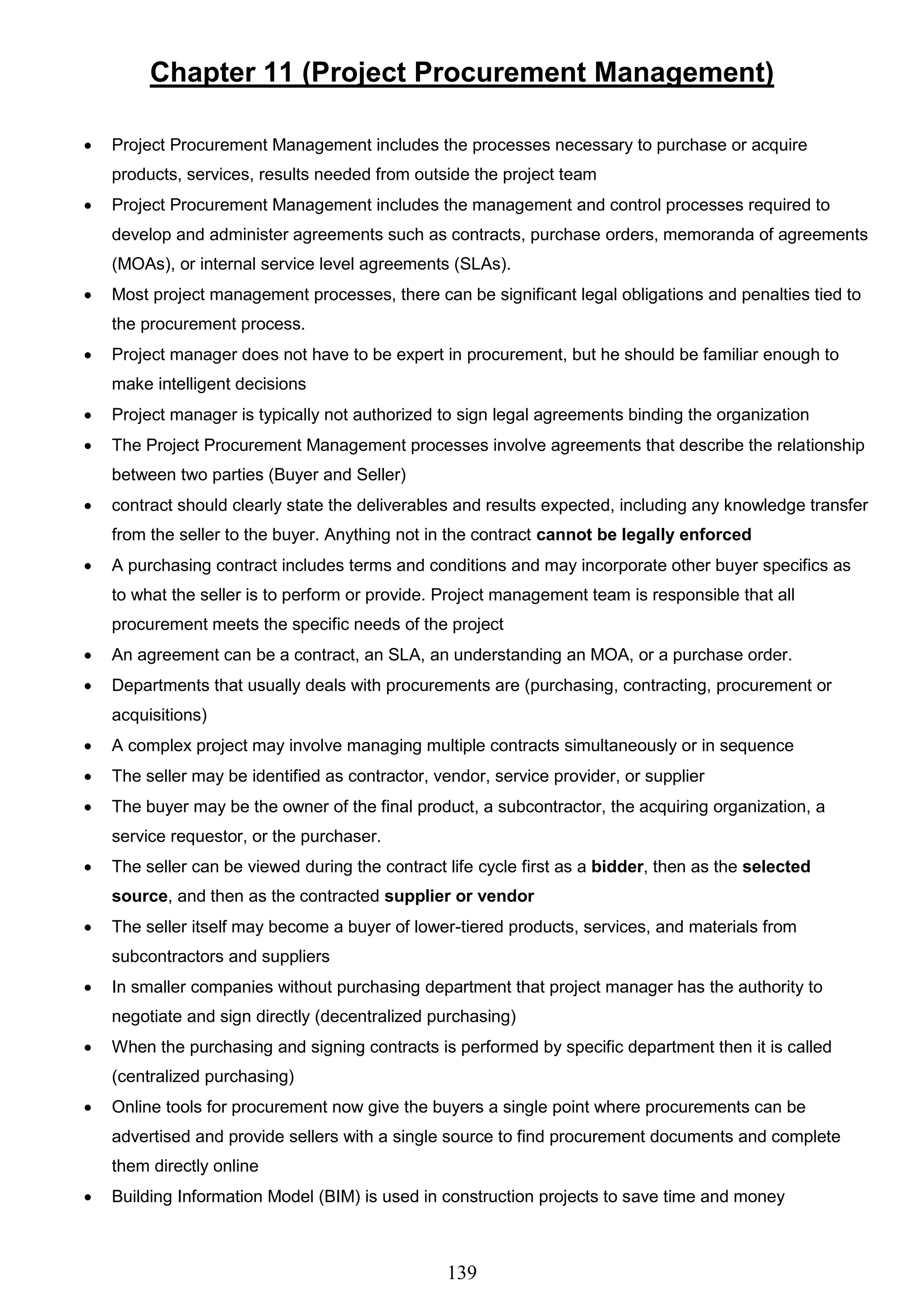 139
Chapter 11 (Project Procurement Management)
 Project Procurement Management includes the processes necessary to purchase or acquire
products, services, results needed from outside the project team
 Project Procurement Management includes the management and control processes required to
develop and administer agreements such as contracts, purchase orders, memoranda of agreements
(MOAs), or internal service level agreements (SLAs).
 Most project management processes, there can be significant legal obligations and penalties tied to
the procurement process.
 Project manager does not have to be expert in procurement, but he should be familiar enough to
make intelligent decisions
 Project manager is typically not authorized to sign legal agreements binding the organization
 The Project Procurement Management processes involve agreements that describe the relationship
between two parties (Buyer and Seller)
 contract should clearly state the deliverables and results expected, including any knowledge transfer
from the seller to the buyer. Anything not in the contract cannot be legally enforced
 A purchasing contract includes terms and conditions and may incorporate other buyer specifics as
to what the seller is to perform or provide. Project management team is responsible that all
procurement meets the specific needs of the project
 An agreement can be a contract, an SLA, an understanding an MOA, or a purchase order.
 Departments that usually deals with procurements are (purchasing, contracting, procurement or
acquisitions)
 A complex project may involve managing multiple contracts simultaneously or in sequence
 The seller may be identified as contractor, vendor, service provider, or supplier
 The buyer may be the owner of the final product, a subcontractor, the acquiring organization, a
service requestor, or the purchaser.
 The seller can be viewed during the contract life cycle first as a bidder, then as the selected
source, and then as the contracted supplier or vendor
 The seller itself may become a buyer of lower-tiered products, services, and materials from
subcontractors and suppliers
 In smaller companies without purchasing department that project manager has the authority to
negotiate and sign directly (decentralized purchasing)
 When the purchasing and signing contracts is performed by specific department then it is called
(centralized purchasing)
 Online tools for procurement now give the buyers a single point where procurements can be
advertised and provide sellers with a single source to find procurement documents and complete
them directly online
 Building Information Model (BIM) is used in construction projects to save time and money
 
