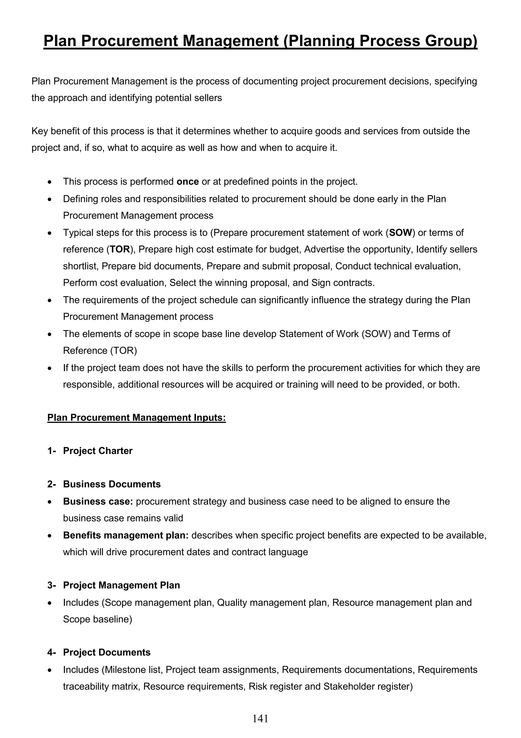 141
Plan Procurement Management (Planning Process Group)
Plan Procurement Management is the process of documenting project procurement decisions, specifying
the approach and identifying potential sellers
Key benefit of this process is that it determines whether to acquire goods and services from outside the
project and, if so, what to acquire as well as how and when to acquire it.
 This process is performed once or at predefined points in the project.
 Defining roles and responsibilities related to procurement should be done early in the Plan
Procurement Management process
 Typical steps for this process is to (Prepare procurement statement of work (SOW) or terms of
reference (TOR), Prepare high cost estimate for budget, Advertise the opportunity, Identify sellers
shortlist, Prepare bid documents, Prepare and submit proposal, Conduct technical evaluation,
Perform cost evaluation, Select the winning proposal, and Sign contracts.
 The requirements of the project schedule can significantly influence the strategy during the Plan
Procurement Management process
 The elements of scope in scope base line develop Statement of Work (SOW) and Terms of
Reference (TOR)
 If the project team does not have the skills to perform the procurement activities for which they are
responsible, additional resources will be acquired or training will need to be provided, or both.
Plan Procurement Management Inputs:
1- Project Charter
2- Business Documents
 Business case: procurement strategy and business case need to be aligned to ensure the
business case remains valid
 Benefits management plan: describes when specific project benefits are expected to be available,
which will drive procurement dates and contract language
3- Project Management Plan
 Includes (Scope management plan, Quality management plan, Resource management plan and
Scope baseline)
4- Project Documents
 Includes (Milestone list, Project team assignments, Requirements documentations, Requirements
traceability matrix, Resource requirements, Risk register and Stakeholder register)
 