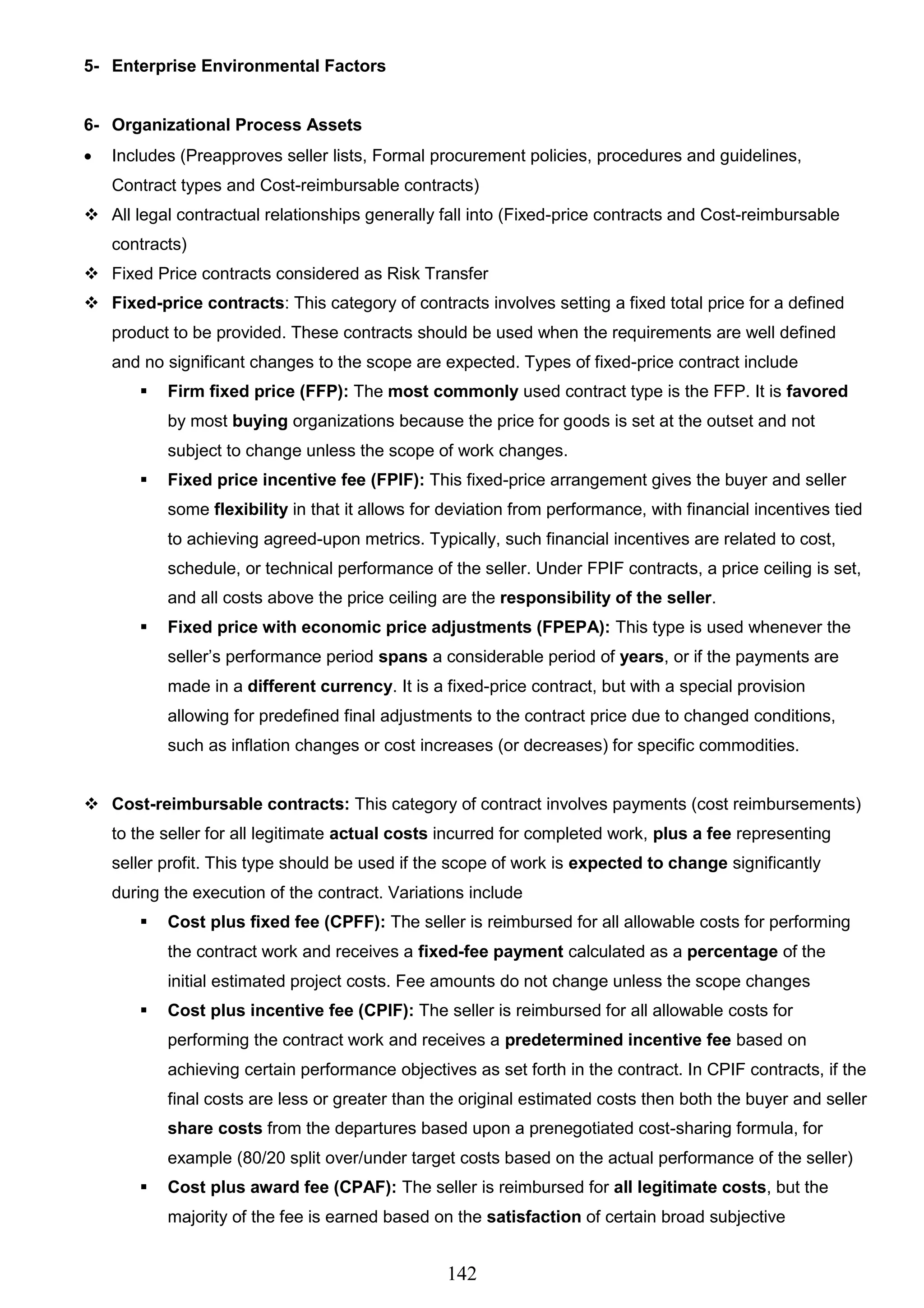 142
5- Enterprise Environmental Factors
6- Organizational Process Assets
 Includes (Preapproves seller lists, Formal procurement policies, procedures and guidelines,
Contract types and Cost-reimbursable contracts)
 All legal contractual relationships generally fall into (Fixed-price contracts and Cost-reimbursable
contracts)
 Fixed Price contracts considered as Risk Transfer
 Fixed-price contracts: This category of contracts involves setting a fixed total price for a defined
product to be provided. These contracts should be used when the requirements are well defined
and no significant changes to the scope are expected. Types of fixed-price contract include
 Firm fixed price (FFP): The most commonly used contract type is the FFP. It is favored
by most buying organizations because the price for goods is set at the outset and not
subject to change unless the scope of work changes.
 Fixed price incentive fee (FPIF): This fixed-price arrangement gives the buyer and seller
some flexibility in that it allows for deviation from performance, with financial incentives tied
to achieving agreed-upon metrics. Typically, such financial incentives are related to cost,
schedule, or technical performance of the seller. Under FPIF contracts, a price ceiling is set,
and all costs above the price ceiling are the responsibility of the seller.
 Fixed price with economic price adjustments (FPEPA): This type is used whenever the
seller’s performance period spans a considerable period of years, or if the payments are
made in a different currency. It is a fixed-price contract, but with a special provision
allowing for predefined final adjustments to the contract price due to changed conditions,
such as inflation changes or cost increases (or decreases) for specific commodities.
 Cost-reimbursable contracts: This category of contract involves payments (cost reimbursements)
to the seller for all legitimate actual costs incurred for completed work, plus a fee representing
seller profit. This type should be used if the scope of work is expected to change significantly
during the execution of the contract. Variations include
 Cost plus fixed fee (CPFF): The seller is reimbursed for all allowable costs for performing
the contract work and receives a fixed-fee payment calculated as a percentage of the
initial estimated project costs. Fee amounts do not change unless the scope changes
 Cost plus incentive fee (CPIF): The seller is reimbursed for all allowable costs for
performing the contract work and receives a predetermined incentive fee based on
achieving certain performance objectives as set forth in the contract. In CPIF contracts, if the
final costs are less or greater than the original estimated costs then both the buyer and seller
share costs from the departures based upon a prenegotiated cost-sharing formula, for
example (80/20 split over/under target costs based on the actual performance of the seller)
 Cost plus award fee (CPAF): The seller is reimbursed for all legitimate costs, but the
majority of the fee is earned based on the satisfaction of certain broad subjective
 