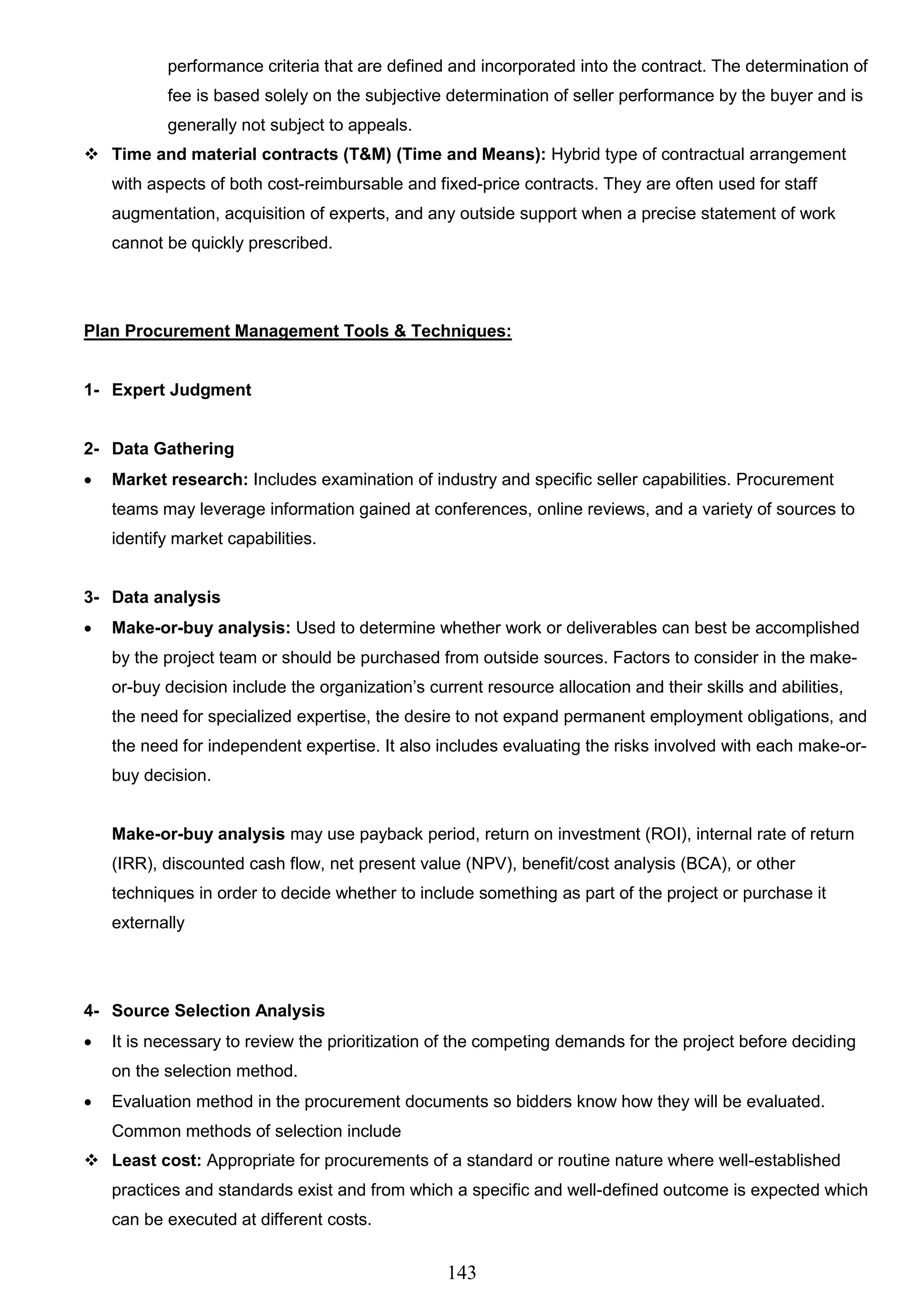 143
performance criteria that are defined and incorporated into the contract. The determination of
fee is based solely on the subjective determination of seller performance by the buyer and is
generally not subject to appeals.
 Time and material contracts (T&M) (Time and Means): Hybrid type of contractual arrangement
with aspects of both cost-reimbursable and fixed-price contracts. They are often used for staff
augmentation, acquisition of experts, and any outside support when a precise statement of work
cannot be quickly prescribed.
Plan Procurement Management Tools & Techniques:
1- Expert Judgment
2- Data Gathering
 Market research: Includes examination of industry and specific seller capabilities. Procurement
teams may leverage information gained at conferences, online reviews, and a variety of sources to
identify market capabilities.
3- Data analysis
 Make-or-buy analysis: Used to determine whether work or deliverables can best be accomplished
by the project team or should be purchased from outside sources. Factors to consider in the make-
or-buy decision include the organization’s current resource allocation and their skills and abilities,
the need for specialized expertise, the desire to not expand permanent employment obligations, and
the need for independent expertise. It also includes evaluating the risks involved with each make-or-
buy decision.
Make-or-buy analysis may use payback period, return on investment (ROI), internal rate of return
(IRR), discounted cash flow, net present value (NPV), benefit/cost analysis (BCA), or other
techniques in order to decide whether to include something as part of the project or purchase it
externally
4- Source Selection Analysis
 It is necessary to review the prioritization of the competing demands for the project before deciding
on the selection method.
 Evaluation method in the procurement documents so bidders know how they will be evaluated.
Common methods of selection include
 Least cost: Appropriate for procurements of a standard or routine nature where well-established
practices and standards exist and from which a specific and well-defined outcome is expected which
can be executed at different costs.
 
