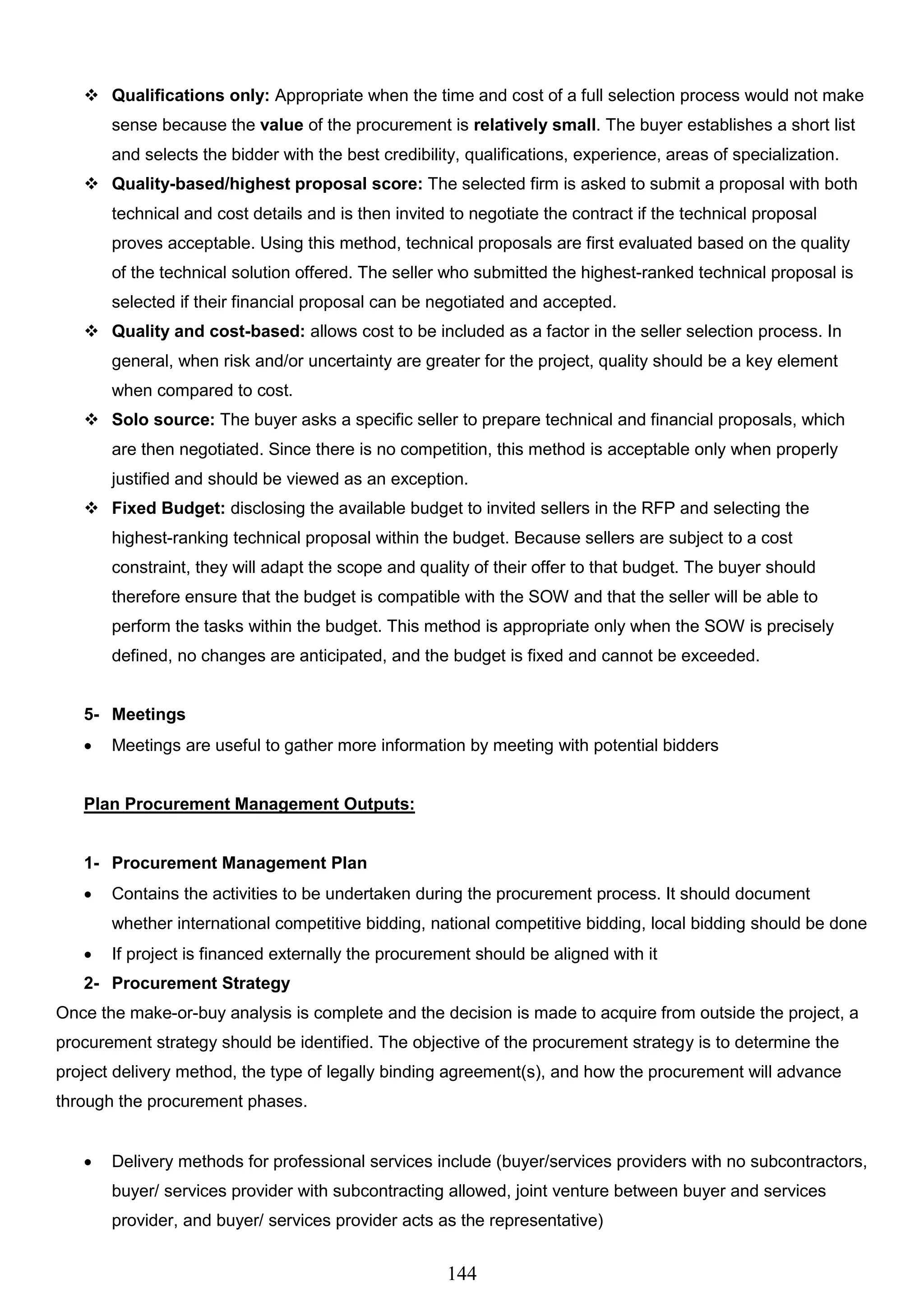 144
 Qualifications only: Appropriate when the time and cost of a full selection process would not make
sense because the value of the procurement is relatively small. The buyer establishes a short list
and selects the bidder with the best credibility, qualifications, experience, areas of specialization.
 Quality-based/highest proposal score: The selected firm is asked to submit a proposal with both
technical and cost details and is then invited to negotiate the contract if the technical proposal
proves acceptable. Using this method, technical proposals are first evaluated based on the quality
of the technical solution offered. The seller who submitted the highest-ranked technical proposal is
selected if their financial proposal can be negotiated and accepted.
 Quality and cost-based: allows cost to be included as a factor in the seller selection process. In
general, when risk and/or uncertainty are greater for the project, quality should be a key element
when compared to cost.
 Solo source: The buyer asks a specific seller to prepare technical and financial proposals, which
are then negotiated. Since there is no competition, this method is acceptable only when properly
justified and should be viewed as an exception.
 Fixed Budget: disclosing the available budget to invited sellers in the RFP and selecting the
highest-ranking technical proposal within the budget. Because sellers are subject to a cost
constraint, they will adapt the scope and quality of their offer to that budget. The buyer should
therefore ensure that the budget is compatible with the SOW and that the seller will be able to
perform the tasks within the budget. This method is appropriate only when the SOW is precisely
defined, no changes are anticipated, and the budget is fixed and cannot be exceeded.
5- Meetings
 Meetings are useful to gather more information by meeting with potential bidders
Plan Procurement Management Outputs:
1- Procurement Management Plan
 Contains the activities to be undertaken during the procurement process. It should document
whether international competitive bidding, national competitive bidding, local bidding should be done
 If project is financed externally the procurement should be aligned with it
2- Procurement Strategy
Once the make-or-buy analysis is complete and the decision is made to acquire from outside the project, a
procurement strategy should be identified. The objective of the procurement strategy is to determine the
project delivery method, the type of legally binding agreement(s), and how the procurement will advance
through the procurement phases.
 Delivery methods for professional services include (buyer/services providers with no subcontractors,
buyer/ services provider with subcontracting allowed, joint venture between buyer and services
provider, and buyer/ services provider acts as the representative)
 