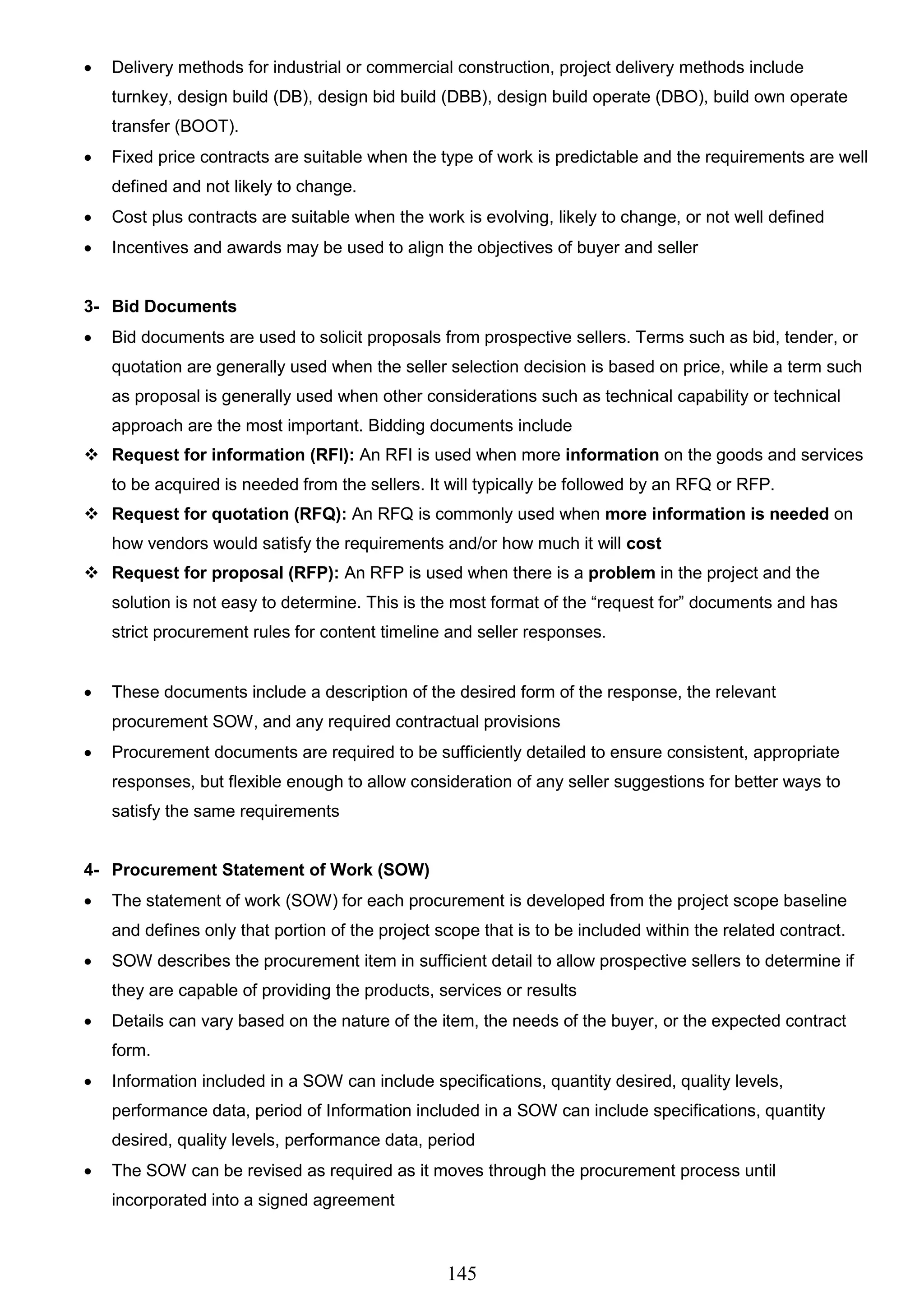 145
 Delivery methods for industrial or commercial construction, project delivery methods include
turnkey, design build (DB), design bid build (DBB), design build operate (DBO), build own operate
transfer (BOOT).
 Fixed price contracts are suitable when the type of work is predictable and the requirements are well
defined and not likely to change.
 Cost plus contracts are suitable when the work is evolving, likely to change, or not well defined
 Incentives and awards may be used to align the objectives of buyer and seller
3- Bid Documents
 Bid documents are used to solicit proposals from prospective sellers. Terms such as bid, tender, or
quotation are generally used when the seller selection decision is based on price, while a term such
as proposal is generally used when other considerations such as technical capability or technical
approach are the most important. Bidding documents include
 Request for information (RFI): An RFI is used when more information on the goods and services
to be acquired is needed from the sellers. It will typically be followed by an RFQ or RFP.
 Request for quotation (RFQ): An RFQ is commonly used when more information is needed on
how vendors would satisfy the requirements and/or how much it will cost
 Request for proposal (RFP): An RFP is used when there is a problem in the project and the
solution is not easy to determine. This is the most format of the “request for” documents and has
strict procurement rules for content timeline and seller responses.
 These documents include a description of the desired form of the response, the relevant
procurement SOW, and any required contractual provisions
 Procurement documents are required to be sufficiently detailed to ensure consistent, appropriate
responses, but flexible enough to allow consideration of any seller suggestions for better ways to
satisfy the same requirements
4- Procurement Statement of Work (SOW)
 The statement of work (SOW) for each procurement is developed from the project scope baseline
and defines only that portion of the project scope that is to be included within the related contract.
 SOW describes the procurement item in sufficient detail to allow prospective sellers to determine if
they are capable of providing the products, services or results
 Details can vary based on the nature of the item, the needs of the buyer, or the expected contract
form.
 Information included in a SOW can include specifications, quantity desired, quality levels,
performance data, period of Information included in a SOW can include specifications, quantity
desired, quality levels, performance data, period
 The SOW can be revised as required as it moves through the procurement process until
incorporated into a signed agreement
 