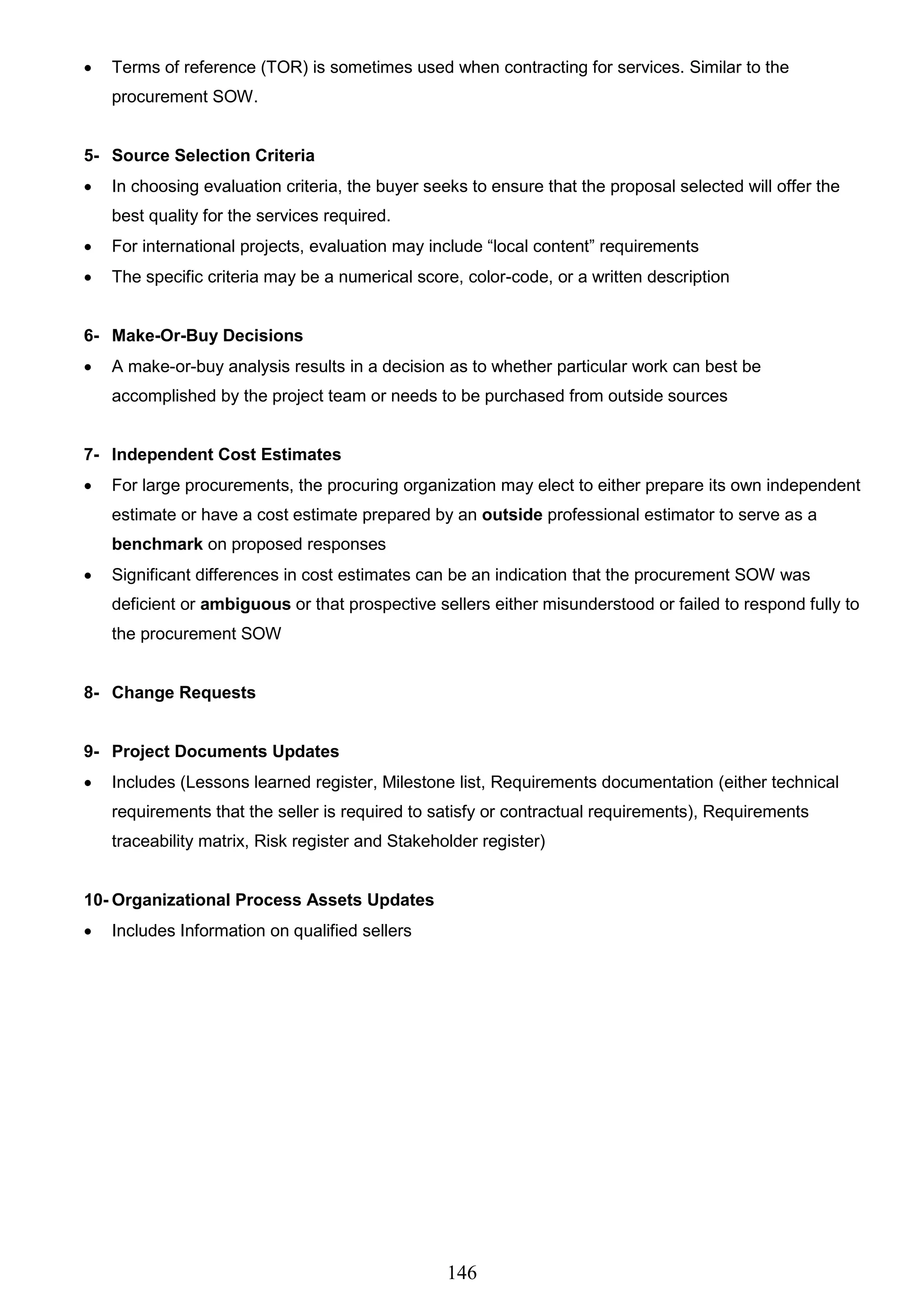 146
 Terms of reference (TOR) is sometimes used when contracting for services. Similar to the
procurement SOW.
5- Source Selection Criteria
 In choosing evaluation criteria, the buyer seeks to ensure that the proposal selected will offer the
best quality for the services required.
 For international projects, evaluation may include “local content” requirements
 The specific criteria may be a numerical score, color-code, or a written description
6- Make-Or-Buy Decisions
 A make-or-buy analysis results in a decision as to whether particular work can best be
accomplished by the project team or needs to be purchased from outside sources
7- Independent Cost Estimates
 For large procurements, the procuring organization may elect to either prepare its own independent
estimate or have a cost estimate prepared by an outside professional estimator to serve as a
benchmark on proposed responses
 Significant differences in cost estimates can be an indication that the procurement SOW was
deficient or ambiguous or that prospective sellers either misunderstood or failed to respond fully to
the procurement SOW
8- Change Requests
9- Project Documents Updates
 Includes (Lessons learned register, Milestone list, Requirements documentation (either technical
requirements that the seller is required to satisfy or contractual requirements), Requirements
traceability matrix, Risk register and Stakeholder register)
10- Organizational Process Assets Updates
 Includes Information on qualified sellers
 