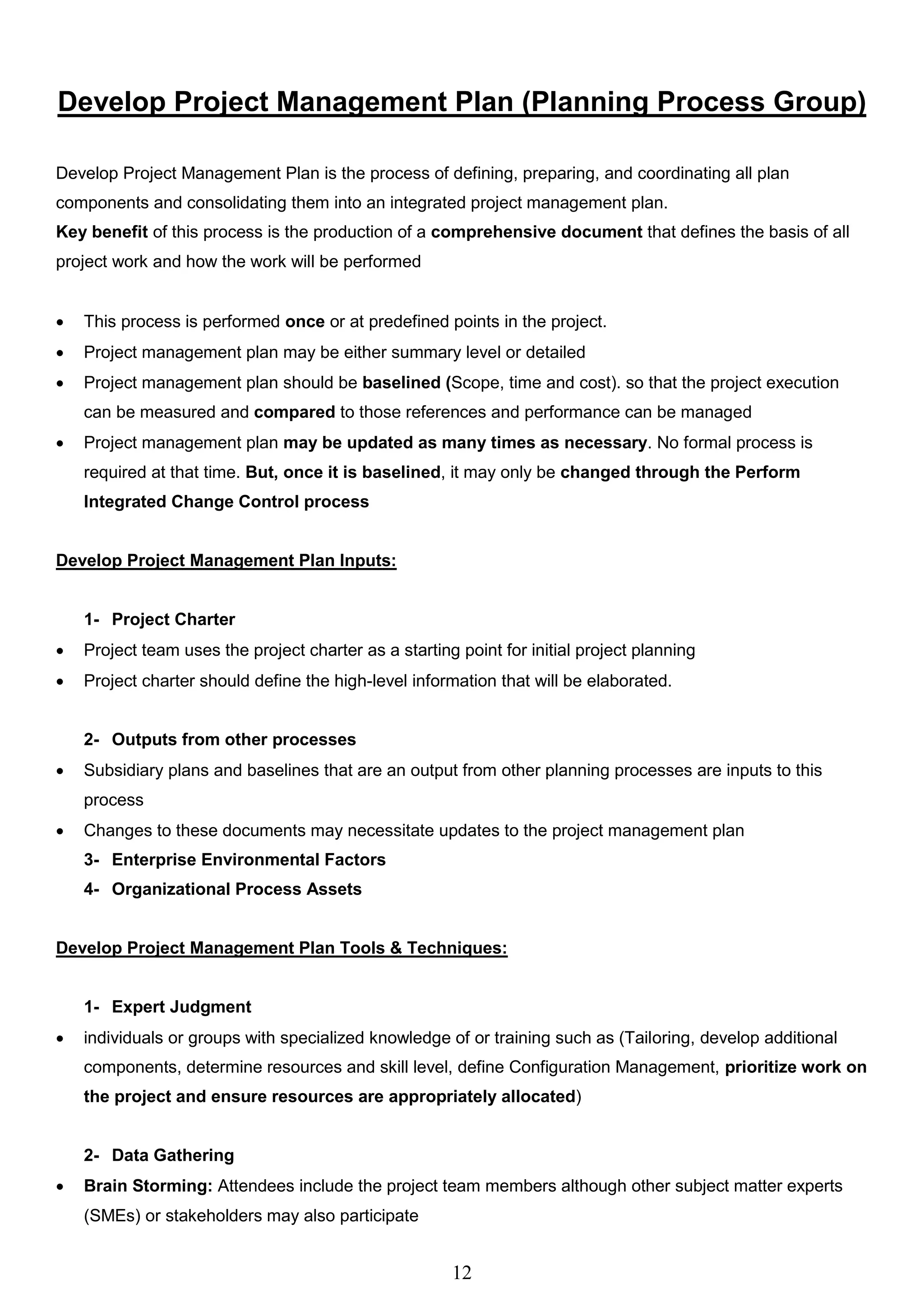 12
Develop Project Management Plan (Planning Process Group)
Develop Project Management Plan is the process of defining, preparing, and coordinating all plan
components and consolidating them into an integrated project management plan.
Key benefit of this process is the production of a comprehensive document that defines the basis of all
project work and how the work will be performed
 This process is performed once or at predefined points in the project.
 Project management plan may be either summary level or detailed
 Project management plan should be baselined (Scope, time and cost). so that the project execution
can be measured and compared to those references and performance can be managed
 Project management plan may be updated as many times as necessary. No formal process is
required at that time. But, once it is baselined, it may only be changed through the Perform
Integrated Change Control process
Develop Project Management Plan Inputs:
1- Project Charter
 Project team uses the project charter as a starting point for initial project planning
 Project charter should define the high-level information that will be elaborated.
2- Outputs from other processes
 Subsidiary plans and baselines that are an output from other planning processes are inputs to this
process
 Changes to these documents may necessitate updates to the project management plan
3- Enterprise Environmental Factors
4- Organizational Process Assets
Develop Project Management Plan Tools & Techniques:
1- Expert Judgment
 individuals or groups with specialized knowledge of or training such as (Tailoring, develop additional
components, determine resources and skill level, define Configuration Management, prioritize work on
the project and ensure resources are appropriately allocated)
2- Data Gathering
 Brain Storming: Attendees include the project team members although other subject matter experts
(SMEs) or stakeholders may also participate
 