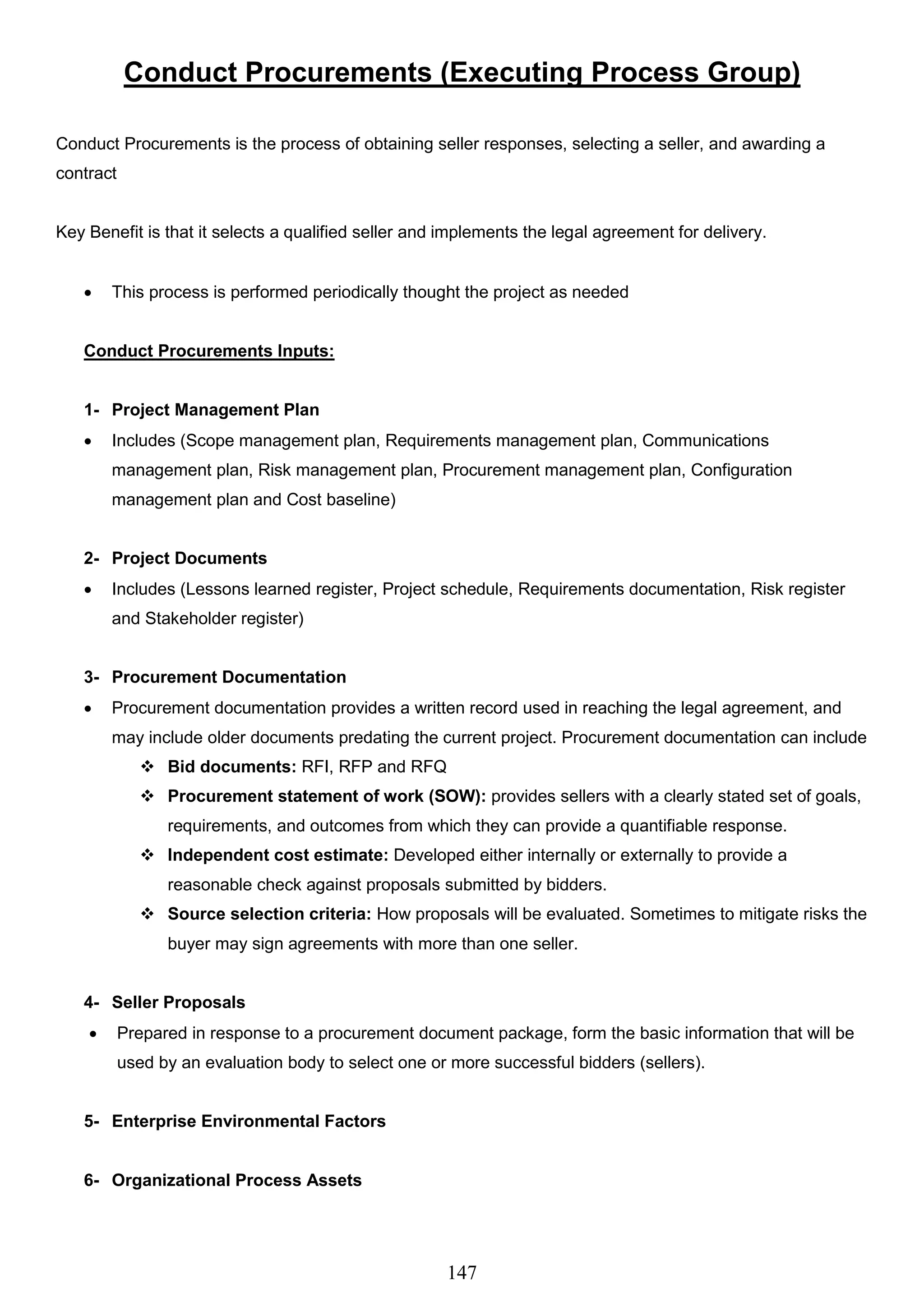 147
Conduct Procurements (Executing Process Group)
Conduct Procurements is the process of obtaining seller responses, selecting a seller, and awarding a
contract
Key Benefit is that it selects a qualified seller and implements the legal agreement for delivery.
 This process is performed periodically thought the project as needed
Conduct Procurements Inputs:
1- Project Management Plan
 Includes (Scope management plan, Requirements management plan, Communications
management plan, Risk management plan, Procurement management plan, Configuration
management plan and Cost baseline)
2- Project Documents
 Includes (Lessons learned register, Project schedule, Requirements documentation, Risk register
and Stakeholder register)
3- Procurement Documentation
 Procurement documentation provides a written record used in reaching the legal agreement, and
may include older documents predating the current project. Procurement documentation can include
 Bid documents: RFI, RFP and RFQ
 Procurement statement of work (SOW): provides sellers with a clearly stated set of goals,
requirements, and outcomes from which they can provide a quantifiable response.
 Independent cost estimate: Developed either internally or externally to provide a
reasonable check against proposals submitted by bidders.
 Source selection criteria: How proposals will be evaluated. Sometimes to mitigate risks the
buyer may sign agreements with more than one seller.
4- Seller Proposals
 Prepared in response to a procurement document package, form the basic information that will be
used by an evaluation body to select one or more successful bidders (sellers).
5- Enterprise Environmental Factors
6- Organizational Process Assets
 