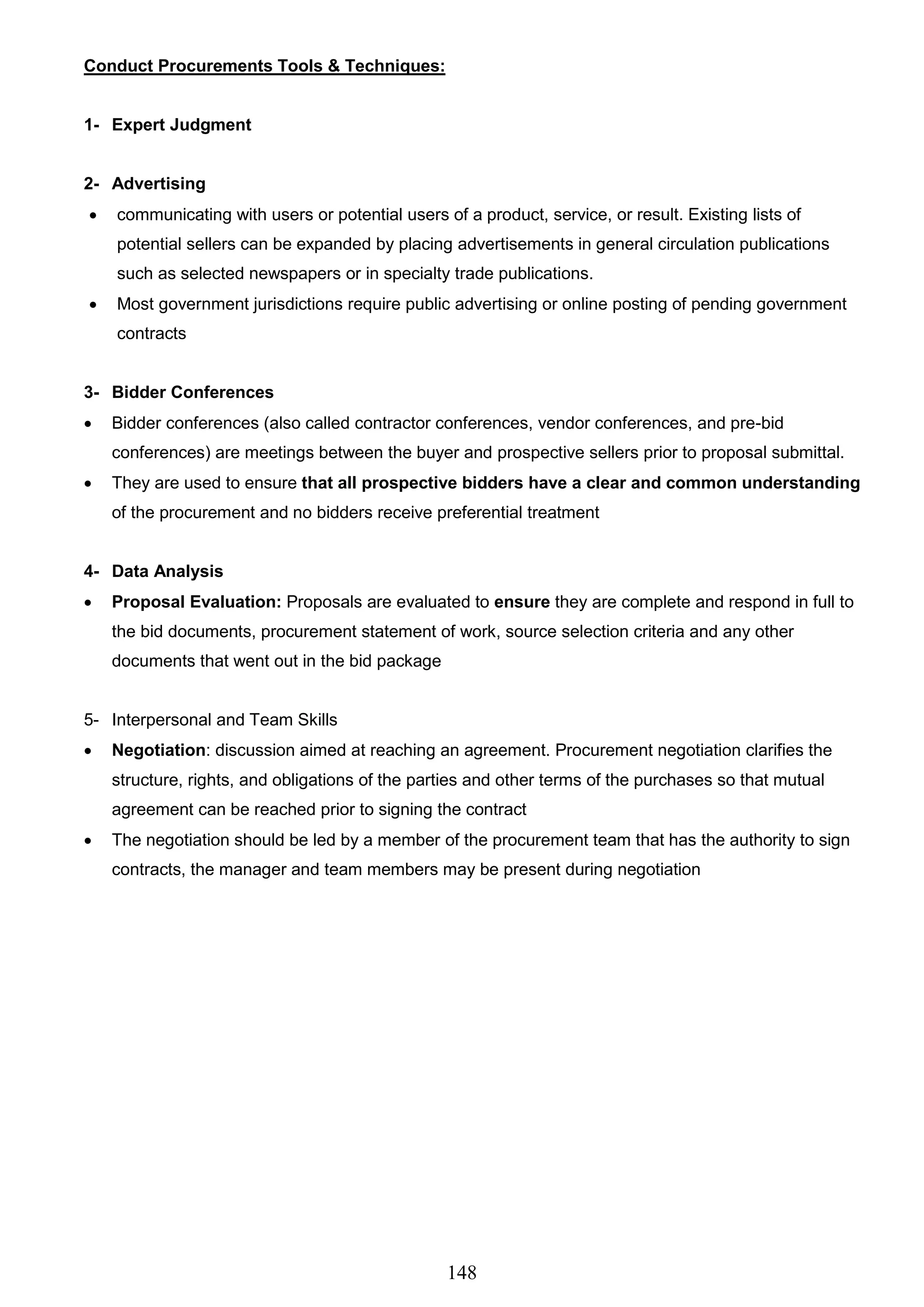 148
Conduct Procurements Tools & Techniques:
1- Expert Judgment
2- Advertising
 communicating with users or potential users of a product, service, or result. Existing lists of
potential sellers can be expanded by placing advertisements in general circulation publications
such as selected newspapers or in specialty trade publications.
 Most government jurisdictions require public advertising or online posting of pending government
contracts
3- Bidder Conferences
 Bidder conferences (also called contractor conferences, vendor conferences, and pre-bid
conferences) are meetings between the buyer and prospective sellers prior to proposal submittal.
 They are used to ensure that all prospective bidders have a clear and common understanding
of the procurement and no bidders receive preferential treatment
4- Data Analysis
 Proposal Evaluation: Proposals are evaluated to ensure they are complete and respond in full to
the bid documents, procurement statement of work, source selection criteria and any other
documents that went out in the bid package
5- Interpersonal and Team Skills
 Negotiation: discussion aimed at reaching an agreement. Procurement negotiation clarifies the
structure, rights, and obligations of the parties and other terms of the purchases so that mutual
agreement can be reached prior to signing the contract
 The negotiation should be led by a member of the procurement team that has the authority to sign
contracts, the manager and team members may be present during negotiation
 