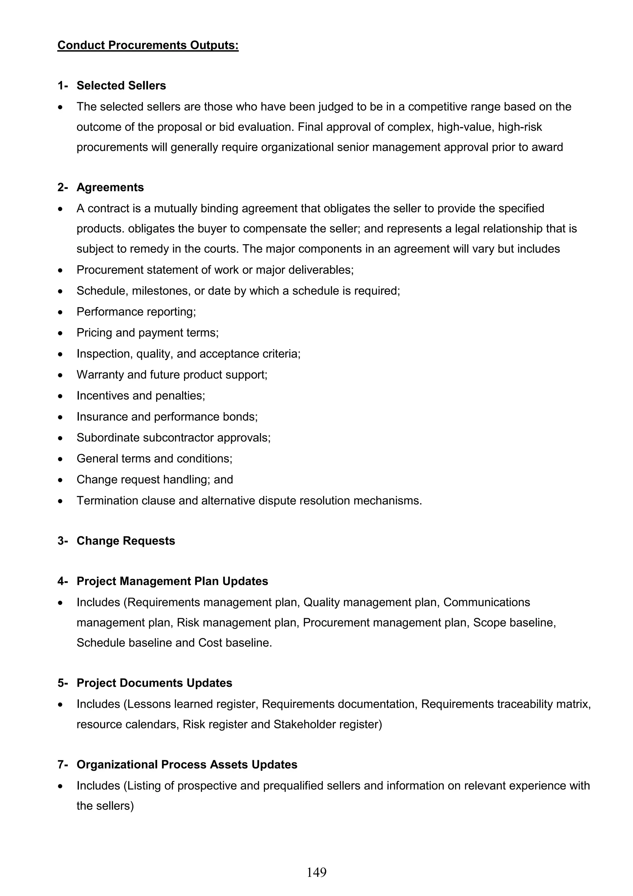 149
Conduct Procurements Outputs:
1- Selected Sellers
 The selected sellers are those who have been judged to be in a competitive range based on the
outcome of the proposal or bid evaluation. Final approval of complex, high-value, high-risk
procurements will generally require organizational senior management approval prior to award
2- Agreements
 A contract is a mutually binding agreement that obligates the seller to provide the specified
products. obligates the buyer to compensate the seller; and represents a legal relationship that is
subject to remedy in the courts. The major components in an agreement will vary but includes
 Procurement statement of work or major deliverables;
 Schedule, milestones, or date by which a schedule is required;
 Performance reporting;
 Pricing and payment terms;
 Inspection, quality, and acceptance criteria;
 Warranty and future product support;
 Incentives and penalties;
 Insurance and performance bonds;
 Subordinate subcontractor approvals;
 General terms and conditions;
 Change request handling; and
 Termination clause and alternative dispute resolution mechanisms.
3- Change Requests
4- Project Management Plan Updates
 Includes (Requirements management plan, Quality management plan, Communications
management plan, Risk management plan, Procurement management plan, Scope baseline,
Schedule baseline and Cost baseline.
5- Project Documents Updates
 Includes (Lessons learned register, Requirements documentation, Requirements traceability matrix,
resource calendars, Risk register and Stakeholder register)
7- Organizational Process Assets Updates
 Includes (Listing of prospective and prequalified sellers and information on relevant experience with
the sellers)
 