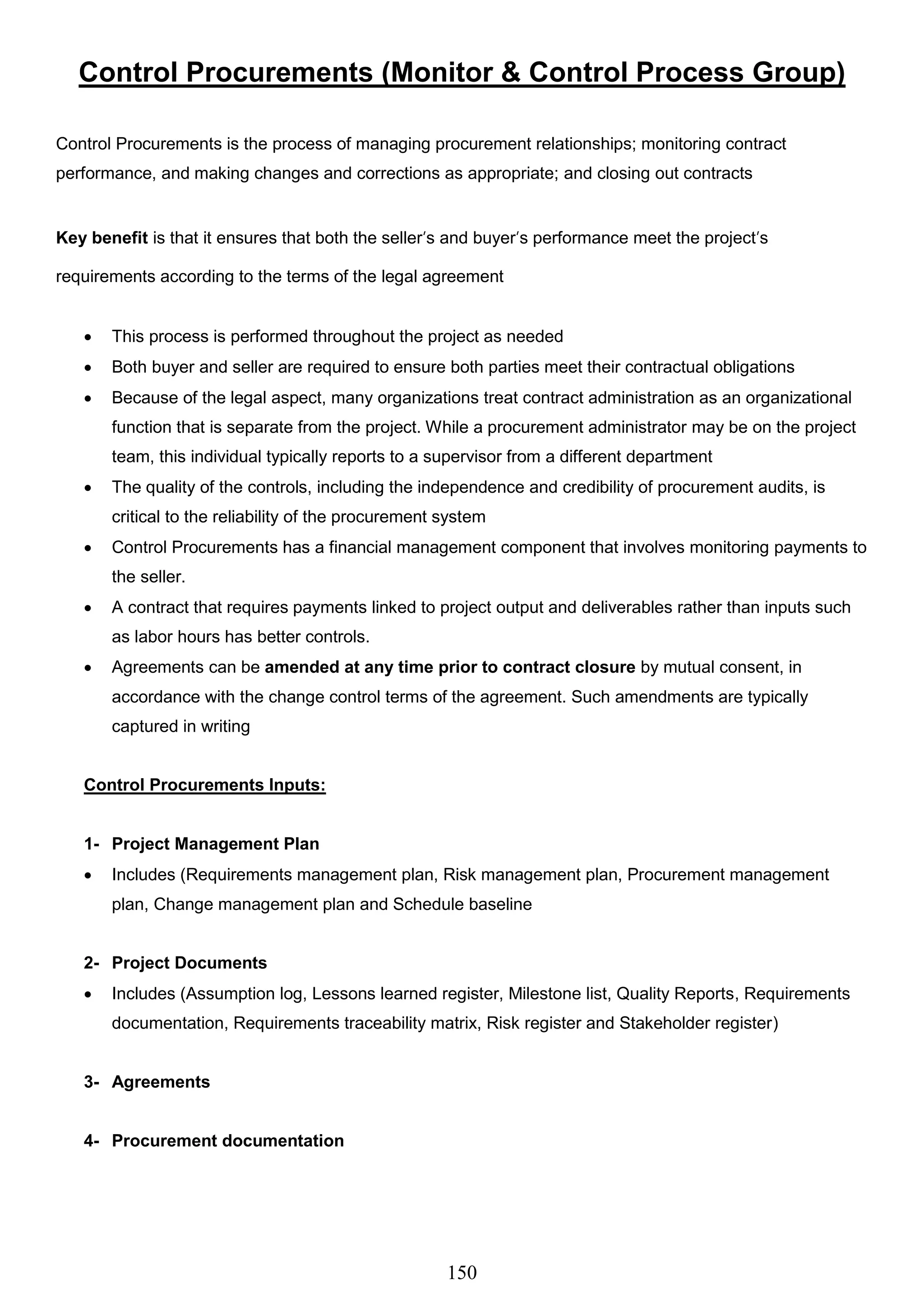 150
Control Procurements (Monitor & Control Process Group)
Control Procurements is the process of managing procurement relationships; monitoring contract
performance, and making changes and corrections as appropriate; and closing out contracts
Key benefit is that it ensures that both the seller’s and buyer’s performance meet the project’s
requirements according to the terms of the legal agreement
 This process is performed throughout the project as needed
 Both buyer and seller are required to ensure both parties meet their contractual obligations
 Because of the legal aspect, many organizations treat contract administration as an organizational
function that is separate from the project. While a procurement administrator may be on the project
team, this individual typically reports to a supervisor from a different department
 The quality of the controls, including the independence and credibility of procurement audits, is
critical to the reliability of the procurement system
 Control Procurements has a financial management component that involves monitoring payments to
the seller.
 A contract that requires payments linked to project output and deliverables rather than inputs such
as labor hours has better controls.
 Agreements can be amended at any time prior to contract closure by mutual consent, in
accordance with the change control terms of the agreement. Such amendments are typically
captured in writing
Control Procurements Inputs:
1- Project Management Plan
 Includes (Requirements management plan, Risk management plan, Procurement management
plan, Change management plan and Schedule baseline
2- Project Documents
 Includes (Assumption log, Lessons learned register, Milestone list, Quality Reports, Requirements
documentation, Requirements traceability matrix, Risk register and Stakeholder register)
3- Agreements
4- Procurement documentation
 