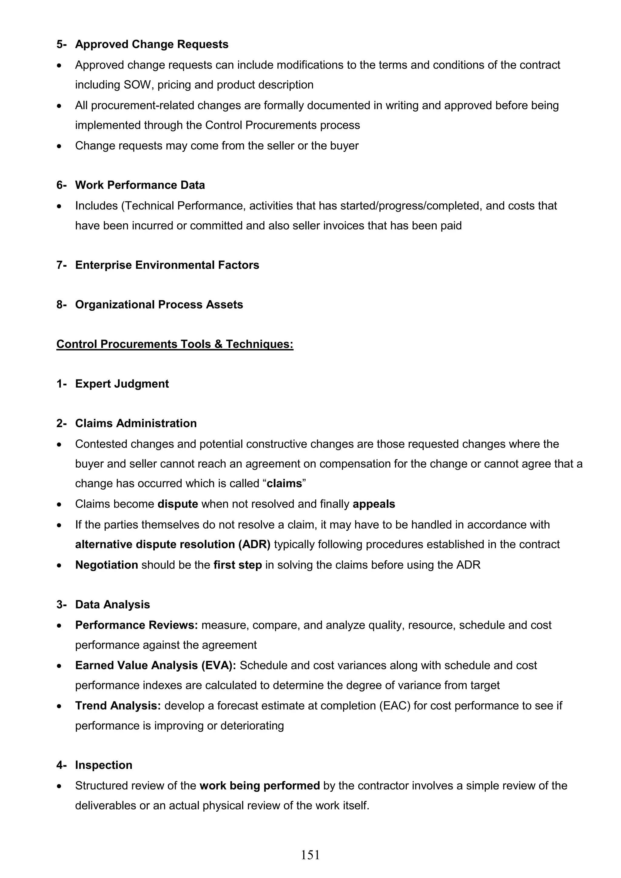 151
5- Approved Change Requests
 Approved change requests can include modifications to the terms and conditions of the contract
including SOW, pricing and product description
 All procurement-related changes are formally documented in writing and approved before being
implemented through the Control Procurements process
 Change requests may come from the seller or the buyer
6- Work Performance Data
 Includes (Technical Performance, activities that has started/progress/completed, and costs that
have been incurred or committed and also seller invoices that has been paid
7- Enterprise Environmental Factors
8- Organizational Process Assets
Control Procurements Tools & Techniques:
1- Expert Judgment
2- Claims Administration
 Contested changes and potential constructive changes are those requested changes where the
buyer and seller cannot reach an agreement on compensation for the change or cannot agree that a
change has occurred which is called “claims”
 Claims become dispute when not resolved and finally appeals
 If the parties themselves do not resolve a claim, it may have to be handled in accordance with
alternative dispute resolution (ADR) typically following procedures established in the contract
 Negotiation should be the first step in solving the claims before using the ADR
3- Data Analysis
 Performance Reviews: measure, compare, and analyze quality, resource, schedule and cost
performance against the agreement
 Earned Value Analysis (EVA): Schedule and cost variances along with schedule and cost
performance indexes are calculated to determine the degree of variance from target
 Trend Analysis: develop a forecast estimate at completion (EAC) for cost performance to see if
performance is improving or deteriorating
4- Inspection
 Structured review of the work being performed by the contractor involves a simple review of the
deliverables or an actual physical review of the work itself.
 