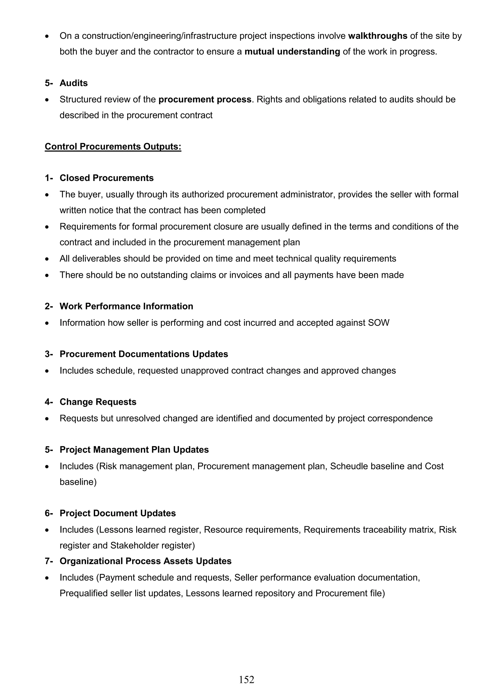 152
 On a construction/engineering/infrastructure project inspections involve walkthroughs of the site by
both the buyer and the contractor to ensure a mutual understanding of the work in progress.
5- Audits
 Structured review of the procurement process. Rights and obligations related to audits should be
described in the procurement contract
Control Procurements Outputs:
1- Closed Procurements
 The buyer, usually through its authorized procurement administrator, provides the seller with formal
written notice that the contract has been completed
 Requirements for formal procurement closure are usually defined in the terms and conditions of the
contract and included in the procurement management plan
 All deliverables should be provided on time and meet technical quality requirements
 There should be no outstanding claims or invoices and all payments have been made
2- Work Performance Information
 Information how seller is performing and cost incurred and accepted against SOW
3- Procurement Documentations Updates
 Includes schedule, requested unapproved contract changes and approved changes
4- Change Requests
 Requests but unresolved changed are identified and documented by project correspondence
5- Project Management Plan Updates
 Includes (Risk management plan, Procurement management plan, Scheudle baseline and Cost
baseline)
6- Project Document Updates
 Includes (Lessons learned register, Resource requirements, Requirements traceability matrix, Risk
register and Stakeholder register)
7- Organizational Process Assets Updates
 Includes (Payment schedule and requests, Seller performance evaluation documentation,
Prequalified seller list updates, Lessons learned repository and Procurement file)
 