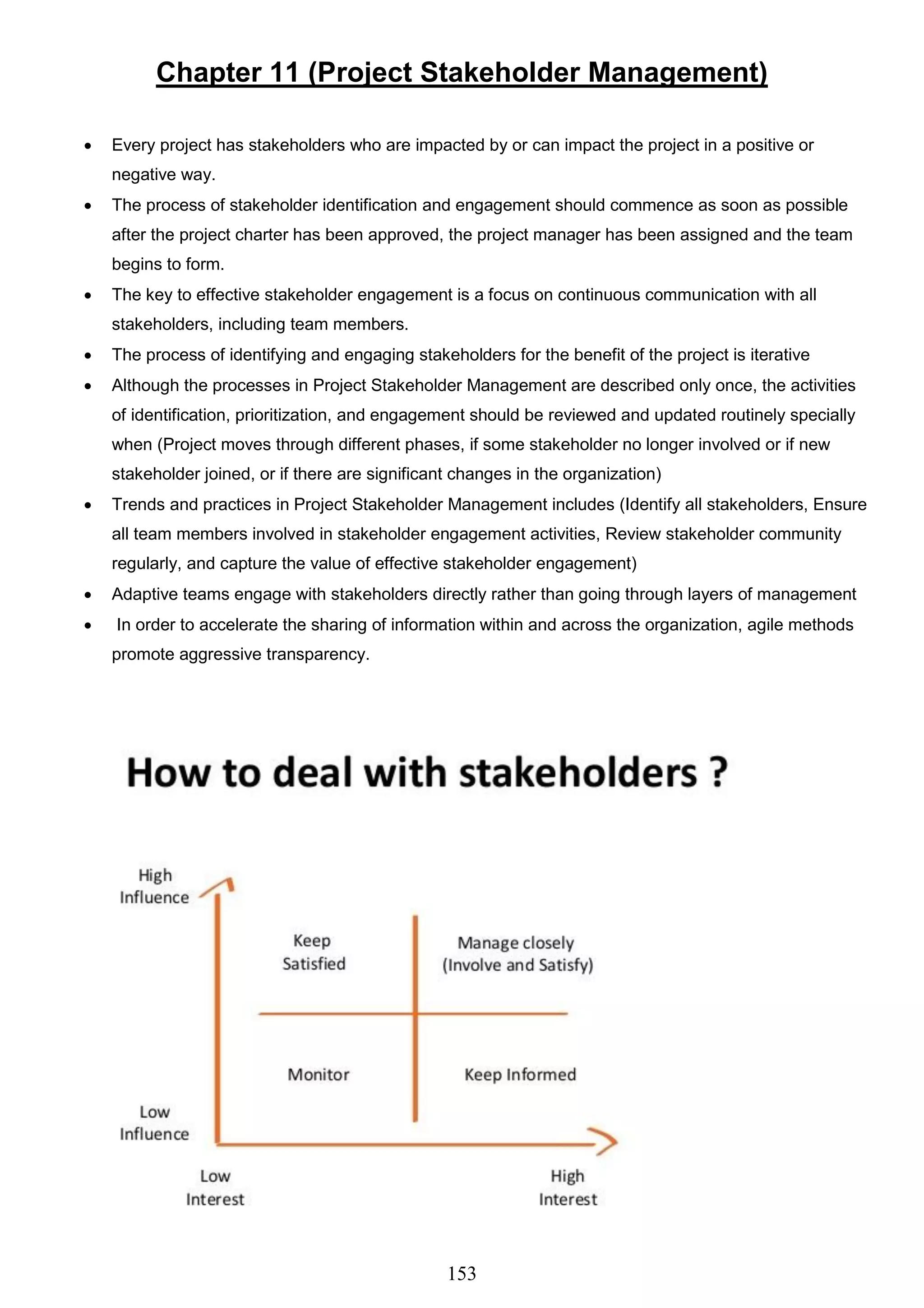 153
Chapter 11 (Project Stakeholder Management)
 Every project has stakeholders who are impacted by or can impact the project in a positive or
negative way.
 The process of stakeholder identification and engagement should commence as soon as possible
after the project charter has been approved, the project manager has been assigned and the team
begins to form.
 The key to effective stakeholder engagement is a focus on continuous communication with all
stakeholders, including team members.
 The process of identifying and engaging stakeholders for the benefit of the project is iterative
 Although the processes in Project Stakeholder Management are described only once, the activities
of identification, prioritization, and engagement should be reviewed and updated routinely specially
when (Project moves through different phases, if some stakeholder no longer involved or if new
stakeholder joined, or if there are significant changes in the organization)
 Trends and practices in Project Stakeholder Management includes (Identify all stakeholders, Ensure
all team members involved in stakeholder engagement activities, Review stakeholder community
regularly, and capture the value of effective stakeholder engagement)
 Adaptive teams engage with stakeholders directly rather than going through layers of management
 In order to accelerate the sharing of information within and across the organization, agile methods
promote aggressive transparency.
 