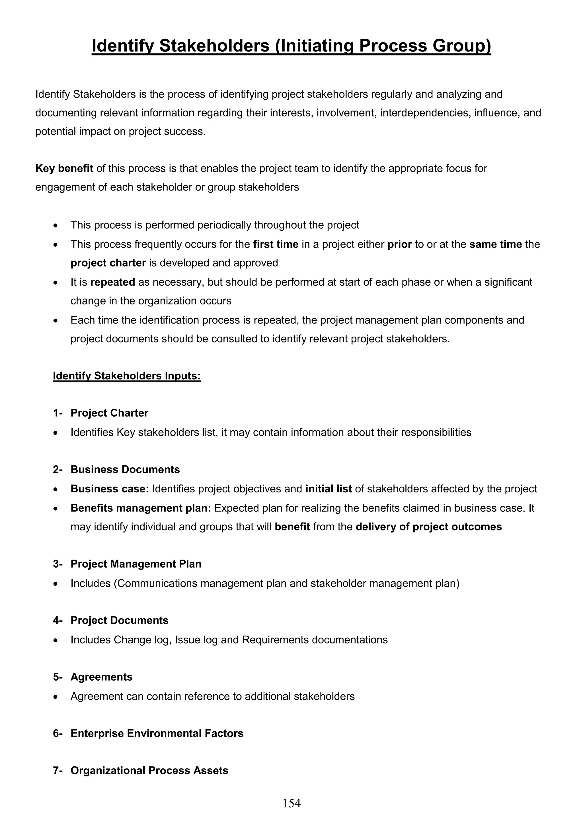 154
Identify Stakeholders (Initiating Process Group)
Identify Stakeholders is the process of identifying project stakeholders regularly and analyzing and
documenting relevant information regarding their interests, involvement, interdependencies, influence, and
potential impact on project success.
Key benefit of this process is that enables the project team to identify the appropriate focus for
engagement of each stakeholder or group stakeholders
 This process is performed periodically throughout the project
 This process frequently occurs for the first time in a project either prior to or at the same time the
project charter is developed and approved
 It is repeated as necessary, but should be performed at start of each phase or when a significant
change in the organization occurs
 Each time the identification process is repeated, the project management plan components and
project documents should be consulted to identify relevant project stakeholders.
Identify Stakeholders Inputs:
1- Project Charter
 Identifies Key stakeholders list, it may contain information about their responsibilities
2- Business Documents
 Business case: Identifies project objectives and initial list of stakeholders affected by the project
 Benefits management plan: Expected plan for realizing the benefits claimed in business case. It
may identify individual and groups that will benefit from the delivery of project outcomes
3- Project Management Plan
 Includes (Communications management plan and stakeholder management plan)
4- Project Documents
 Includes Change log, Issue log and Requirements documentations
5- Agreements
 Agreement can contain reference to additional stakeholders
6- Enterprise Environmental Factors
7- Organizational Process Assets
 