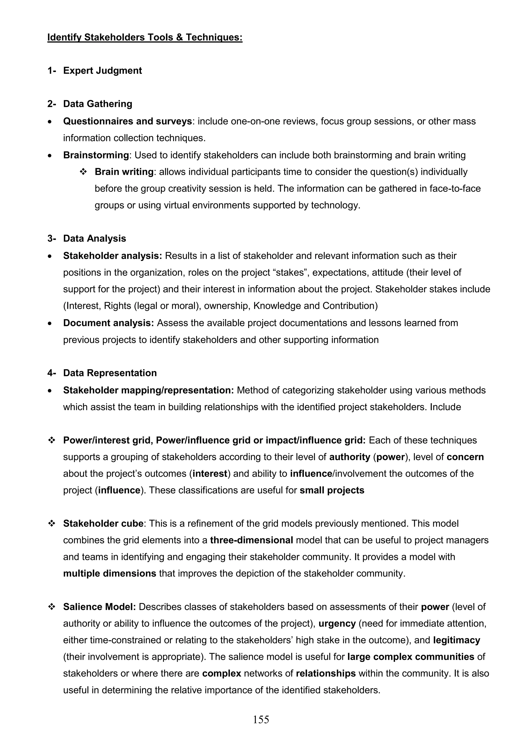 155
Identify Stakeholders Tools & Techniques:
1- Expert Judgment
2- Data Gathering
 Questionnaires and surveys: include one-on-one reviews, focus group sessions, or other mass
information collection techniques.
 Brainstorming: Used to identify stakeholders can include both brainstorming and brain writing
 Brain writing: allows individual participants time to consider the question(s) individually
before the group creativity session is held. The information can be gathered in face-to-face
groups or using virtual environments supported by technology.
3- Data Analysis
 Stakeholder analysis: Results in a list of stakeholder and relevant information such as their
positions in the organization, roles on the project “stakes”, expectations, attitude (their level of
support for the project) and their interest in information about the project. Stakeholder stakes include
(Interest, Rights (legal or moral), ownership, Knowledge and Contribution)
 Document analysis: Assess the available project documentations and lessons learned from
previous projects to identify stakeholders and other supporting information
4- Data Representation
 Stakeholder mapping/representation: Method of categorizing stakeholder using various methods
which assist the team in building relationships with the identified project stakeholders. Include
 Power/interest grid, Power/influence grid or impact/influence grid: Each of these techniques
supports a grouping of stakeholders according to their level of authority (power), level of concern
about the project’s outcomes (interest) and ability to influence/involvement the outcomes of the
project (influence). These classifications are useful for small projects
 Stakeholder cube: This is a refinement of the grid models previously mentioned. This model
combines the grid elements into a three-dimensional model that can be useful to project managers
and teams in identifying and engaging their stakeholder community. It provides a model with
multiple dimensions that improves the depiction of the stakeholder community.
 Salience Model: Describes classes of stakeholders based on assessments of their power (level of
authority or ability to influence the outcomes of the project), urgency (need for immediate attention,
either time-constrained or relating to the stakeholders’ high stake in the outcome), and legitimacy
(their involvement is appropriate). The salience model is useful for large complex communities of
stakeholders or where there are complex networks of relationships within the community. It is also
useful in determining the relative importance of the identified stakeholders.
 