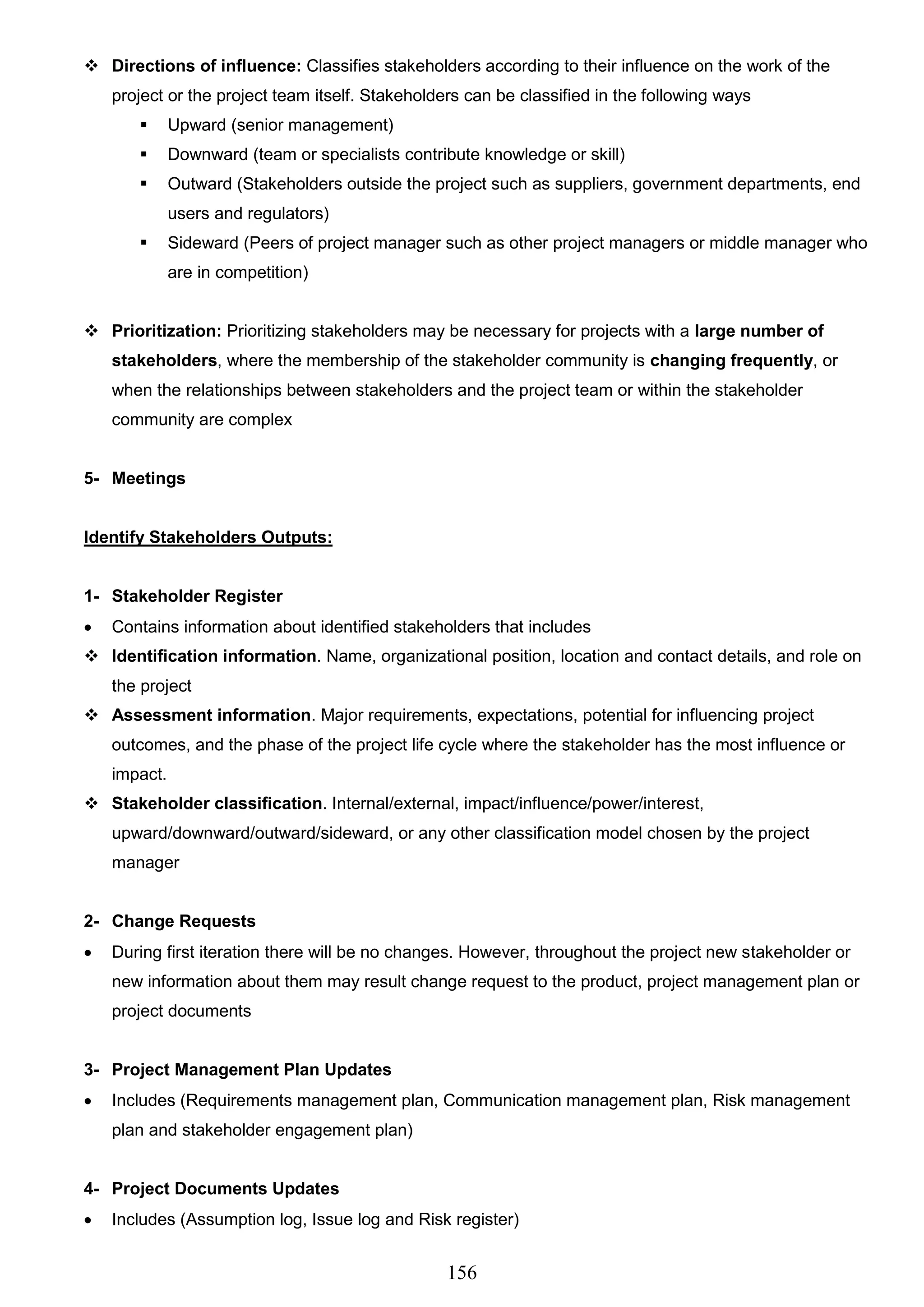 156
 Directions of influence: Classifies stakeholders according to their influence on the work of the
project or the project team itself. Stakeholders can be classified in the following ways
 Upward (senior management)
 Downward (team or specialists contribute knowledge or skill)
 Outward (Stakeholders outside the project such as suppliers, government departments, end
users and regulators)
 Sideward (Peers of project manager such as other project managers or middle manager who
are in competition)
 Prioritization: Prioritizing stakeholders may be necessary for projects with a large number of
stakeholders, where the membership of the stakeholder community is changing frequently, or
when the relationships between stakeholders and the project team or within the stakeholder
community are complex
5- Meetings
Identify Stakeholders Outputs:
1- Stakeholder Register
 Contains information about identified stakeholders that includes
 Identification information. Name, organizational position, location and contact details, and role on
the project
 Assessment information. Major requirements, expectations, potential for influencing project
outcomes, and the phase of the project life cycle where the stakeholder has the most influence or
impact.
 Stakeholder classification. Internal/external, impact/influence/power/interest,
upward/downward/outward/sideward, or any other classification model chosen by the project
manager
2- Change Requests
 During first iteration there will be no changes. However, throughout the project new stakeholder or
new information about them may result change request to the product, project management plan or
project documents
3- Project Management Plan Updates
 Includes (Requirements management plan, Communication management plan, Risk management
plan and stakeholder engagement plan)
4- Project Documents Updates
 Includes (Assumption log, Issue log and Risk register)
 