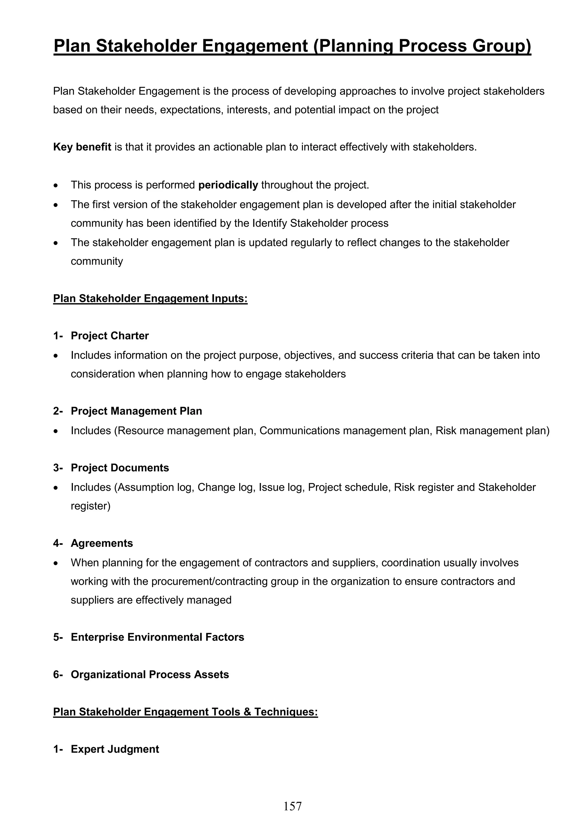 157
Plan Stakeholder Engagement (Planning Process Group)
Plan Stakeholder Engagement is the process of developing approaches to involve project stakeholders
based on their needs, expectations, interests, and potential impact on the project
Key benefit is that it provides an actionable plan to interact effectively with stakeholders.
 This process is performed periodically throughout the project.
 The first version of the stakeholder engagement plan is developed after the initial stakeholder
community has been identified by the Identify Stakeholder process
 The stakeholder engagement plan is updated regularly to reflect changes to the stakeholder
community
Plan Stakeholder Engagement Inputs:
1- Project Charter
 Includes information on the project purpose, objectives, and success criteria that can be taken into
consideration when planning how to engage stakeholders
2- Project Management Plan
 Includes (Resource management plan, Communications management plan, Risk management plan)
3- Project Documents
 Includes (Assumption log, Change log, Issue log, Project schedule, Risk register and Stakeholder
register)
4- Agreements
 When planning for the engagement of contractors and suppliers, coordination usually involves
working with the procurement/contracting group in the organization to ensure contractors and
suppliers are effectively managed
5- Enterprise Environmental Factors
6- Organizational Process Assets
Plan Stakeholder Engagement Tools & Techniques:
1- Expert Judgment
 