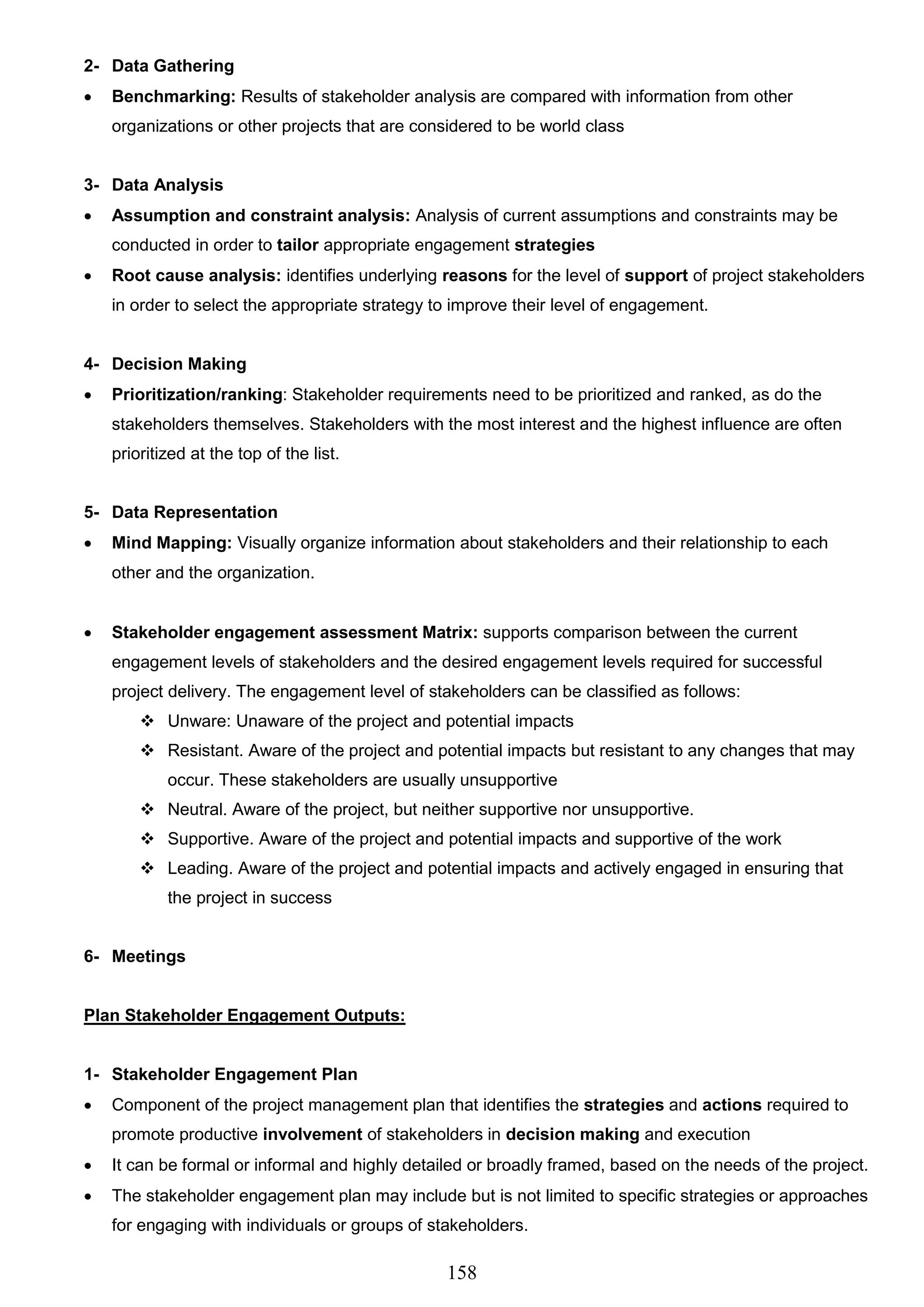158
2- Data Gathering
 Benchmarking: Results of stakeholder analysis are compared with information from other
organizations or other projects that are considered to be world class
3- Data Analysis
 Assumption and constraint analysis: Analysis of current assumptions and constraints may be
conducted in order to tailor appropriate engagement strategies
 Root cause analysis: identifies underlying reasons for the level of support of project stakeholders
in order to select the appropriate strategy to improve their level of engagement.
4- Decision Making
 Prioritization/ranking: Stakeholder requirements need to be prioritized and ranked, as do the
stakeholders themselves. Stakeholders with the most interest and the highest influence are often
prioritized at the top of the list.
5- Data Representation
 Mind Mapping: Visually organize information about stakeholders and their relationship to each
other and the organization.
 Stakeholder engagement assessment Matrix: supports comparison between the current
engagement levels of stakeholders and the desired engagement levels required for successful
project delivery. The engagement level of stakeholders can be classified as follows:
 Unware: Unaware of the project and potential impacts
 Resistant. Aware of the project and potential impacts but resistant to any changes that may
occur. These stakeholders are usually unsupportive
 Neutral. Aware of the project, but neither supportive nor unsupportive.
 Supportive. Aware of the project and potential impacts and supportive of the work
 Leading. Aware of the project and potential impacts and actively engaged in ensuring that
the project in success
6- Meetings
Plan Stakeholder Engagement Outputs:
1- Stakeholder Engagement Plan
 Component of the project management plan that identifies the strategies and actions required to
promote productive involvement of stakeholders in decision making and execution
 It can be formal or informal and highly detailed or broadly framed, based on the needs of the project.
 The stakeholder engagement plan may include but is not limited to specific strategies or approaches
for engaging with individuals or groups of stakeholders.
 