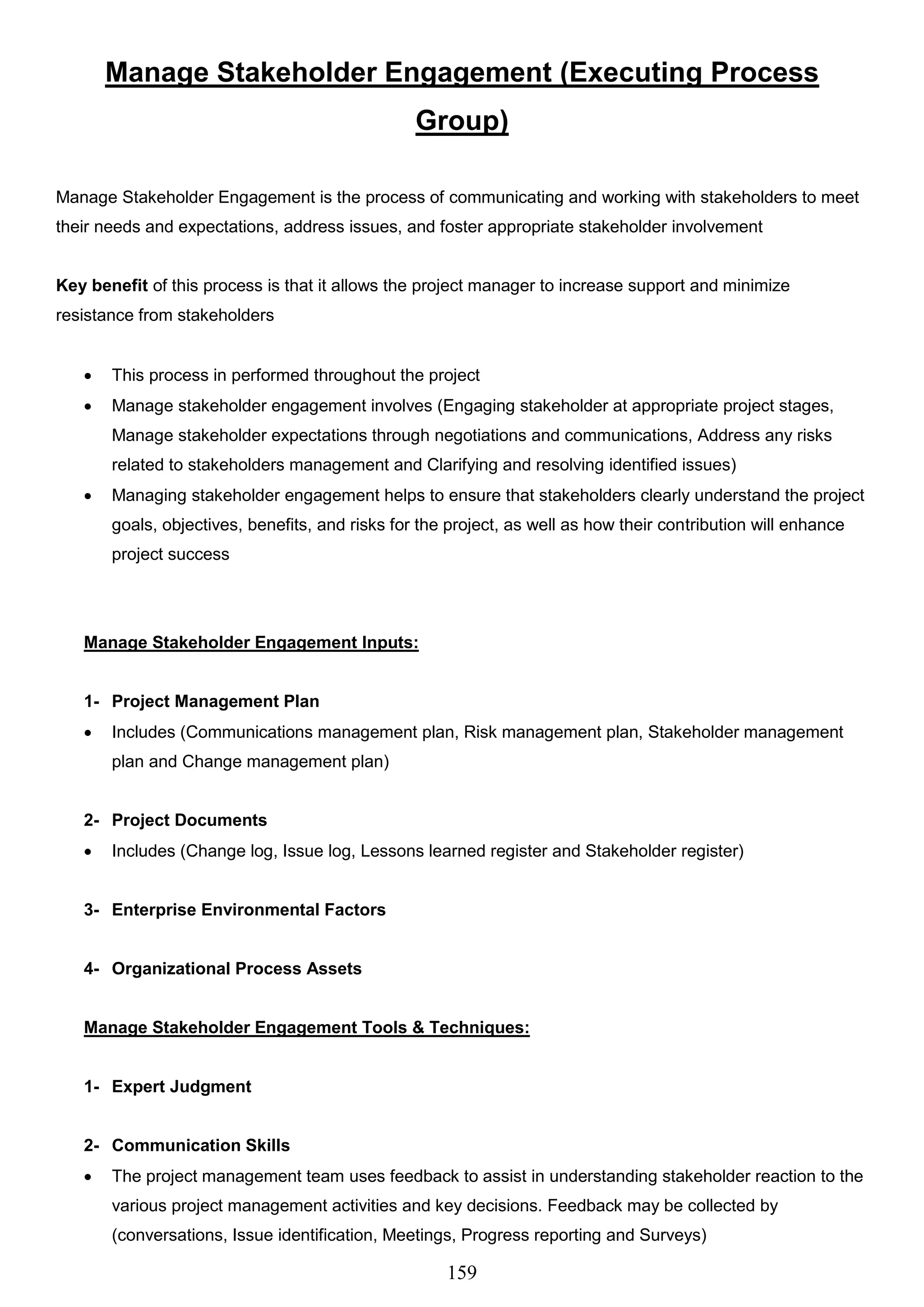 159
Manage Stakeholder Engagement (Executing Process
Group)
Manage Stakeholder Engagement is the process of communicating and working with stakeholders to meet
their needs and expectations, address issues, and foster appropriate stakeholder involvement
Key benefit of this process is that it allows the project manager to increase support and minimize
resistance from stakeholders
 This process in performed throughout the project
 Manage stakeholder engagement involves (Engaging stakeholder at appropriate project stages,
Manage stakeholder expectations through negotiations and communications, Address any risks
related to stakeholders management and Clarifying and resolving identified issues)
 Managing stakeholder engagement helps to ensure that stakeholders clearly understand the project
goals, objectives, benefits, and risks for the project, as well as how their contribution will enhance
project success
Manage Stakeholder Engagement Inputs:
1- Project Management Plan
 Includes (Communications management plan, Risk management plan, Stakeholder management
plan and Change management plan)
2- Project Documents
 Includes (Change log, Issue log, Lessons learned register and Stakeholder register)
3- Enterprise Environmental Factors
4- Organizational Process Assets
Manage Stakeholder Engagement Tools & Techniques:
1- Expert Judgment
2- Communication Skills
 The project management team uses feedback to assist in understanding stakeholder reaction to the
various project management activities and key decisions. Feedback may be collected by
(conversations, Issue identification, Meetings, Progress reporting and Surveys)
 