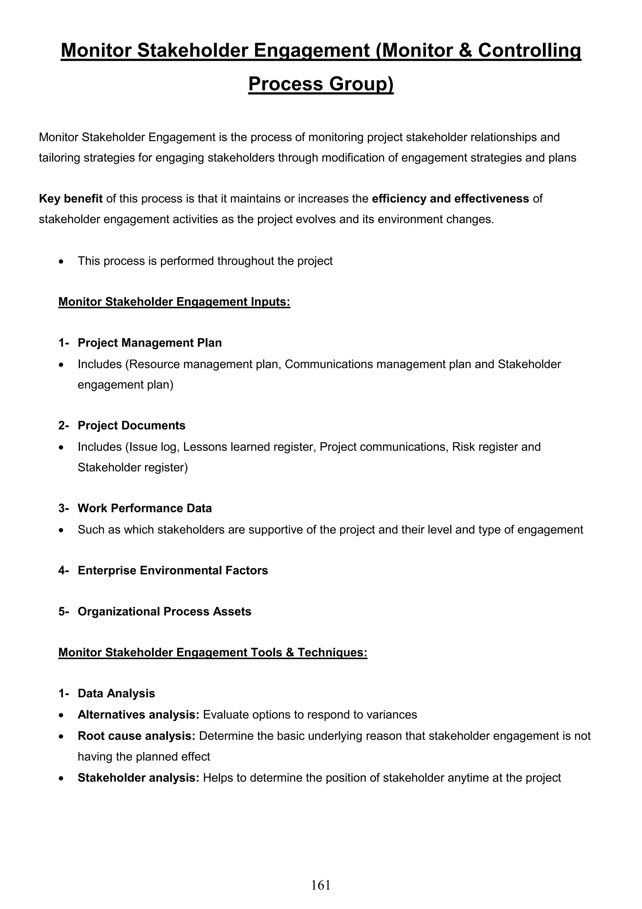 161
Monitor Stakeholder Engagement (Monitor & Controlling
Process Group)
Monitor Stakeholder Engagement is the process of monitoring project stakeholder relationships and
tailoring strategies for engaging stakeholders through modification of engagement strategies and plans
Key benefit of this process is that it maintains or increases the efficiency and effectiveness of
stakeholder engagement activities as the project evolves and its environment changes.
 This process is performed throughout the project
Monitor Stakeholder Engagement Inputs:
1- Project Management Plan
 Includes (Resource management plan, Communications management plan and Stakeholder
engagement plan)
2- Project Documents
 Includes (Issue log, Lessons learned register, Project communications, Risk register and
Stakeholder register)
3- Work Performance Data
 Such as which stakeholders are supportive of the project and their level and type of engagement
4- Enterprise Environmental Factors
5- Organizational Process Assets
Monitor Stakeholder Engagement Tools & Techniques:
1- Data Analysis
 Alternatives analysis: Evaluate options to respond to variances
 Root cause analysis: Determine the basic underlying reason that stakeholder engagement is not
having the planned effect
 Stakeholder analysis: Helps to determine the position of stakeholder anytime at the project
 