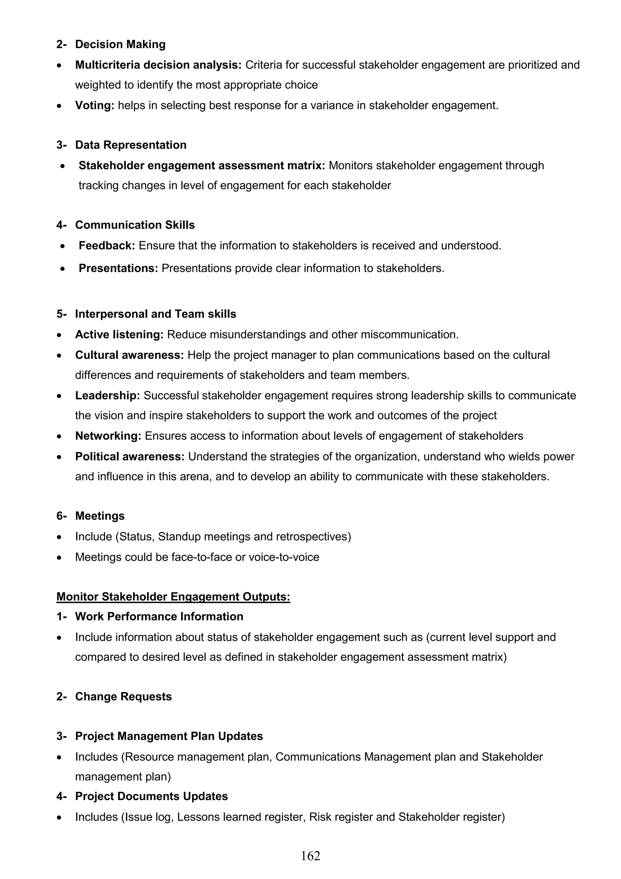 162
2- Decision Making
 Multicriteria decision analysis: Criteria for successful stakeholder engagement are prioritized and
weighted to identify the most appropriate choice
 Voting: helps in selecting best response for a variance in stakeholder engagement.
3- Data Representation
 Stakeholder engagement assessment matrix: Monitors stakeholder engagement through
tracking changes in level of engagement for each stakeholder
4- Communication Skills
 Feedback: Ensure that the information to stakeholders is received and understood.
 Presentations: Presentations provide clear information to stakeholders.
5- Interpersonal and Team skills
 Active listening: Reduce misunderstandings and other miscommunication.
 Cultural awareness: Help the project manager to plan communications based on the cultural
differences and requirements of stakeholders and team members.
 Leadership: Successful stakeholder engagement requires strong leadership skills to communicate
the vision and inspire stakeholders to support the work and outcomes of the project
 Networking: Ensures access to information about levels of engagement of stakeholders
 Political awareness: Understand the strategies of the organization, understand who wields power
and influence in this arena, and to develop an ability to communicate with these stakeholders.
6- Meetings
 Include (Status, Standup meetings and retrospectives)
 Meetings could be face-to-face or voice-to-voice
Monitor Stakeholder Engagement Outputs:
1- Work Performance Information
 Include information about status of stakeholder engagement such as (current level support and
compared to desired level as defined in stakeholder engagement assessment matrix)
2- Change Requests
3- Project Management Plan Updates
 Includes (Resource management plan, Communications Management plan and Stakeholder
management plan)
4- Project Documents Updates
 Includes (Issue log, Lessons learned register, Risk register and Stakeholder register)
 
