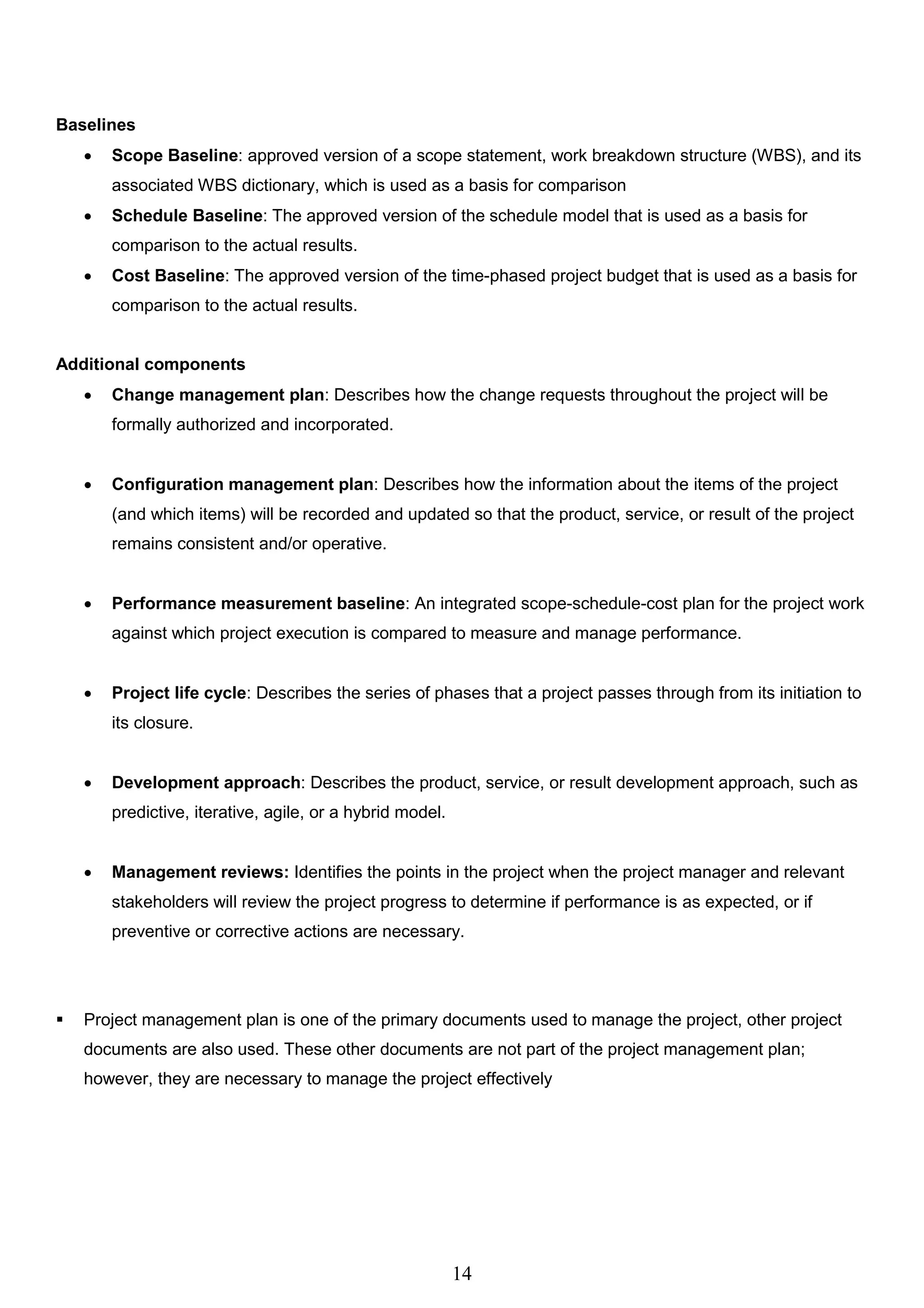 14
Baselines
 Scope Baseline: approved version of a scope statement, work breakdown structure (WBS), and its
associated WBS dictionary, which is used as a basis for comparison
 Schedule Baseline: The approved version of the schedule model that is used as a basis for
comparison to the actual results.
 Cost Baseline: The approved version of the time-phased project budget that is used as a basis for
comparison to the actual results.
Additional components
 Change management plan: Describes how the change requests throughout the project will be
formally authorized and incorporated.
 Configuration management plan: Describes how the information about the items of the project
(and which items) will be recorded and updated so that the product, service, or result of the project
remains consistent and/or operative.
 Performance measurement baseline: An integrated scope-schedule-cost plan for the project work
against which project execution is compared to measure and manage performance.
 Project life cycle: Describes the series of phases that a project passes through from its initiation to
its closure.
 Development approach: Describes the product, service, or result development approach, such as
predictive, iterative, agile, or a hybrid model.
 Management reviews: Identifies the points in the project when the project manager and relevant
stakeholders will review the project progress to determine if performance is as expected, or if
preventive or corrective actions are necessary.
 Project management plan is one of the primary documents used to manage the project, other project
documents are also used. These other documents are not part of the project management plan;
however, they are necessary to manage the project effectively
 