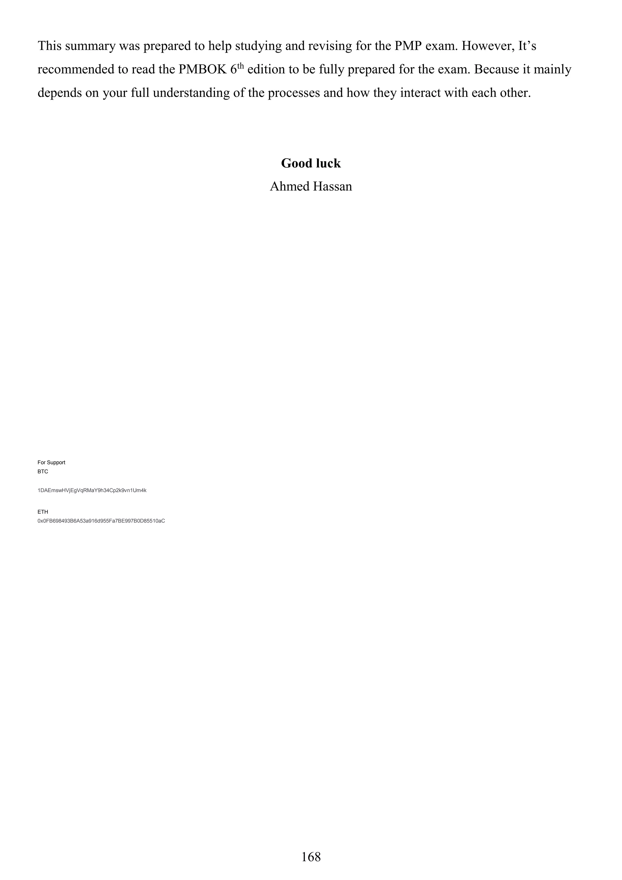 168
This summary was prepared to help studying and revising for the PMP exam. However, It’s
recommended to read the PMBOK 6th
edition to be fully prepared for the exam. Because it mainly
depends on your full understanding of the processes and how they interact with each other.
Good luck
Ahmed Hassan
For Support
BTC
1DAEmswHVjEgVqRMaY9h34Cp2k9vn1Um4k
ETH
0x0FB698493B6A53a916d955Fa7BE997B0D85510aC
 