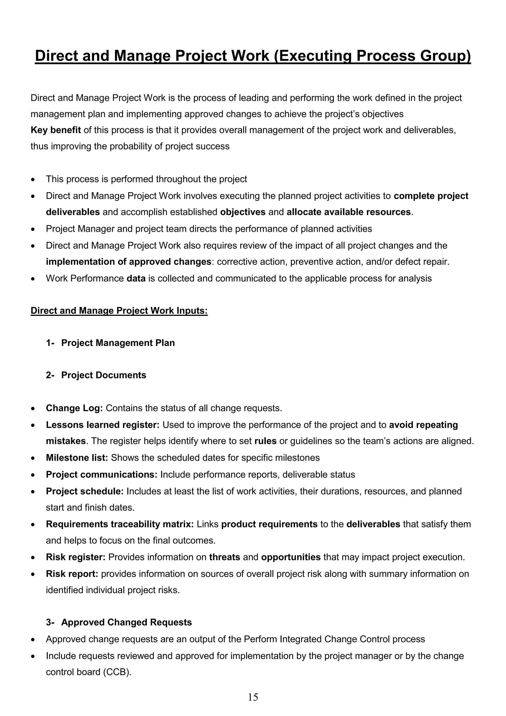 15
Direct and Manage Project Work (Executing Process Group)
Direct and Manage Project Work is the process of leading and performing the work defined in the project
management plan and implementing approved changes to achieve the project’s objectives
Key benefit of this process is that it provides overall management of the project work and deliverables,
thus improving the probability of project success
 This process is performed throughout the project
 Direct and Manage Project Work involves executing the planned project activities to complete project
deliverables and accomplish established objectives and allocate available resources.
 Project Manager and project team directs the performance of planned activities
 Direct and Manage Project Work also requires review of the impact of all project changes and the
implementation of approved changes: corrective action, preventive action, and/or defect repair.
 Work Performance data is collected and communicated to the applicable process for analysis
Direct and Manage Project Work Inputs:
1- Project Management Plan
2- Project Documents
 Change Log: Contains the status of all change requests.
 Lessons learned register: Used to improve the performance of the project and to avoid repeating
mistakes. The register helps identify where to set rules or guidelines so the team’s actions are aligned.
 Milestone list: Shows the scheduled dates for specific milestones
 Project communications: Include performance reports, deliverable status
 Project schedule: Includes at least the list of work activities, their durations, resources, and planned
start and finish dates.
 Requirements traceability matrix: Links product requirements to the deliverables that satisfy them
and helps to focus on the final outcomes.
 Risk register: Provides information on threats and opportunities that may impact project execution.
 Risk report: provides information on sources of overall project risk along with summary information on
identified individual project risks.
3- Approved Changed Requests
 Approved change requests are an output of the Perform Integrated Change Control process
 Include requests reviewed and approved for implementation by the project manager or by the change
control board (CCB).
 