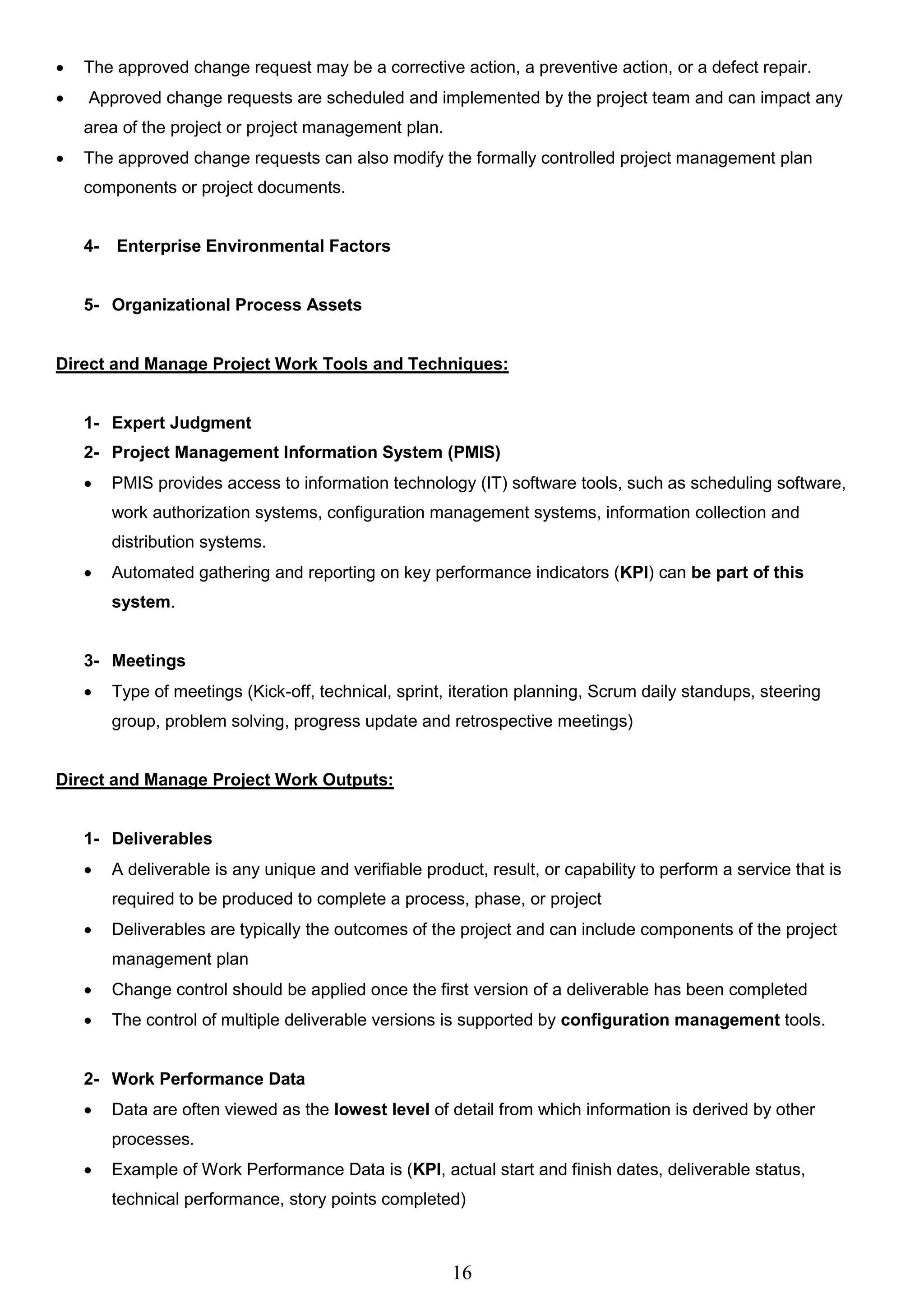16
 The approved change request may be a corrective action, a preventive action, or a defect repair.
 Approved change requests are scheduled and implemented by the project team and can impact any
area of the project or project management plan.
 The approved change requests can also modify the formally controlled project management plan
components or project documents.
4- Enterprise Environmental Factors
5- Organizational Process Assets
Direct and Manage Project Work Tools and Techniques:
1- Expert Judgment
2- Project Management Information System (PMIS)
 PMIS provides access to information technology (IT) software tools, such as scheduling software,
work authorization systems, configuration management systems, information collection and
distribution systems.
 Automated gathering and reporting on key performance indicators (KPI) can be part of this
system.
3- Meetings
 Type of meetings (Kick-off, technical, sprint, iteration planning, Scrum daily standups, steering
group, problem solving, progress update and retrospective meetings)
Direct and Manage Project Work Outputs:
1- Deliverables
 A deliverable is any unique and verifiable product, result, or capability to perform a service that is
required to be produced to complete a process, phase, or project
 Deliverables are typically the outcomes of the project and can include components of the project
management plan
 Change control should be applied once the first version of a deliverable has been completed
 The control of multiple deliverable versions is supported by configuration management tools.
2- Work Performance Data
 Data are often viewed as the lowest level of detail from which information is derived by other
processes.
 Example of Work Performance Data is (KPI, actual start and finish dates, deliverable status,
technical performance, story points completed)
 