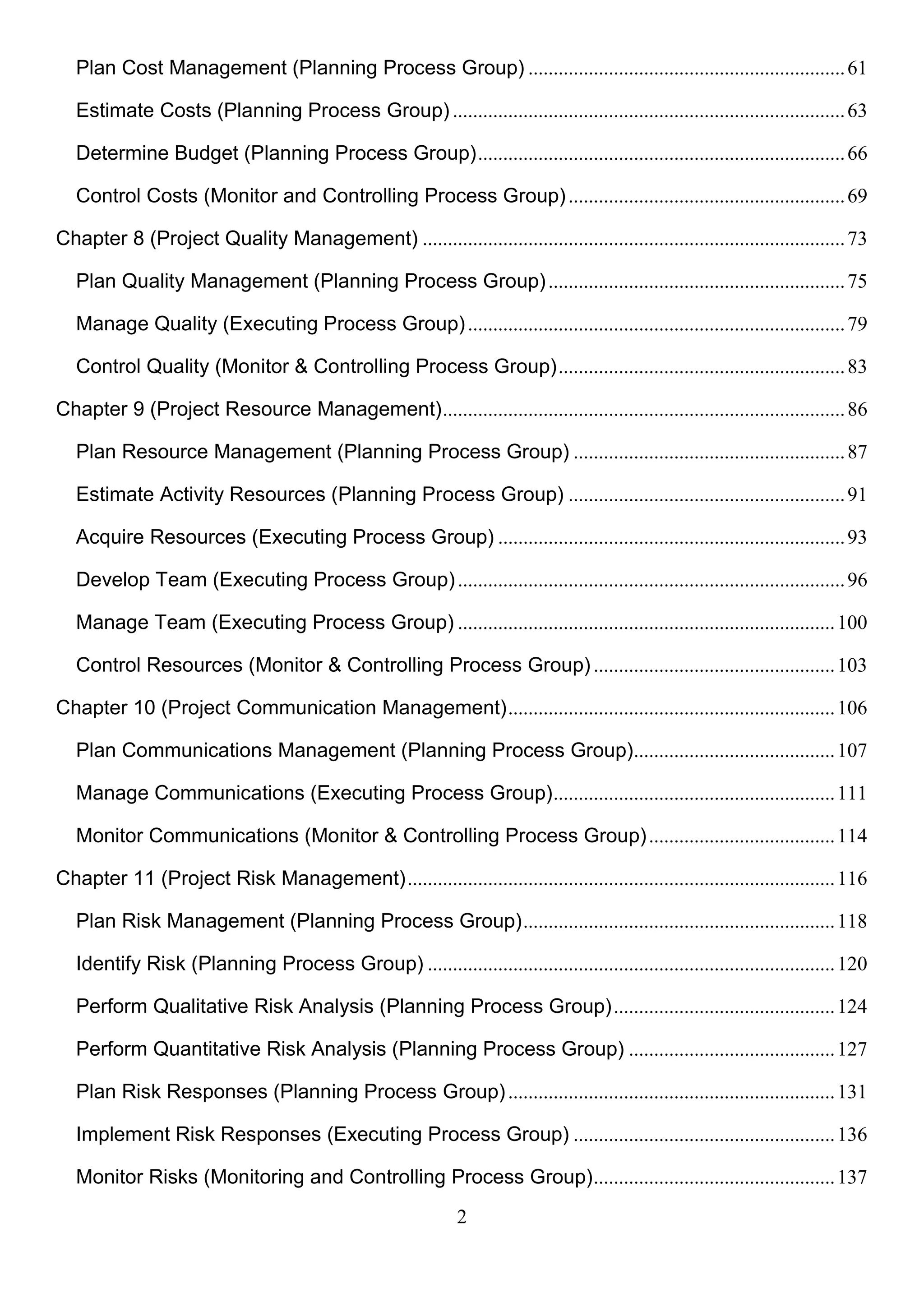 2
Plan Cost Management (Planning Process Group) ...............................................................61
Estimate Costs (Planning Process Group) ..............................................................................63
Determine Budget (Planning Process Group).........................................................................66
Control Costs (Monitor and Controlling Process Group).......................................................69
Chapter 8 (Project Quality Management) ....................................................................................73
Plan Quality Management (Planning Process Group)...........................................................75
Manage Quality (Executing Process Group)...........................................................................79
Control Quality (Monitor & Controlling Process Group).........................................................83
Chapter 9 (Project Resource Management)................................................................................86
Plan Resource Management (Planning Process Group) ......................................................87
Estimate Activity Resources (Planning Process Group) .......................................................91
Acquire Resources (Executing Process Group) .....................................................................93
Develop Team (Executing Process Group).............................................................................96
Manage Team (Executing Process Group) ...........................................................................100
Control Resources (Monitor & Controlling Process Group) ................................................103
Chapter 10 (Project Communication Management).................................................................106
Plan Communications Management (Planning Process Group)........................................107
Manage Communications (Executing Process Group)........................................................111
Monitor Communications (Monitor & Controlling Process Group).....................................114
Chapter 11 (Project Risk Management).....................................................................................116
Plan Risk Management (Planning Process Group)..............................................................118
Identify Risk (Planning Process Group) .................................................................................120
Perform Qualitative Risk Analysis (Planning Process Group)............................................124
Perform Quantitative Risk Analysis (Planning Process Group) .........................................127
Plan Risk Responses (Planning Process Group).................................................................131
Implement Risk Responses (Executing Process Group) ....................................................136
Monitor Risks (Monitoring and Controlling Process Group)................................................137
 