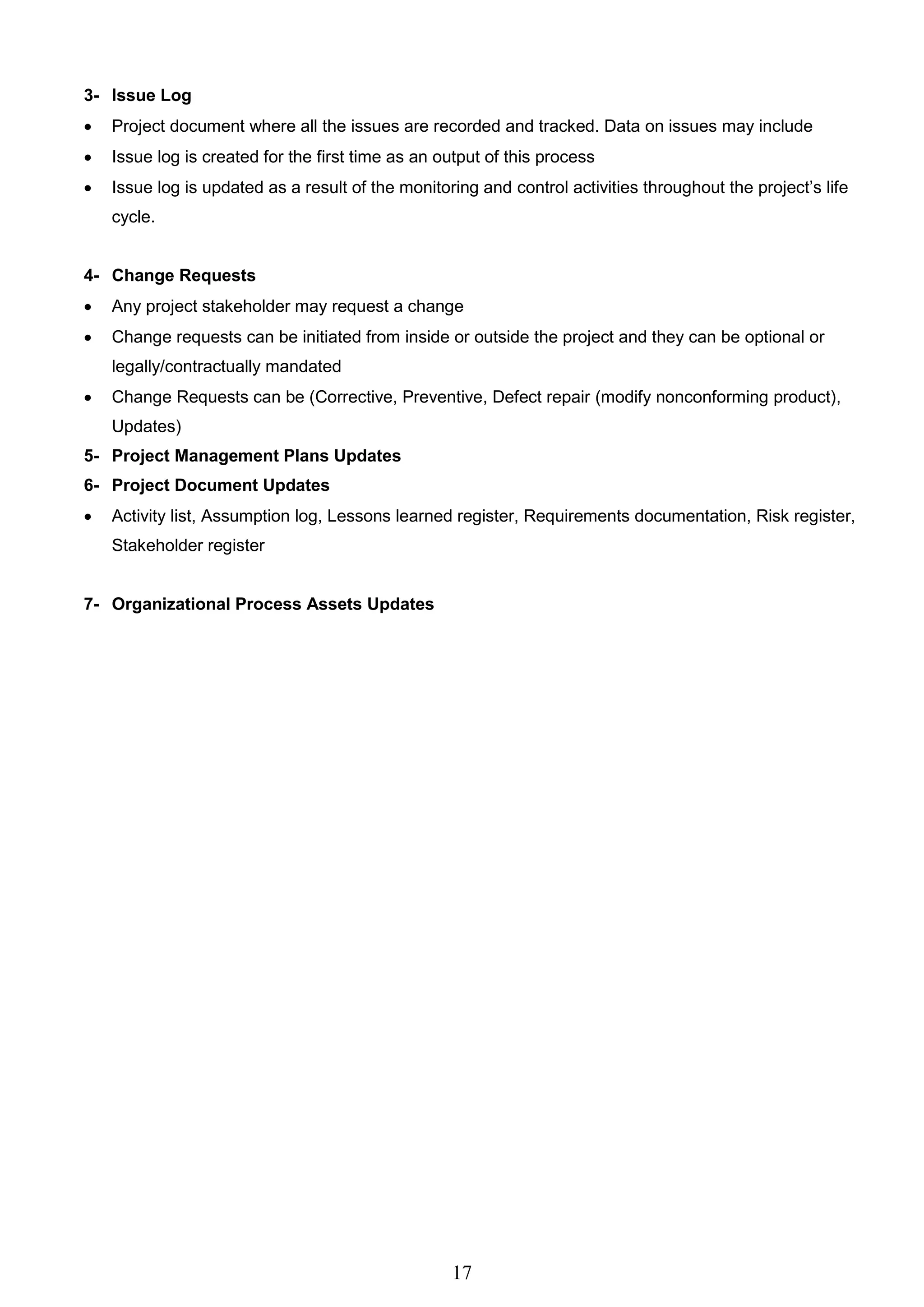 17
3- Issue Log
 Project document where all the issues are recorded and tracked. Data on issues may include
 Issue log is created for the first time as an output of this process
 Issue log is updated as a result of the monitoring and control activities throughout the project’s life
cycle.
4- Change Requests
 Any project stakeholder may request a change
 Change requests can be initiated from inside or outside the project and they can be optional or
legally/contractually mandated
 Change Requests can be (Corrective, Preventive, Defect repair (modify nonconforming product),
Updates)
5- Project Management Plans Updates
6- Project Document Updates
 Activity list, Assumption log, Lessons learned register, Requirements documentation, Risk register,
Stakeholder register
7- Organizational Process Assets Updates
 