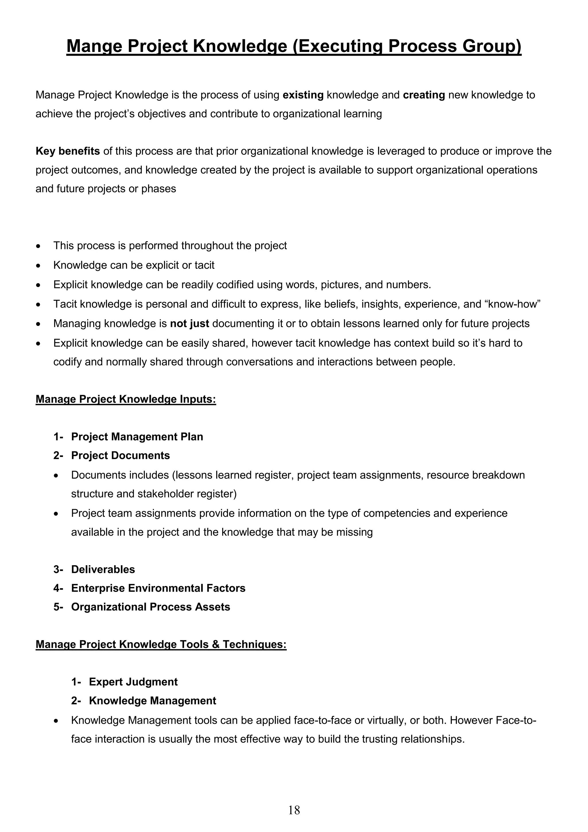 18
Mange Project Knowledge (Executing Process Group)
Manage Project Knowledge is the process of using existing knowledge and creating new knowledge to
achieve the project’s objectives and contribute to organizational learning
Key benefits of this process are that prior organizational knowledge is leveraged to produce or improve the
project outcomes, and knowledge created by the project is available to support organizational operations
and future projects or phases
 This process is performed throughout the project
 Knowledge can be explicit or tacit
 Explicit knowledge can be readily codified using words, pictures, and numbers.
 Tacit knowledge is personal and difficult to express, like beliefs, insights, experience, and “know-how”
 Managing knowledge is not just documenting it or to obtain lessons learned only for future projects
 Explicit knowledge can be easily shared, however tacit knowledge has context build so it’s hard to
codify and normally shared through conversations and interactions between people.
Manage Project Knowledge Inputs:
1- Project Management Plan
2- Project Documents
 Documents includes (lessons learned register, project team assignments, resource breakdown
structure and stakeholder register)
 Project team assignments provide information on the type of competencies and experience
available in the project and the knowledge that may be missing
3- Deliverables
4- Enterprise Environmental Factors
5- Organizational Process Assets
Manage Project Knowledge Tools & Techniques:
1- Expert Judgment
2- Knowledge Management
 Knowledge Management tools can be applied face-to-face or virtually, or both. However Face-to-
face interaction is usually the most effective way to build the trusting relationships.
 