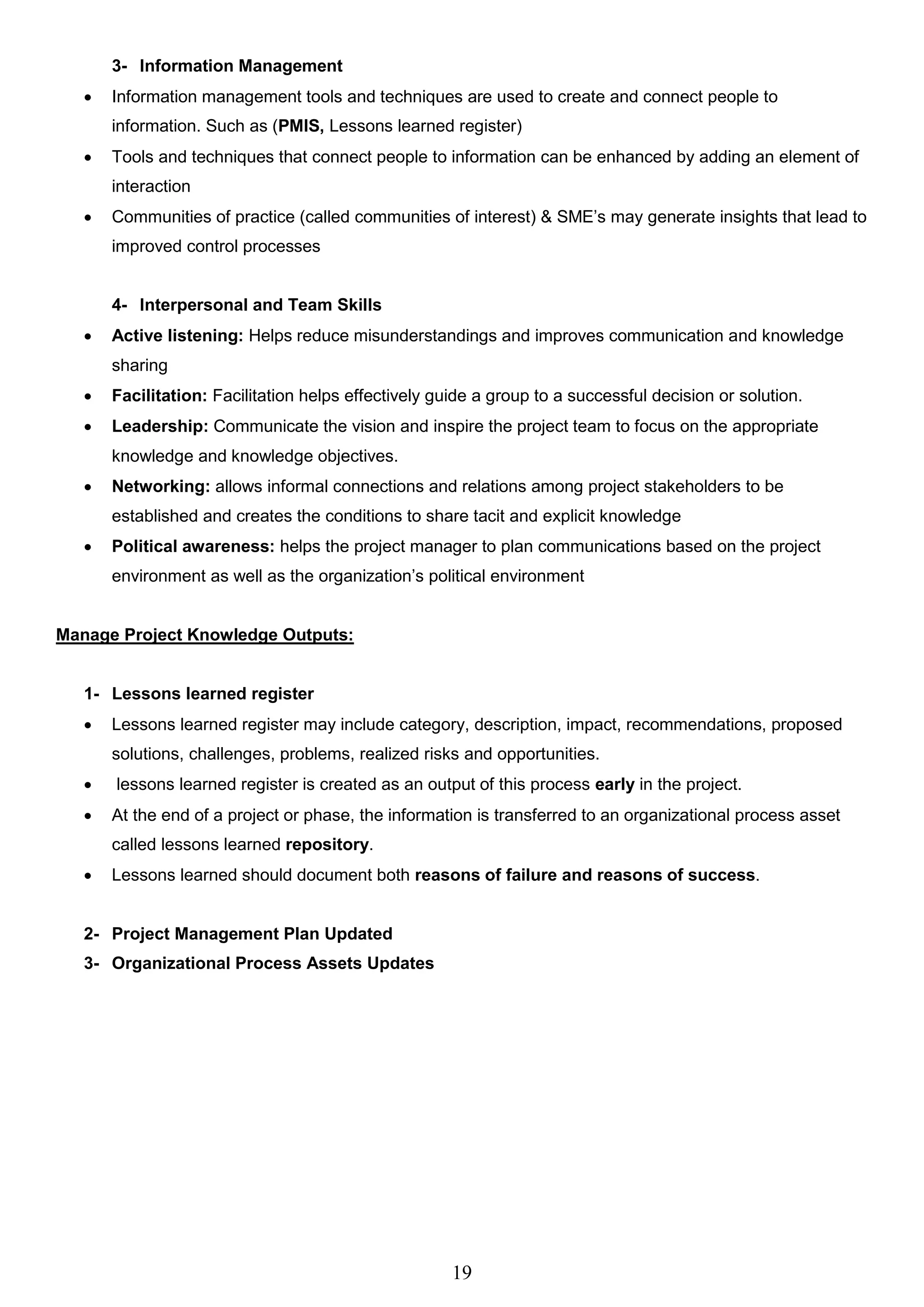 19
3- Information Management
 Information management tools and techniques are used to create and connect people to
information. Such as (PMIS, Lessons learned register)
 Tools and techniques that connect people to information can be enhanced by adding an element of
interaction
 Communities of practice (called communities of interest) & SME’s may generate insights that lead to
improved control processes
4- Interpersonal and Team Skills
 Active listening: Helps reduce misunderstandings and improves communication and knowledge
sharing
 Facilitation: Facilitation helps effectively guide a group to a successful decision or solution.
 Leadership: Communicate the vision and inspire the project team to focus on the appropriate
knowledge and knowledge objectives.
 Networking: allows informal connections and relations among project stakeholders to be
established and creates the conditions to share tacit and explicit knowledge
 Political awareness: helps the project manager to plan communications based on the project
environment as well as the organization’s political environment
Manage Project Knowledge Outputs:
1- Lessons learned register
 Lessons learned register may include category, description, impact, recommendations, proposed
solutions, challenges, problems, realized risks and opportunities.
 lessons learned register is created as an output of this process early in the project.
 At the end of a project or phase, the information is transferred to an organizational process asset
called lessons learned repository.
 Lessons learned should document both reasons of failure and reasons of success.
2- Project Management Plan Updated
3- Organizational Process Assets Updates
 