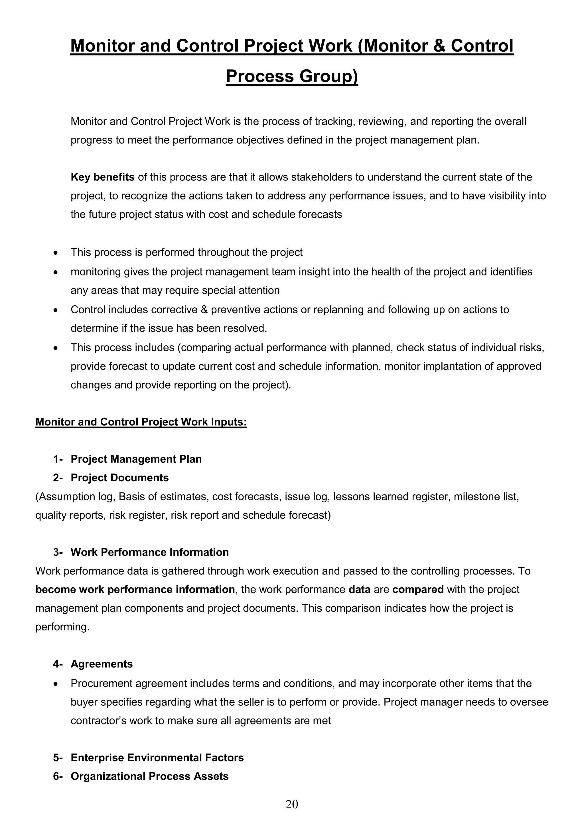 20
Monitor and Control Project Work (Monitor & Control
Process Group)
Monitor and Control Project Work is the process of tracking, reviewing, and reporting the overall
progress to meet the performance objectives defined in the project management plan.
Key benefits of this process are that it allows stakeholders to understand the current state of the
project, to recognize the actions taken to address any performance issues, and to have visibility into
the future project status with cost and schedule forecasts
 This process is performed throughout the project
 monitoring gives the project management team insight into the health of the project and identifies
any areas that may require special attention
 Control includes corrective & preventive actions or replanning and following up on actions to
determine if the issue has been resolved.
 This process includes (comparing actual performance with planned, check status of individual risks,
provide forecast to update current cost and schedule information, monitor implantation of approved
changes and provide reporting on the project).
Monitor and Control Project Work Inputs:
1- Project Management Plan
2- Project Documents
(Assumption log, Basis of estimates, cost forecasts, issue log, lessons learned register, milestone list,
quality reports, risk register, risk report and schedule forecast)
3- Work Performance Information
Work performance data is gathered through work execution and passed to the controlling processes. To
become work performance information, the work performance data are compared with the project
management plan components and project documents. This comparison indicates how the project is
performing.
4- Agreements
 Procurement agreement includes terms and conditions, and may incorporate other items that the
buyer specifies regarding what the seller is to perform or provide. Project manager needs to oversee
contractor’s work to make sure all agreements are met
5- Enterprise Environmental Factors
6- Organizational Process Assets
 