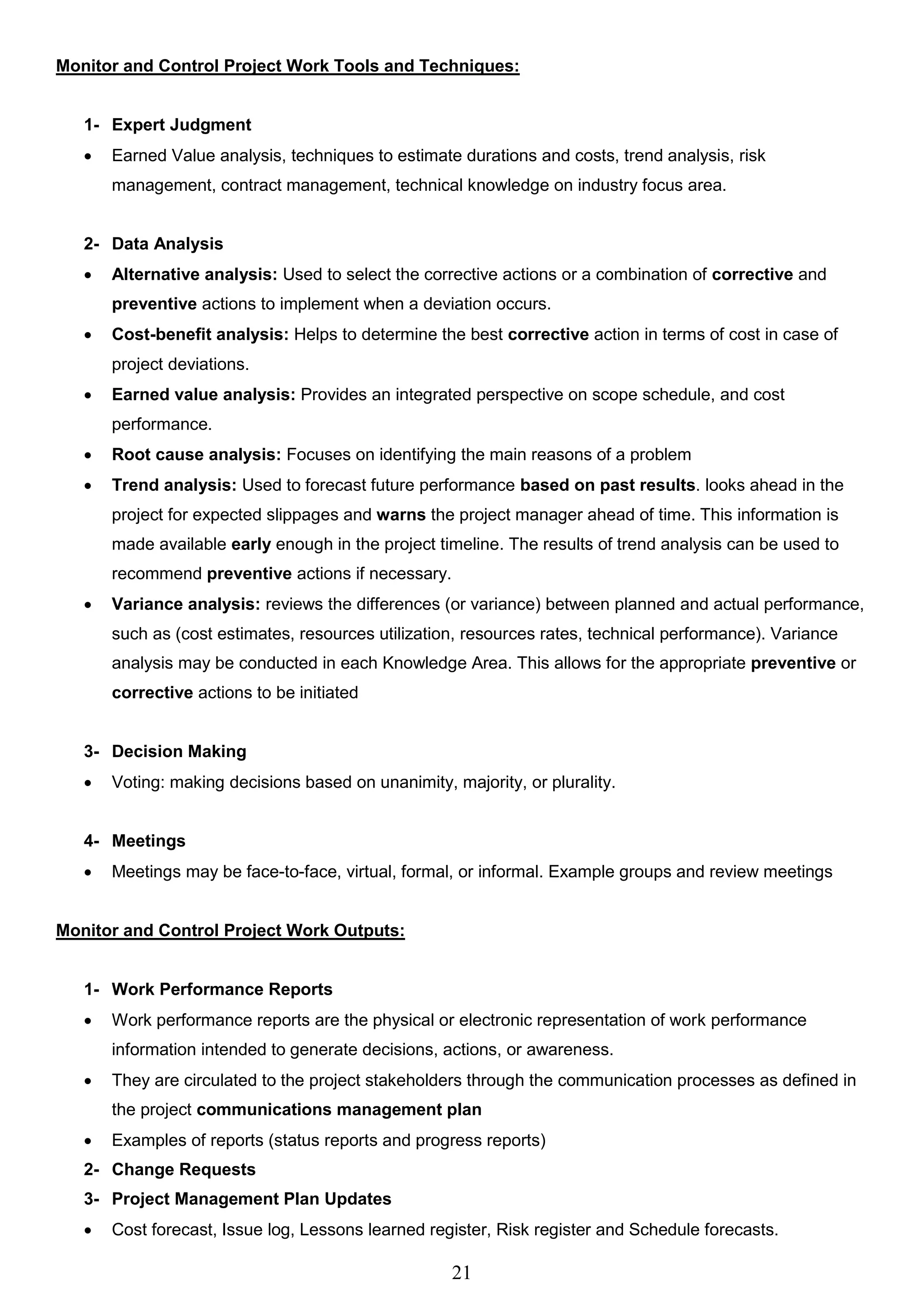 21
Monitor and Control Project Work Tools and Techniques:
1- Expert Judgment
 Earned Value analysis, techniques to estimate durations and costs, trend analysis, risk
management, contract management, technical knowledge on industry focus area.
2- Data Analysis
 Alternative analysis: Used to select the corrective actions or a combination of corrective and
preventive actions to implement when a deviation occurs.
 Cost-benefit analysis: Helps to determine the best corrective action in terms of cost in case of
project deviations.
 Earned value analysis: Provides an integrated perspective on scope schedule, and cost
performance.
 Root cause analysis: Focuses on identifying the main reasons of a problem
 Trend analysis: Used to forecast future performance based on past results. looks ahead in the
project for expected slippages and warns the project manager ahead of time. This information is
made available early enough in the project timeline. The results of trend analysis can be used to
recommend preventive actions if necessary.
 Variance analysis: reviews the differences (or variance) between planned and actual performance,
such as (cost estimates, resources utilization, resources rates, technical performance). Variance
analysis may be conducted in each Knowledge Area. This allows for the appropriate preventive or
corrective actions to be initiated
3- Decision Making
 Voting: making decisions based on unanimity, majority, or plurality.
4- Meetings
 Meetings may be face-to-face, virtual, formal, or informal. Example groups and review meetings
Monitor and Control Project Work Outputs:
1- Work Performance Reports
 Work performance reports are the physical or electronic representation of work performance
information intended to generate decisions, actions, or awareness.
 They are circulated to the project stakeholders through the communication processes as defined in
the project communications management plan
 Examples of reports (status reports and progress reports)
2- Change Requests
3- Project Management Plan Updates
 Cost forecast, Issue log, Lessons learned register, Risk register and Schedule forecasts.
 